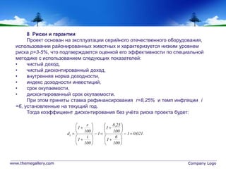 www.themegallery.com Company Logo
8 Риски и гарантии
Проект основан на эксплуатации серийного отечественного оборудования,
использовании районированных животных и характеризуется низким уровнем
риска p=3-5%, что подтверждается оценкой его эффективности по специальной
методике с использованием следующих показателей:
• чистый доход,
• чистый дисконтированный доход,
• внутренняя норма доходности,
• индекс доходности инвестиций,
• срок окупаемости,
• дисконтированный срок окупаемости.
При этом приняты ставка рефинансирования r=8,25% и темп инфляции i
=6, установленные на текущий год.
Тогда коэффициент дисконтирования без учёта риска проекта будет:
.021,01
100
6
1
100
25,8
1
1
100
i
1
100
r
1
di 






























 