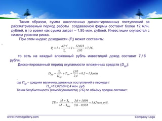 www.themegallery.com Company Logo
,16,7
95,1
023,12
1
З
NPV
1P
о
i 
года3,15,0
4,2
95,1
Т
П
З
D оп
ср
о
pp 
.руб.млн42,1
956,06,5
004,16,5
ЗМ
ЗМ
ТБ
вар
п







Таким образом, сумма накопленных дисконтированных поступлений за
рассматриваемый период работы создаваемой фермы составит более 12 млн.
рублей, в то время как сумма затрат – 1,95 млн. рублей. Инвестиции окупаются с
низким уровнем риска.
При этом индекс доходности (Pi) может составить:
то есть на каждый вложенный рубль инвестиций доход составит 7,16
рубля.
Дисконтированный период окупаемости вложенных средств (Dpp):
,
где Пср – средняя величина денежных поступлений в периоде t
Пср=12,023/5=2,4 млн. руб.
Точка безубыточности (самоокупаемости) (ТБ) по объёму продаж составит:
,
 