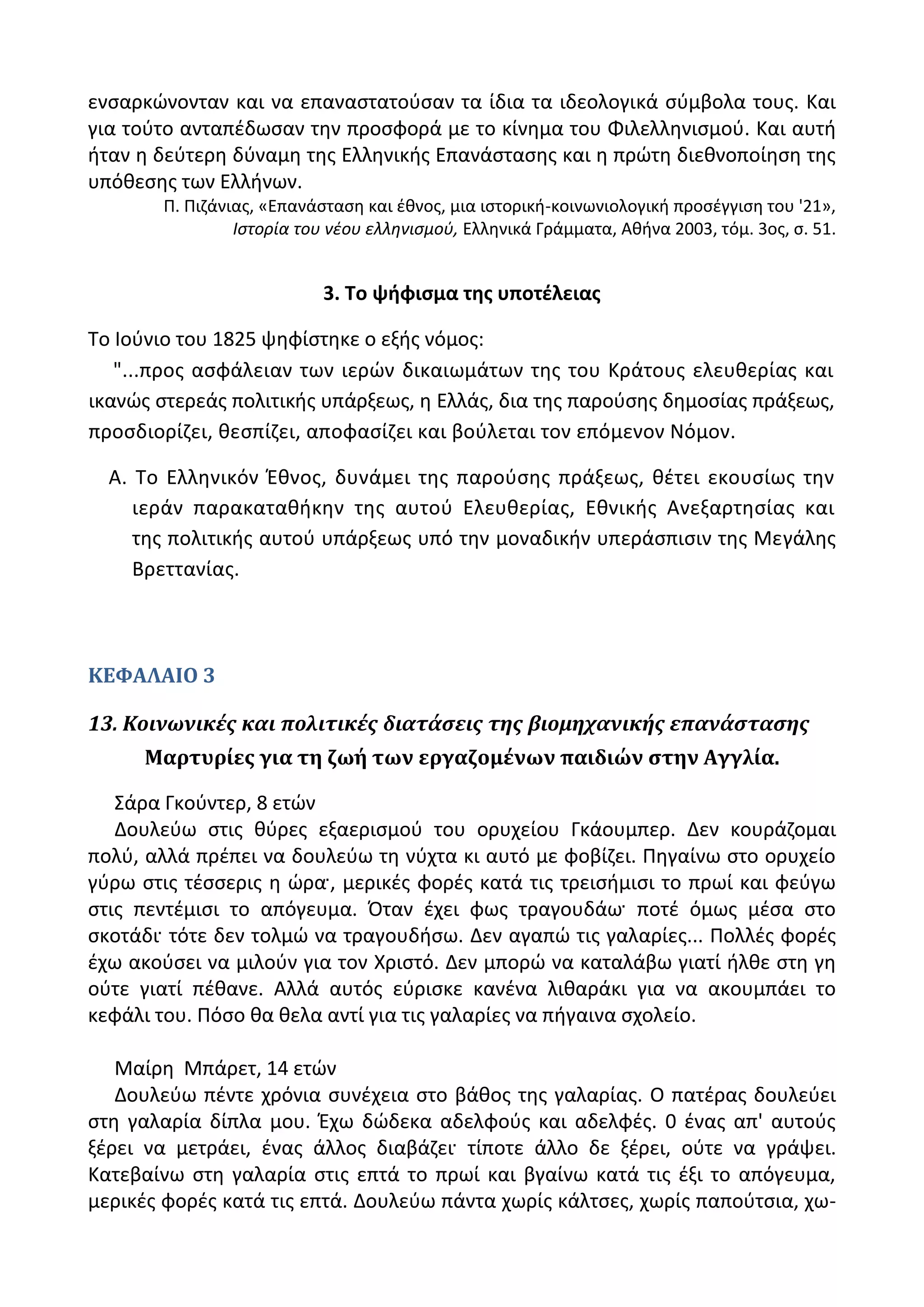 ενςαρκϊνονταν και να επαναςτατοφςαν τα ίδια τα ιδεολογικά ςφμβολα τουσ. Και
για τοφτο ανταπζδωςαν τθν προςφορά με το κίνθμα του Φιλελλθνιςμοφ. Και αυτι
ιταν θ δεφτερθ δφναμθ τθσ Ελλθνικισ Επανάςταςθσ και θ πρϊτθ διεκνοποίθςθ τθσ
υπόκεςθσ των Ελλινων.
Ρ. Ριηάνιασ, «Επανάςταςθ και ζκνοσ, μια ιςτορικι-κοινωνιολογικι προςζγγιςθ του '21»,
Ιςτορία του νζου ελλθνιςμοφ, Ελλθνικά Γράμματα, Ακινα 2003, τόμ. 3οσ, ς. 51.
3. Σο ψιφιςμα τθσ υποτζλειασ
Το Λοφνιο του 1825 ψθφίςτθκε ο εξισ νόμοσ:
"...προσ αςφάλειαν των ιερϊν δικαιωμάτων τθσ του Κράτουσ ελευκερίασ και
ικανϊσ ςτερεάσ πολιτικισ υπάρξεωσ, θ Ελλάσ, δια τθσ παροφςθσ δθμοςίασ πράξεωσ,
προςδιορίηει, κεςπίηει, αποφαςίηει και βοφλεται τον επόμενον Νόμον.
Α. Το Ελλθνικόν Ζκνοσ, δυνάμει τθσ παροφςθσ πράξεωσ, κζτει εκουςίωσ τθν
ιεράν παρακατακικθν τθσ αυτοφ Ελευκερίασ, Εκνικισ Ανεξαρτθςίασ και
τθσ πολιτικισ αυτοφ υπάρξεωσ υπό τθν μοναδικιν υπεράςπιςιν τθσ Μεγάλθσ
Βρεττανίασ.
ΚΕΦΑΛΑΙΟ 3
13. Κοινωνικέσ και πολιτικέσ διατάςεισ τησ βιομηχανικήσ επανάςταςησ
Μαρτυρίεσ για τη ζωή των εργαζομένων παιδιών ςτην Αγγλία.
Σάρα Γκοφντερ, 8 ετϊν
Δουλεφω ςτισ κφρεσ εξαεριςμοφ του ορυχείου Γκάουμπερ. Δεν κουράηομαι
πολφ, αλλά πρζπει να δουλεφω τθ νφχτα κι αυτό με φοβίηει. Ρθγαίνω ςτο ορυχείο
γφρω ςτισ τζςςερισ θ ϊρα, μερικζσ φορζσ κατά τισ τρειςιμιςι το πρωί και φεφγω
ςτισ πεντζμιςι το απόγευμα. Πταν ζχει φωσ τραγουδάω ποτζ όμωσ μζςα ςτο
ςκοτάδι τότε δεν τολμϊ να τραγουδιςω. Δεν αγαπϊ τισ γαλαρίεσ... Ρολλζσ φορζσ
ζχω ακοφςει να μιλοφν για τον Χριςτό. Δεν μπορϊ να καταλάβω γιατί ιλκε ςτθ γθ
οφτε γιατί πζκανε. Αλλά αυτόσ εφριςκε κανζνα λικαράκι για να ακουμπάει το
κεφάλι του. Ρόςο κα κελα αντί για τισ γαλαρίεσ να πιγαινα ςχολείο.
Μαίρθ Μπάρετ, 14 ετϊν
Δουλεφω πζντε χρόνια ςυνζχεια ςτο βάκοσ τθσ γαλαρίασ. Ο πατζρασ δουλεφει
ςτθ γαλαρία δίπλα μου. Ζχω δϊδεκα αδελφοφσ και αδελφζσ. 0 ζνασ απ' αυτοφσ
ξζρει να μετράει, ζνασ άλλοσ διαβάηει τίποτε άλλο δε ξζρει, οφτε να γράψει.
Κατεβαίνω ςτθ γαλαρία ςτισ επτά το πρωί και βγαίνω κατά τισ ζξι το απόγευμα,
μερικζσ φορζσ κατά τισ επτά. Δουλεφω πάντα χωρίσ κάλτςεσ, χωρίσ παποφτςια, χω-
 