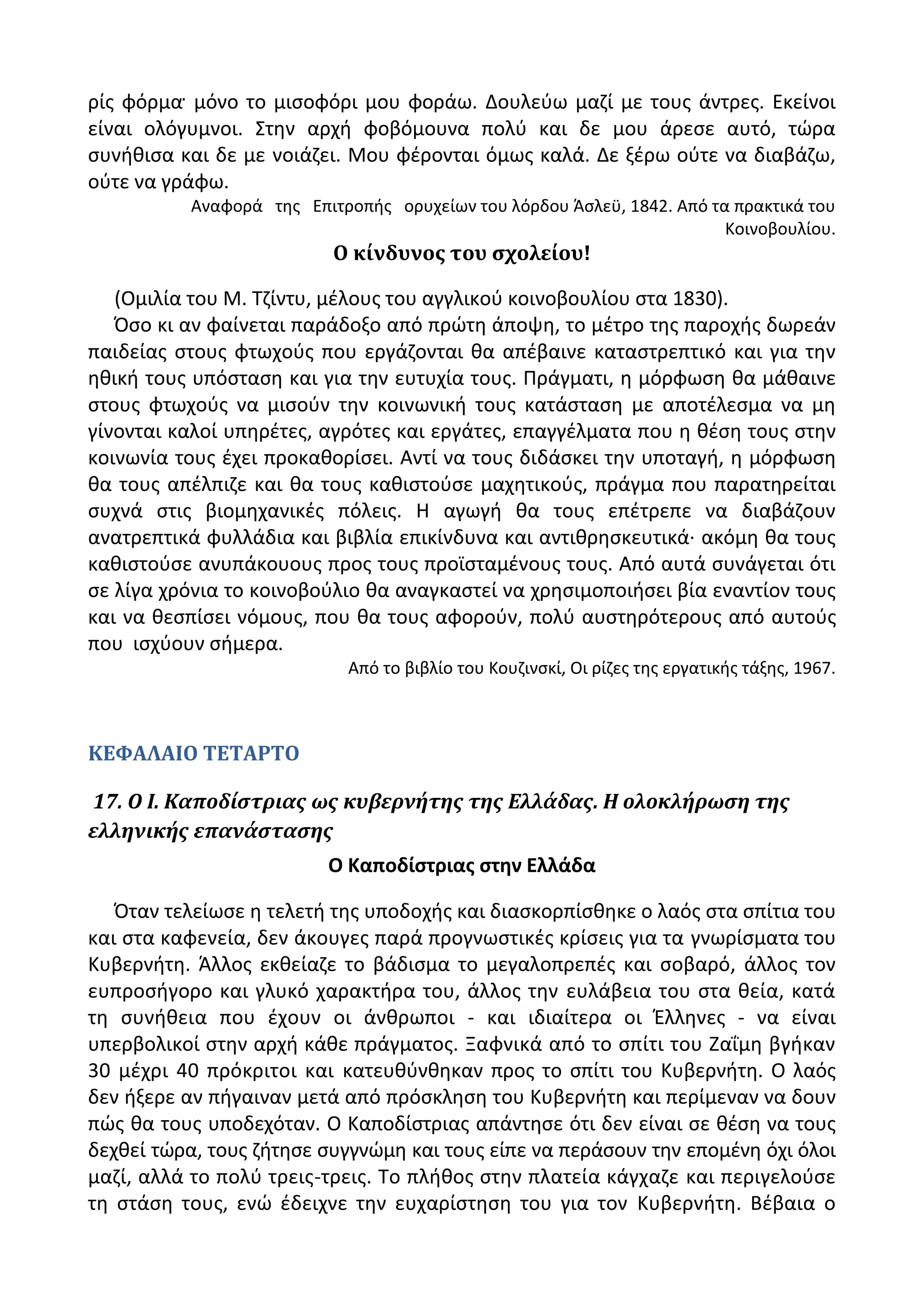 ρίσ φόρμα μόνο το μιςοφόρι μου φοράω. Δουλεφω μαηί με τουσ άντρεσ. Εκείνοι
είναι ολόγυμνοι. Στθν αρχι φοβόμουνα πολφ και δε μου άρεςε αυτό, τϊρα
ςυνικιςα και δε με νοιάηει. Μου φζρονται όμωσ καλά. Δε ξζρω οφτε να διαβάηω,
οφτε να γράφω.
Αναφορά τθσ Επιτροπισ ορυχείων του λόρδου Άςλεχ, 1842. Από τα πρακτικά του
Κοινοβουλίου.
Ο κίνδυνοσ του ςχολείου!
(Ομιλία του Μ. Τηίντυ, μζλουσ του αγγλικοφ κοινοβουλίου ςτα 1830).
Πςο κι αν φαίνεται παράδοξο από πρϊτθ άποψθ, το μζτρο τθσ παροχισ δωρεάν
παιδείασ ςτουσ φτωχοφσ που εργάηονται κα απζβαινε καταςτρεπτικό και για τθν
θκικι τουσ υπόςταςθ και για τθν ευτυχία τουσ. Ρράγματι, θ μόρφωςθ κα μάκαινε
ςτουσ φτωχοφσ να μιςοφν τθν κοινωνικι τουσ κατάςταςθ με αποτζλεςμα να μθ
γίνονται καλοί υπθρζτεσ, αγρότεσ και εργάτεσ, επαγγζλματα που θ κζςθ τουσ ςτθν
κοινωνία τουσ ζχει προκακορίςει. Αντί να τουσ διδάςκει τθν υποταγι, θ μόρφωςθ
κα τουσ απζλπιηε και κα τουσ κακιςτοφςε μαχθτικοφσ, πράγμα που παρατθρείται
ςυχνά ςτισ βιομθχανικζσ πόλεισ. Θ αγωγι κα τουσ επζτρεπε να διαβάηουν
ανατρεπτικά φυλλάδια και βιβλία επικίνδυνα και αντικρθςκευτικά· ακόμθ κα τουσ
κακιςτοφςε ανυπάκουουσ προσ τουσ προϊςταμζνουσ τουσ. Από αυτά ςυνάγεται ότι
ςε λίγα χρόνια το κοινοβοφλιο κα αναγκαςτεί να χρθςιμοποιιςει βία εναντίον τουσ
και να κεςπίςει νόμουσ, που κα τουσ αφοροφν, πολφ αυςτθρότερουσ από αυτοφσ
που ιςχφουν ςιμερα.
Από το βιβλίο του Κουηινςκί, Οι ρίηεσ τθσ εργατικισ τάξθσ, 1967.
ΚΕΦΑΛΑΙΟ ΤΕΤΑΡΤΟ
17. Ο Ι. Καποδίςτριασ ωσ κυβερνήτησ τησ Ελλάδασ. Η ολοκλήρωςη τησ
ελληνικήσ επανάςταςησ
Ο Καποδίςτριασ ςτθν Ελλάδα
Πταν τελείωςε θ τελετι τθσ υποδοχισ και διαςκορπίςκθκε ο λαόσ ςτα ςπίτια του
και ςτα καφενεία, δεν άκουγεσ παρά προγνωςτικζσ κρίςεισ για τα γνωρίςματα του
Κυβερνιτθ. Άλλοσ εκκείαηε το βάδιςμα το μεγαλοπρεπζσ και ςοβαρό, άλλοσ τον
ευπροςιγορο και γλυκό χαρακτιρα του, άλλοσ τθν ευλάβεια του ςτα κεία, κατά
τθ ςυνικεια που ζχουν οι άνκρωποι - και ιδιαίτερα οι Ζλλθνεσ - να είναι
υπερβολικοί ςτθν αρχι κάκε πράγματοσ. Ξαφνικά από το ςπίτι του Ηαΐμθ βγικαν
30 μζχρι 40 πρόκριτοι και κατευκφνκθκαν προσ το ςπίτι του Κυβερνιτθ. Ο λαόσ
δεν ιξερε αν πιγαιναν μετά από πρόςκλθςθ του Κυβερνιτθ και περίμεναν να δουν
πϊσ κα τουσ υποδεχόταν. Ο Καποδίςτριασ απάντθςε ότι δεν είναι ςε κζςθ να τουσ
δεχκεί τϊρα, τουσ ηιτθςε ςυγγνϊμθ και τουσ είπε να περάςουν τθν επομζνθ όχι όλοι
μαηί, αλλά το πολφ τρεισ-τρεισ. Το πλικοσ ςτθν πλατεία κάγχαηε και περιγελοφςε
τθ ςτάςθ τουσ, ενϊ ζδειχνε τθν ευχαρίςτθςθ του για τον Κυβερνιτθ. Βζβαια ο
 