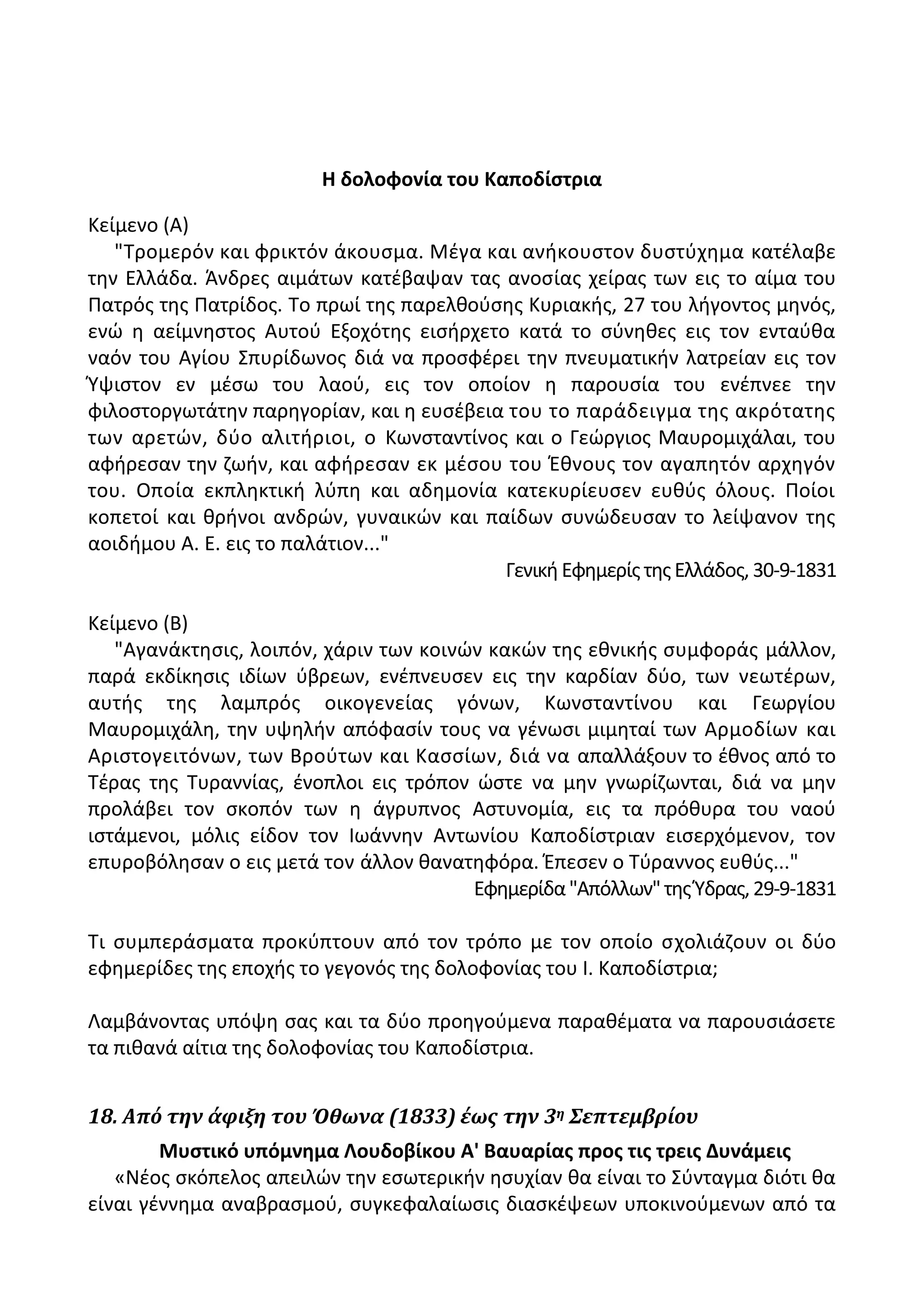 Η δολοφονία του Καποδίςτρια
Κείμενο (Α)
"Τρομερόν και φρικτόν άκουςμα. Μζγα και ανικουςτον δυςτφχθμα κατζλαβε
τθν Ελλάδα. Άνδρεσ αιμάτων κατζβαψαν τασ ανοςίασ χείρασ των εισ το αίμα του
Ρατρόσ τθσ Ρατρίδοσ. Το πρωί τθσ παρελκοφςθσ Κυριακισ, 27 του λιγοντοσ μθνόσ,
ενϊ θ αείμνθςτοσ Αυτοφ Εξοχότθσ ειςιρχετο κατά το ςφνθκεσ εισ τον ενταφκα
ναόν του Αγίου Σπυρίδωνοσ διά να προςφζρει τθν πνευματικιν λατρείαν εισ τον
Φψιςτον εν μζςω του λαοφ, εισ τον οποίον θ παρουςία του ενζπνεε τθν
φιλοςτοργωτάτθν παρθγορίαν, και θ ευςζβεια του το παράδειγμα τθσ ακρότατθσ
των αρετϊν, δφο αλιτιριοι, ο Κωνςταντίνοσ και ο Γεϊργιοσ Μαυρομιχάλαι, του
αφιρεςαν τθν ηωιν, και αφιρεςαν εκ μζςου του Ζκνουσ τον αγαπθτόν αρχθγόν
του. Οποία εκπλθκτικι λφπθ και αδθμονία κατεκυρίευςεν ευκφσ όλουσ. Ροίοι
κοπετοί και κρινοι ανδρϊν, γυναικϊν και παίδων ςυνϊδευςαν το λείψανον τθσ
αοιδιμου Α. Ε. εισ το παλάτιον..."
Γενικι Εφθμερίσ τθσ Ελλάδοσ, 30-9-1831
Κείμενο (Β)
"Αγανάκτθςισ, λοιπόν, χάριν των κοινϊν κακϊν τθσ εκνικισ ςυμφοράσ μάλλον,
παρά εκδίκθςισ ιδίων φβρεων, ενζπνευςεν εισ τθν καρδίαν δφο, των νεωτζρων,
αυτισ τθσ λαμπρόσ οικογενείασ γόνων, Κωνςταντίνου και Γεωργίου
Μαυρομιχάλθ, τθν υψθλιν απόφαςίν τουσ να γζνωςι μιμθταί των Αρμοδίων και
Αριςτογειτόνων, των Βροφτων και Καςςίων, διά να απαλλάξουν το ζκνοσ από το
Τζρασ τθσ Τυραννίασ, ζνοπλοι εισ τρόπον ϊςτε να μθν γνωρίηωνται, διά να μθν
προλάβει τον ςκοπόν των θ άγρυπνοσ Αςτυνομία, εισ τα πρόκυρα του ναοφ
ιςτάμενοι, μόλισ είδον τον Λωάννθν Αντωνίου Καποδίςτριαν ειςερχόμενον, τον
επυροβόλθςαν ο εισ μετά τον άλλον κανατθφόρα. Ζπεςεν ο Τφραννοσ ευκφσ..."
Εφθμερίδα"Απόλλων"τθσΦδρασ,29-9-1831
Τι ςυμπεράςματα προκφπτουν από τον τρόπο με τον οποίο ςχολιάηουν οι δφο
εφθμερίδεσ τθσ εποχισ το γεγονόσ τθσ δολοφονίασ του Λ. Καποδίςτρια;
Λαμβάνοντασ υπόψθ ςασ και τα δφο προθγοφμενα παρακζματα να παρουςιάςετε
τα πικανά αίτια τθσ δολοφονίασ του Καποδίςτρια.
18. Από την άφιξη του Όθωνα (1833) έωσ την 3η Σεπτεμβρίου
Μυςτικό υπόμνθμα Λουδοβίκου Α' Βαυαρίασ προσ τισ τρεισ Δυνάμεισ
«Νζοσ ςκόπελοσ απειλϊν τθν εςωτερικιν θςυχίαν κα είναι το Σφνταγμα διότι κα
είναι γζννθμα αναβραςμοφ, ςυγκεφαλαίωςισ διαςκζψεων υποκινοφμενων από τα
 