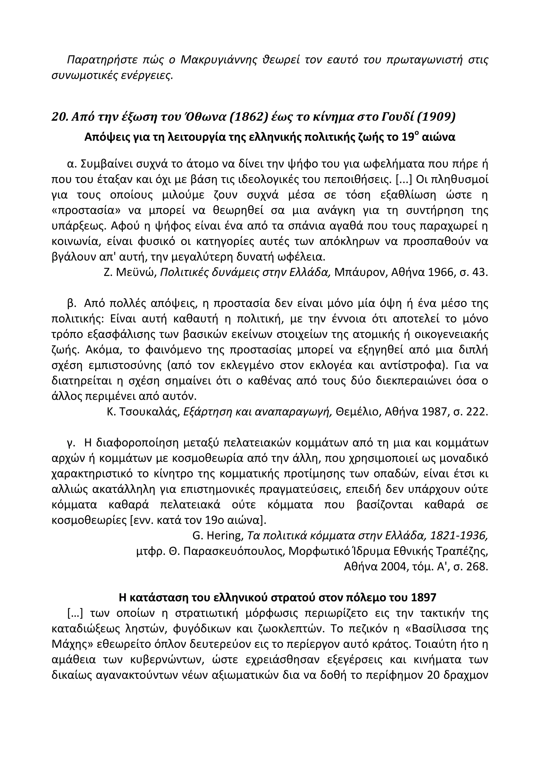 Παρατθριςτε πώσ ο Μακρυγιάννθσ κεωρεί τον εαυτό του πρωταγωνιςτι ςτισ
ςυνωμοτικζσ ενζργειεσ.
20. Από την έξωςη του Όθωνα (1862) έωσ το κίνημα ςτο Γουδί (1909)
Απόψεισ για τθ λειτουργία τθσ ελλθνικισ πολιτικισ ηωισ το 19ο
αιϊνα
α. Συμβαίνει ςυχνά το άτομο να δίνει τθν ψιφο του για ωφελιματα που πιρε ι
που του ζταξαν και όχι με βάςθ τισ ιδεολογικζσ του πεποικιςεισ. *...+ Οι πλθκυςμοί
για τουσ οποίουσ μιλοφμε ηουν ςυχνά μζςα ςε τόςθ εξακλίωςθ ϊςτε θ
«προςταςία» να μπορεί να κεωρθκεί ςα μια ανάγκθ για τθ ςυντιρθςθ τθσ
υπάρξεωσ. Αφοφ θ ψιφοσ είναι ζνα από τα ςπάνια αγακά που τουσ παραχωρεί θ
κοινωνία, είναι φυςικό οι κατθγορίεσ αυτζσ των απόκλθρων να προςπακοφν να
βγάλουν απ' αυτι, τθν μεγαλφτερθ δυνατι ωφζλεια.
Η. Μεχνϊ, Πολιτικζσ δυνάμεισ ςτθν Ελλάδα, Μπάυρον, Ακινα 1966, ς. 43.
β. Από πολλζσ απόψεισ, θ προςταςία δεν είναι μόνο μία όψθ ι ζνα μζςο τθσ
πολιτικισ: Είναι αυτι κακαυτι θ πολιτικι, με τθν ζννοια ότι αποτελεί το μόνο
τρόπο εξαςφάλιςθσ των βαςικϊν εκείνων ςτοιχείων τθσ ατομικισ ι οικογενειακισ
ηωισ. Ακόμα, το φαινόμενο τθσ προςταςίασ μπορεί να εξθγθκεί από μια διπλι
ςχζςθ εμπιςτοςφνθσ (από τον εκλεγμζνο ςτον εκλογζα και αντίςτροφα). Για να
διατθρείται θ ςχζςθ ςθμαίνει ότι ο κακζνασ από τουσ δφο διεκπεραιϊνει όςα ο
άλλοσ περιμζνει από αυτόν.
Κ. Τςουκαλάσ, Εξάρτθςθ και αναπαραγωγι, Κεμζλιο, Ακινα 1987, ς. 222.
γ. Θ διαφοροποίθςθ μεταξφ πελατειακϊν κομμάτων από τθ μια και κομμάτων
αρχϊν ι κομμάτων με κοςμοκεωρία από τθν άλλθ, που χρθςιμοποιεί ωσ μοναδικό
χαρακτθριςτικό το κίνθτρο τθσ κομματικισ προτίμθςθσ των οπαδϊν, είναι ζτςι κι
αλλιϊσ ακατάλλθλθ για επιςτθμονικζσ πραγματεφςεισ, επειδι δεν υπάρχουν οφτε
κόμματα κακαρά πελατειακά οφτε κόμματα που βαςίηονται κακαρά ςε
κοςμοκεωρίεσ *ενν. κατά τον 19ο αιϊνα+.
G. Hering, Τα πολιτικά κόμματα ςτθν Ελλάδα, 1821-1936,
μτφρ. Κ. Ραραςκευόπουλοσ, Μορφωτικό Μδρυμα Εκνικισ Τραπζηθσ,
Ακινα 2004, τόμ. Α', ς. 268.
Η κατάςταςθ του ελλθνικοφ ςτρατοφ ςτον πόλεμο του 1897
*…+ των οποίων θ ςτρατιωτικι μόρφωςισ περιωρίηετο εισ τθν τακτικιν τθσ
καταδιϊξεωσ λθςτϊν, φυγόδικων και ηωοκλεπτϊν. Το πεηικόν θ «Βαςίλιςςα τθσ
Μάχθσ» εκεωρείτο όπλον δευτερεφον εισ το περίεργον αυτό κράτοσ. Τοιαφτθ ιτο θ
αμάκεια των κυβερνϊντων, ϊςτε εχρειάςκθςαν εξεγζρςεισ και κινιματα των
δικαίωσ αγανακτοφντων νζων αξιωματικϊν δια να δοκι το περίφθμον 20 δραχμον
 