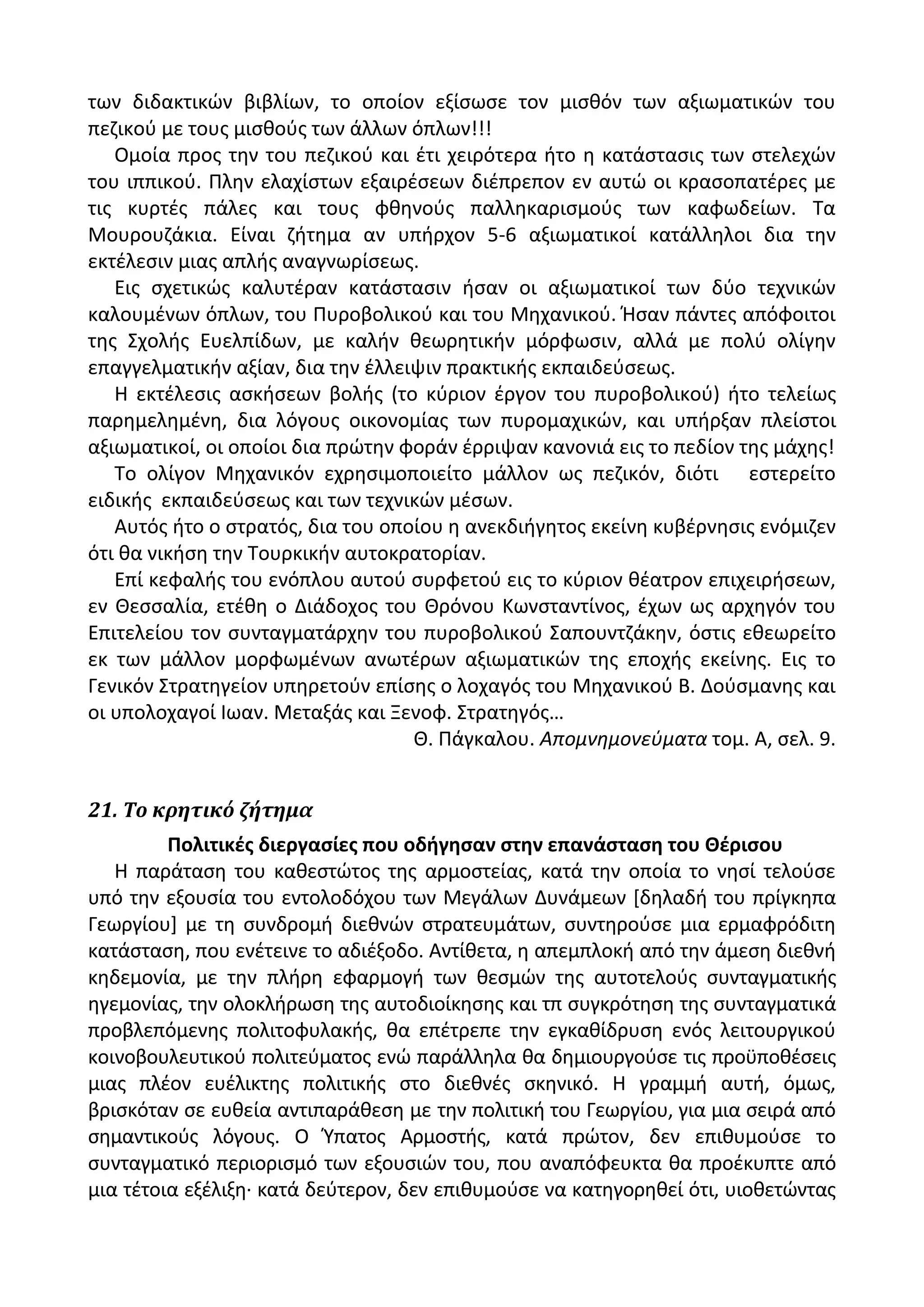 των διδακτικϊν βιβλίων, το οποίον εξίςωςε τον μιςκόν των αξιωματικϊν του
πεηικοφ με τουσ μιςκοφσ των άλλων όπλων!!!
Ομοία προσ τθν του πεηικοφ και ζτι χειρότερα ιτο θ κατάςταςισ των ςτελεχϊν
του ιππικοφ. Ρλθν ελαχίςτων εξαιρζςεων διζπρεπον εν αυτϊ οι κραςοπατζρεσ με
τισ κυρτζσ πάλεσ και τουσ φκθνοφσ παλλθκαριςμοφσ των καφωδείων. Τα
Μουρουηάκια. Είναι ηιτθμα αν υπιρχον 5-6 αξιωματικοί κατάλλθλοι δια τθν
εκτζλεςιν μιασ απλισ αναγνωρίςεωσ.
Εισ ςχετικϊσ καλυτζραν κατάςταςιν ιςαν οι αξιωματικοί των δφο τεχνικϊν
καλουμζνων όπλων, του Ρυροβολικοφ και του Μθχανικοφ. Ιςαν πάντεσ απόφοιτοι
τθσ Σχολισ Ευελπίδων, με καλιν κεωρθτικιν μόρφωςιν, αλλά με πολφ ολίγθν
επαγγελματικιν αξίαν, δια τθν ζλλειψιν πρακτικισ εκπαιδεφςεωσ.
Θ εκτζλεςισ αςκιςεων βολισ (το κφριον ζργον του πυροβολικοφ) ιτο τελείωσ
παρθμελθμζνθ, δια λόγουσ οικονομίασ των πυρομαχικϊν, και υπιρξαν πλείςτοι
αξιωματικοί, οι οποίοι δια πρϊτθν φοράν ζρριψαν κανονιά εισ το πεδίον τθσ μάχθσ!
Το ολίγον Μθχανικόν εχρθςιμοποιείτο μάλλον ωσ πεηικόν, διότι εςτερείτο
ειδικισ εκπαιδεφςεωσ και των τεχνικϊν μζςων.
Αυτόσ ιτο ο ςτρατόσ, δια του οποίου θ ανεκδιιγθτοσ εκείνθ κυβζρνθςισ ενόμιηεν
ότι κα νικιςθ τθν Τουρκικιν αυτοκρατορίαν.
Επί κεφαλισ του ενόπλου αυτοφ ςυρφετοφ εισ το κφριον κζατρον επιχειριςεων,
εν Κεςςαλία, ετζκθ ο Διάδοχοσ του Κρόνου Κωνςταντίνοσ, ζχων ωσ αρχθγόν του
Επιτελείου τον ςυνταγματάρχθν του πυροβολικοφ Σαπουντηάκθν, όςτισ εκεωρείτο
εκ των μάλλον μορφωμζνων ανωτζρων αξιωματικϊν τθσ εποχισ εκείνθσ. Εισ το
Γενικόν Στρατθγείον υπθρετοφν επίςθσ ο λοχαγόσ του Μθχανικοφ Β. Δοφςμανθσ και
οι υπολοχαγοί Λωαν. Μεταξάσ και Ξενοφ. Στρατθγόσ…
Κ. Ράγκαλου. Απομνθμονεφματα τομ. Α, ςελ. 9.
21. Το κρητικό ζήτημα
Πολιτικζσ διεργαςίεσ που οδιγθςαν ςτθν επανάςταςθ του Θζριςου
Θ παράταςθ του κακεςτϊτοσ τθσ αρμοςτείασ, κατά τθν οποία το νθςί τελοφςε
υπό τθν εξουςία του εντολοδόχου των Μεγάλων Δυνάμεων *δθλαδι του πρίγκθπα
Γεωργίου+ με τθ ςυνδρομι διεκνϊν ςτρατευμάτων, ςυντθροφςε μια ερμαφρόδιτθ
κατάςταςθ, που ενζτεινε το αδιζξοδο. Αντίκετα, θ απεμπλοκι από τθν άμεςθ διεκνι
κθδεμονία, με τθν πλιρθ εφαρμογι των κεςμϊν τθσ αυτοτελοφσ ςυνταγματικισ
θγεμονίασ, τθν ολοκλιρωςθ τθσ αυτοδιοίκθςθσ και τπ ςυγκρότθςθ τθσ ςυνταγματικά
προβλεπόμενθσ πολιτοφυλακισ, κα επζτρεπε τθν εγκακίδρυςθ ενόσ λειτουργικοφ
κοινοβουλευτικοφ πολιτεφματοσ ενϊ παράλλθλα κα δθμιουργοφςε τισ προχποκζςεισ
μιασ πλζον ευζλικτθσ πολιτικισ ςτο διεκνζσ ςκθνικό. Θ γραμμι αυτι, όμωσ,
βριςκόταν ςε ευκεία αντιπαράκεςθ με τθν πολιτικι του Γεωργίου, για μια ςειρά από
ςθμαντικοφσ λόγουσ. Ο Φπατοσ Αρμοςτισ, κατά πρϊτον, δεν επικυμοφςε το
ςυνταγματικό περιοριςμό των εξουςιϊν του, που αναπόφευκτα κα προζκυπτε από
μια τζτοια εξζλιξθ· κατά δεφτερον, δεν επικυμοφςε να κατθγορθκεί ότι, υιοκετϊντασ
 