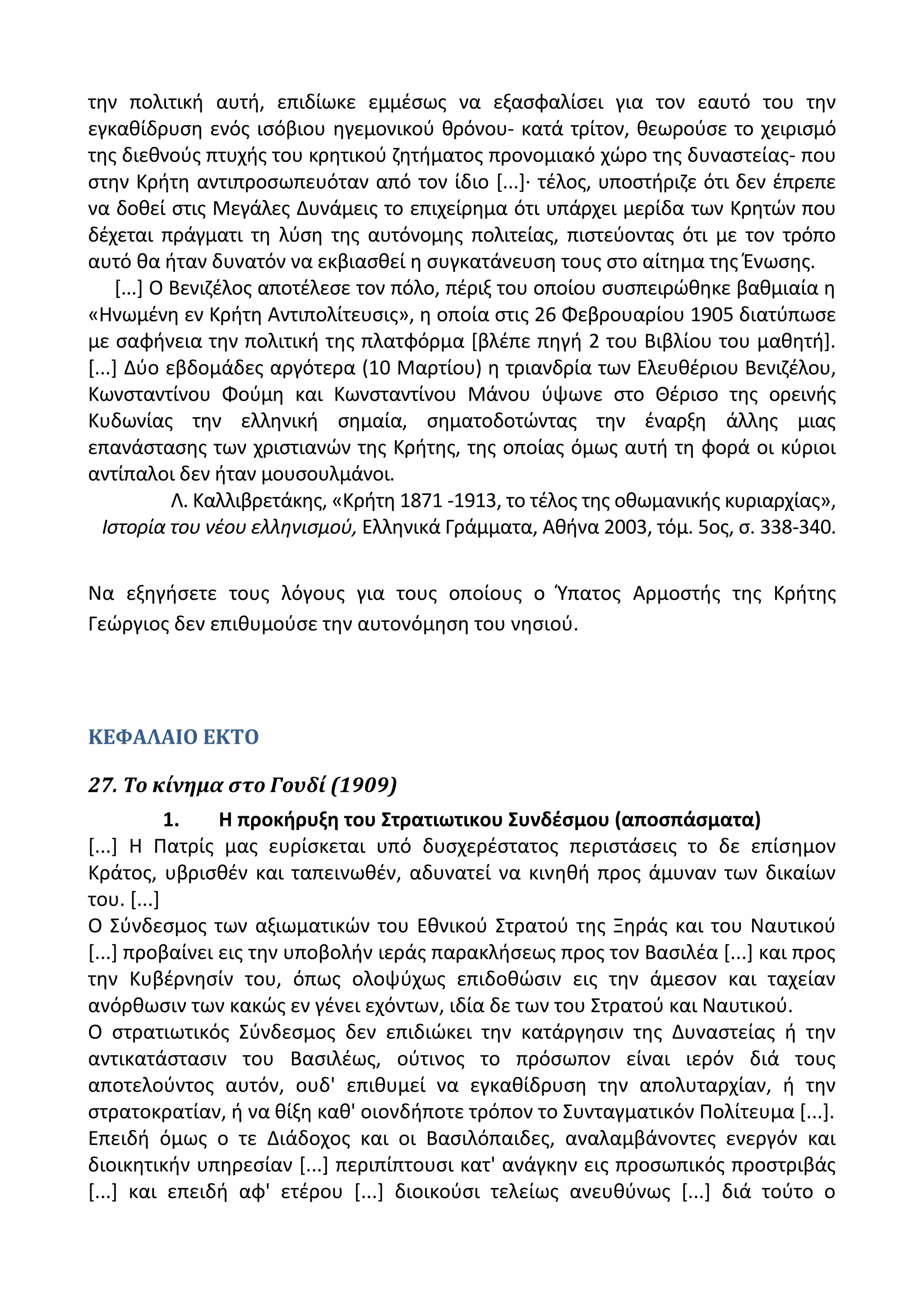 τθν πολιτικι αυτι, επιδίωκε εμμζςωσ να εξαςφαλίςει για τον εαυτό του τθν
εγκακίδρυςθ ενόσ ιςόβιου θγεμονικοφ κρόνου- κατά τρίτον, κεωροφςε το χειριςμό
τθσ διεκνοφσ πτυχισ του κρθτικοφ ηθτιματοσ προνομιακό χϊρο τθσ δυναςτείασ- που
ςτθν Κριτθ αντιπροςωπευόταν από τον ίδιο *...+· τζλοσ, υποςτιριηε ότι δεν ζπρεπε
να δοκεί ςτισ Μεγάλεσ Δυνάμεισ το επιχείρθμα ότι υπάρχει μερίδα των Κρθτϊν που
δζχεται πράγματι τθ λφςθ τθσ αυτόνομθσ πολιτείασ, πιςτεφοντασ ότι με τον τρόπο
αυτό κα ιταν δυνατόν να εκβιαςκεί θ ςυγκατάνευςθ τουσ ςτο αίτθμα τθσ Ζνωςθσ.
*...+ Ο Βενιηζλοσ αποτζλεςε τον πόλο, πζριξ του οποίου ςυςπειρϊκθκε βακμιαία θ
«Θνωμζνθ εν Κριτθ Αντιπολίτευςισ», θ οποία ςτισ 26 Φεβρουαρίου 1905 διατφπωςε
με ςαφινεια τθν πολιτικι τθσ πλατφόρμα *βλζπε πθγι 2 του Βιβλίου του μακθτι+.
*...+ Δφο εβδομάδεσ αργότερα (10 Μαρτίου) θ τριανδρία των Ελευκζριου Βενιηζλου,
Κωνςταντίνου Φοφμθ και Κωνςταντίνου Μάνου φψωνε ςτο Κζριςο τθσ ορεινισ
Κυδωνίασ τθν ελλθνικι ςθμαία, ςθματοδοτϊντασ τθν ζναρξθ άλλθσ μιασ
επανάςταςθσ των χριςτιανϊν τθσ Κριτθσ, τθσ οποίασ όμωσ αυτι τθ φορά οι κφριοι
αντίπαλοι δεν ιταν μουςουλμάνοι.
Λ. Καλλιβρετάκθσ, «Κριτθ 1871 -1913, το τζλοσ τθσ οκωμανικισ κυριαρχίασ»,
Ιςτορία του νζου ελλθνιςμοφ, Ελλθνικά Γράμματα, Ακινα 2003, τόμ. 5οσ, ς. 338-340.
Να εξθγιςετε τουσ λόγουσ για τουσ οποίουσ ο Φπατοσ Αρμοςτισ τθσ Κριτθσ
Γεϊργιοσ δεν επικυμοφςε τθν αυτονόμθςθ του νθςιοφ.
ΚΕΦΑΛΑΙΟ ΕΚΤΟ
27. Το κίνημα ςτο Γουδί (1909)
1. Η προκιρυξθ του ΢τρατιωτικου ΢υνδζςμου (αποςπάςματα)
*...+ Θ Ρατρίσ μασ ευρίςκεται υπό δυςχερζςτατοσ περιςτάςεισ το δε επίςθμον
Κράτοσ, υβριςκζν και ταπεινωκζν, αδυνατεί να κινθκι προσ άμυναν των δικαίων
του. *...+
Ο Σφνδεςμοσ των αξιωματικϊν του Εκνικοφ Στρατοφ τθσ Ξθράσ και του Ναυτικοφ
*...+ προβαίνει εισ τθν υποβολιν ιεράσ παρακλιςεωσ προσ τον Βαςιλζα *...+ και προσ
τθν Κυβζρνθςίν του, όπωσ ολοψφχωσ επιδοκϊςιν εισ τθν άμεςον και ταχείαν
ανόρκωςιν των κακϊσ εν γζνει εχόντων, ιδία δε των του Στρατοφ και Ναυτικοφ.
Ο ςτρατιωτικόσ Σφνδεςμοσ δεν επιδιϊκει τθν κατάργθςιν τθσ Δυναςτείασ ι τθν
αντικατάςταςιν του Βαςιλζωσ, οφτινοσ το πρόςωπον είναι ιερόν διά τουσ
αποτελοφντοσ αυτόν, ουδ' επικυμεί να εγκακίδρυςθ τθν απολυταρχίαν, ι τθν
ςτρατοκρατίαν, ι να κίξθ κακ' οιονδιποτε τρόπον το Συνταγματικόν Ρολίτευμα *...+.
Επειδι όμωσ ο τε Διάδοχοσ και οι Βαςιλόπαιδεσ, αναλαμβάνοντεσ ενεργόν και
διοικθτικιν υπθρεςίαν *...+ περιπίπτουςι κατ' ανάγκθν εισ προςωπικόσ προςτριβάσ
*...+ και επειδι αφ' ετζρου *...+ διοικοφςι τελείωσ ανευκφνωσ *...+ διά τοφτο ο
 