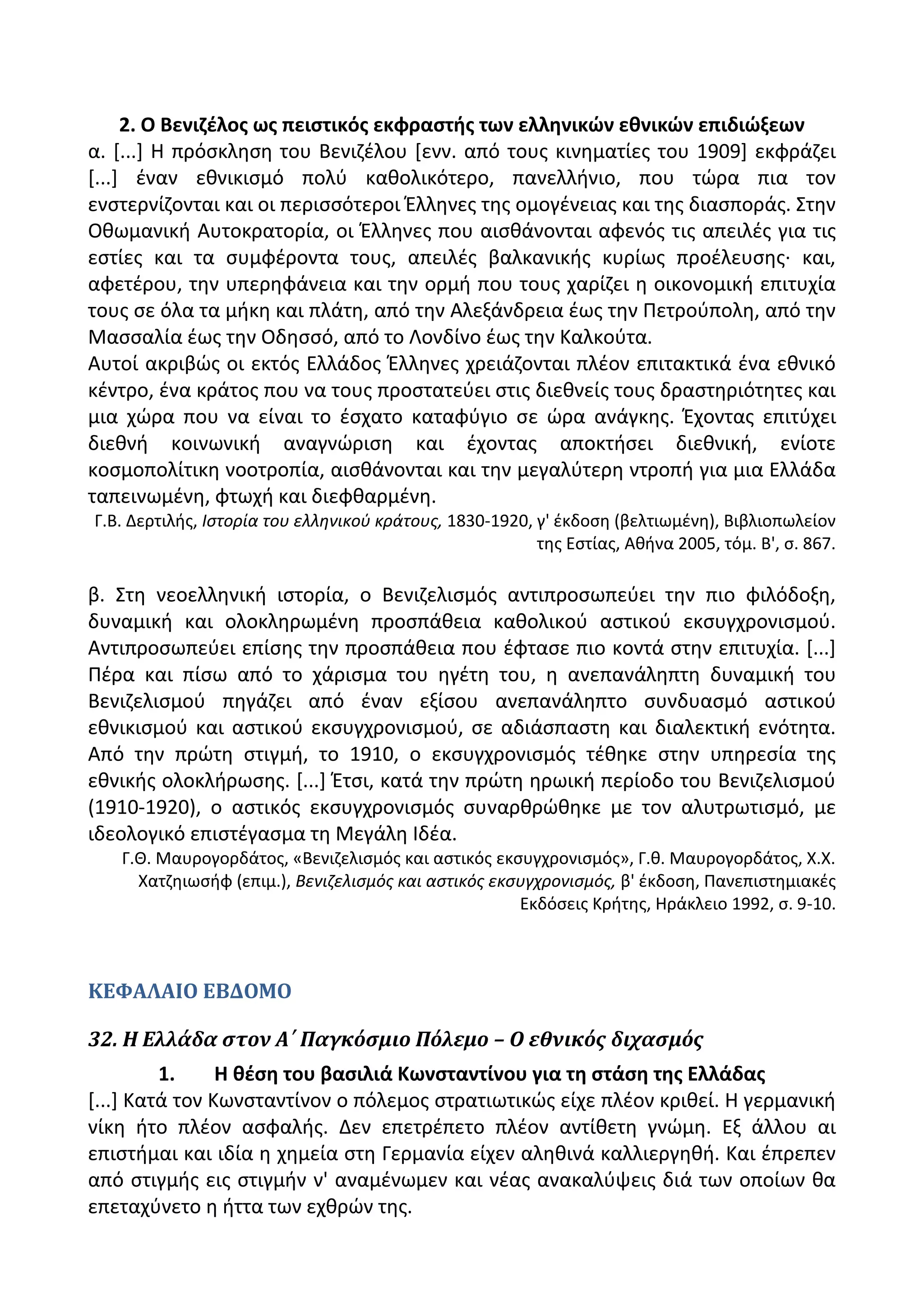 2. Ο Βενιηζλοσ ωσ πειςτικόσ εκφραςτισ των ελλθνικϊν εκνικϊν επιδιϊξεων
α. *...+ Θ πρόςκλθςθ του Βενιηζλου *ενν. από τουσ κινθματίεσ του 1909+ εκφράηει
*...+ ζναν εκνικιςμό πολφ κακολικότερο, πανελλινιο, που τϊρα πια τον
ενςτερνίηονται και οι περιςςότεροι Ζλλθνεσ τθσ ομογζνειασ και τθσ διαςποράσ. Στθν
Οκωμανικι Αυτοκρατορία, οι Ζλλθνεσ που αιςκάνονται αφενόσ τισ απειλζσ για τισ
εςτίεσ και τα ςυμφζροντα τουσ, απειλζσ βαλκανικισ κυρίωσ προζλευςθσ· και,
αφετζρου, τθν υπερθφάνεια και τθν ορμι που τουσ χαρίηει θ οικονομικι επιτυχία
τουσ ςε όλα τα μικθ και πλάτθ, από τθν Αλεξάνδρεια ζωσ τθν Ρετροφπολθ, από τθν
Μαςςαλία ζωσ τθν Οδθςςό, από το Λονδίνο ζωσ τθν Καλκοφτα.
Αυτοί ακριβϊσ οι εκτόσ Ελλάδοσ Ζλλθνεσ χρειάηονται πλζον επιτακτικά ζνα εκνικό
κζντρο, ζνα κράτοσ που να τουσ προςτατεφει ςτισ διεκνείσ τουσ δραςτθριότθτεσ και
μια χϊρα που να είναι το ζςχατο καταφφγιο ςε ϊρα ανάγκθσ. Ζχοντασ επιτφχει
διεκνι κοινωνικι αναγνϊριςθ και ζχοντασ αποκτιςει διεκνικι, ενίοτε
κοςμοπολίτικθ νοοτροπία, αιςκάνονται και τθν μεγαλφτερθ ντροπι για μια Ελλάδα
ταπεινωμζνθ, φτωχι και διεφκαρμζνθ.
Γ.Β. Δερτιλισ, Ιςτορία του ελλθνικοφ κράτουσ, 1830-1920, γ' ζκδοςθ (βελτιωμζνθ), Βιβλιοπωλείον
τθσ Εςτίασ, Ακινα 2005, τόμ. Β', ς. 867.
β. Στθ νεοελλθνικι ιςτορία, ο Βενιηελιςμόσ αντιπροςωπεφει τθν πιο φιλόδοξθ,
δυναμικι και ολοκλθρωμζνθ προςπάκεια κακολικοφ αςτικοφ εκςυγχρονιςμοφ.
Αντιπροςωπεφει επίςθσ τθν προςπάκεια που ζφταςε πιο κοντά ςτθν επιτυχία. *...+
Ρζρα και πίςω από το χάριςμα του θγζτθ του, θ ανεπανάλθπτθ δυναμικι του
Βενιηελιςμοφ πθγάηει από ζναν εξίςου ανεπανάλθπτο ςυνδυαςμό αςτικοφ
εκνικιςμοφ και αςτικοφ εκςυγχρονιςμοφ, ςε αδιάςπαςτθ και διαλεκτικι ενότθτα.
Από τθν πρϊτθ ςτιγμι, το 1910, ο εκςυγχρονιςμόσ τζκθκε ςτθν υπθρεςία τθσ
εκνικισ ολοκλιρωςθσ. *...+ Ζτςι, κατά τθν πρϊτθ θρωικι περίοδο του Βενιηελιςμοφ
(1910-1920), ο αςτικόσ εκςυγχρονιςμόσ ςυναρκρϊκθκε με τον αλυτρωτιςμό, με
ιδεολογικό επιςτζγαςμα τθ Μεγάλθ Λδζα.
Γ.Κ. Μαυρογορδάτοσ, «Βενιηελιςμόσ και αςτικόσ εκςυγχρονιςμόσ», Γ.κ. Μαυρογορδάτοσ, Χ.Χ.
Χατηθιωςιφ (επιμ.), Βενιηελιςμόσ και αςτικόσ εκςυγχρονιςμόσ, β' ζκδοςθ, Ρανεπιςτθμιακζσ
Εκδόςεισ Κριτθσ, Θράκλειο 1992, ς. 9-10.
ΚΕΦΑΛΑΙΟ ΕΒΔΟΜΟ
32. Η Ελλάδα ςτον Α΄ Παγκόςμιο Πόλεμο – Ο εθνικόσ διχαςμόσ
1. Η κζςθ του βαςιλιά Κωνςταντίνου για τθ ςτάςθ τθσ Ελλάδασ
*...+ Κατά τον Κωνςταντίνον ο πόλεμοσ ςτρατιωτικϊσ είχε πλζον κρικεί. Θ γερμανικι
νίκθ ιτο πλζον αςφαλισ. Δεν επετρζπετο πλζον αντίκετθ γνϊμθ. Εξ άλλου αι
επιςτιμαι και ιδία θ χθμεία ςτθ Γερμανία είχεν αλθκινά καλλιεργθκι. Και ζπρεπεν
από ςτιγμισ εισ ςτιγμιν ν' αναμζνωμεν και νζασ ανακαλφψεισ διά των οποίων κα
επεταχφνετο θ ιττα των εχκρϊν τθσ.
 