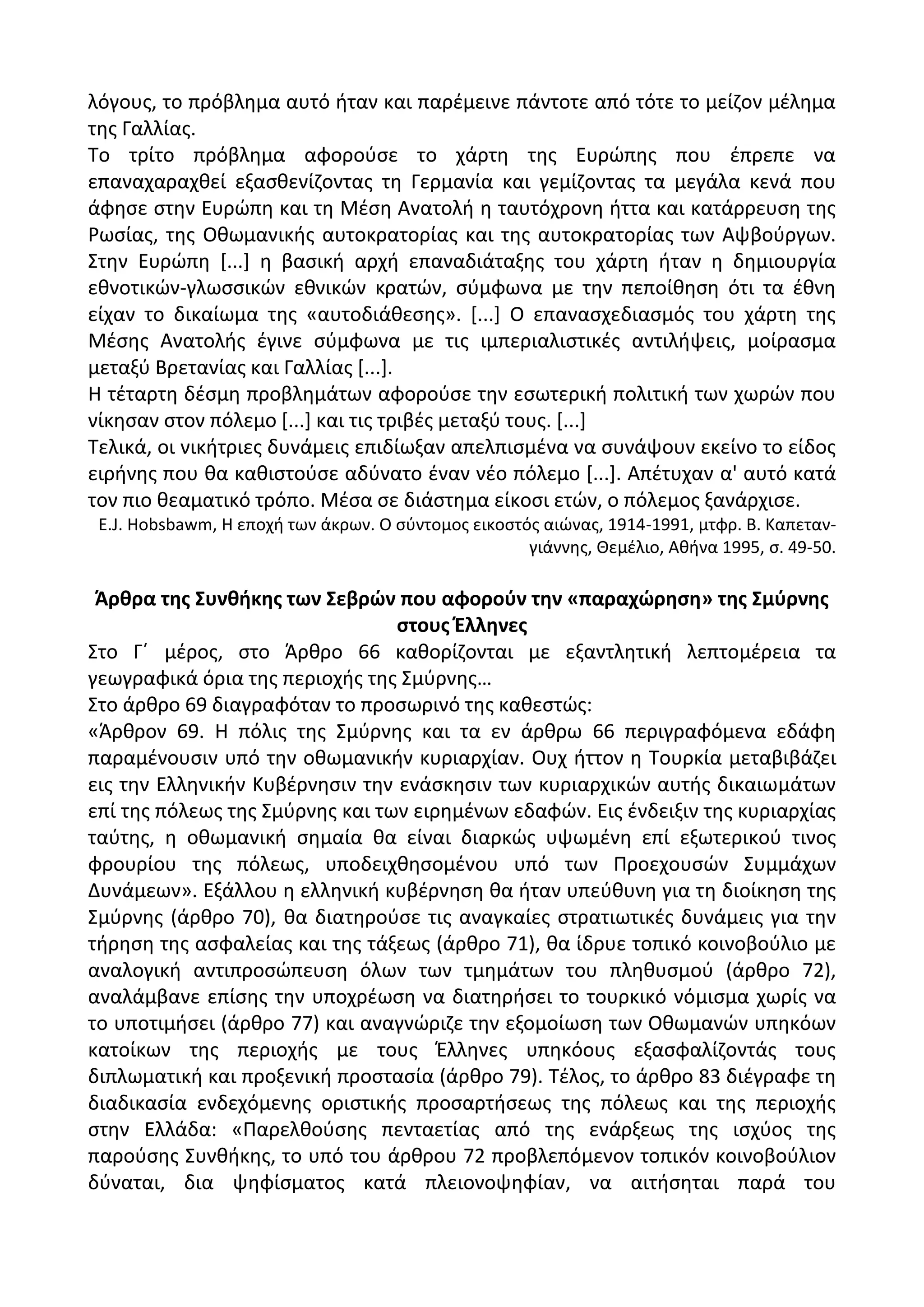λόγουσ, το πρόβλθμα αυτό ιταν και παρζμεινε πάντοτε από τότε το μείηον μζλθμα
τθσ Γαλλίασ.
Το τρίτο πρόβλθμα αφοροφςε το χάρτθ τθσ Ευρϊπθσ που ζπρεπε να
επαναχαραχκεί εξαςκενίηοντασ τθ Γερμανία και γεμίηοντασ τα μεγάλα κενά που
άφθςε ςτθν Ευρϊπθ και τθ Μζςθ Ανατολι θ ταυτόχρονθ ιττα και κατάρρευςθ τθσ
΢ωςίασ, τθσ Οκωμανικισ αυτοκρατορίασ και τθσ αυτοκρατορίασ των Αψβοφργων.
Στθν Ευρϊπθ *...+ θ βαςικι αρχι επαναδιάταξθσ του χάρτθ ιταν θ δθμιουργία
εκνοτικϊν-γλωςςικϊν εκνικϊν κρατϊν, ςφμφωνα με τθν πεποίκθςθ ότι τα ζκνθ
είχαν το δικαίωμα τθσ «αυτοδιάκεςθσ». *...+ Ο επαναςχεδιαςμόσ του χάρτθ τθσ
Μζςθσ Ανατολισ ζγινε ςφμφωνα με τισ ιμπεριαλιςτικζσ αντιλιψεισ, μοίραςμα
μεταξφ Βρετανίασ και Γαλλίασ *...+.
Θ τζταρτθ δζςμθ προβλθμάτων αφοροφςε τθν εςωτερικι πολιτικι των χωρϊν που
νίκθςαν ςτον πόλεμο *...+ και τισ τριβζσ μεταξφ τουσ. *...+
Τελικά, οι νικιτριεσ δυνάμεισ επιδίωξαν απελπιςμζνα να ςυνάψουν εκείνο το είδοσ
ειρινθσ που κα κακιςτοφςε αδφνατο ζναν νζο πόλεμο *...+. Απζτυχαν α' αυτό κατά
τον πιο κεαματικό τρόπο. Μζςα ςε διάςτθμα είκοςι ετϊν, ο πόλεμοσ ξανάρχιςε.
Ε.J. Hobsbawm, Θ εποχι των άκρων. Ο ςφντομοσ εικοςτόσ αιϊνασ, 1914-1991, μτφρ. Β. Καπεταν-
γιάννθσ, Κεμζλιο, Ακινα 1995, ς. 49-50.
Άρκρα τθσ ΢υνκικθσ των ΢εβρϊν που αφοροφν τθν «παραχϊρθςθ» τθσ ΢μφρνθσ
ςτουσ Ζλλθνεσ
Στο Γϋ μζροσ, ςτο Άρκρο 66 κακορίηονται με εξαντλθτικι λεπτομζρεια τα
γεωγραφικά όρια τθσ περιοχισ τθσ Σμφρνθσ…
Στο άρκρο 69 διαγραφόταν το προςωρινό τθσ κακεςτϊσ:
«Άρκρον 69. Θ πόλισ τθσ Σμφρνθσ και τα εν άρκρω 66 περιγραφόμενα εδάφθ
παραμζνουςιν υπό τθν οκωμανικιν κυριαρχίαν. Ουχ ιττον θ Τουρκία μεταβιβάηει
εισ τθν Ελλθνικιν Κυβζρνθςιν τθν ενάςκθςιν των κυριαρχικϊν αυτισ δικαιωμάτων
επί τθσ πόλεωσ τθσ Σμφρνθσ και των ειρθμζνων εδαφϊν. Εισ ζνδειξιν τθσ κυριαρχίασ
ταφτθσ, θ οκωμανικι ςθμαία κα είναι διαρκϊσ υψωμζνθ επί εξωτερικοφ τινοσ
φρουρίου τθσ πόλεωσ, υποδειχκθςομζνου υπό των Ρροεχουςϊν Συμμάχων
Δυνάμεων». Εξάλλου θ ελλθνικι κυβζρνθςθ κα ιταν υπεφκυνθ για τθ διοίκθςθ τθσ
Σμφρνθσ (άρκρο 70), κα διατθροφςε τισ αναγκαίεσ ςτρατιωτικζσ δυνάμεισ για τθν
τιρθςθ τθσ αςφαλείασ και τθσ τάξεωσ (άρκρο 71), κα ίδρυε τοπικό κοινοβοφλιο με
αναλογικι αντιπροςϊπευςθ όλων των τμθμάτων του πλθκυςμοφ (άρκρο 72),
αναλάμβανε επίςθσ τθν υποχρζωςθ να διατθριςει το τουρκικό νόμιςμα χωρίσ να
το υποτιμιςει (άρκρο 77) και αναγνϊριηε τθν εξομοίωςθ των Οκωμανϊν υπθκόων
κατοίκων τθσ περιοχισ με τουσ Ζλλθνεσ υπθκόουσ εξαςφαλίηοντάσ τουσ
διπλωματικι και προξενικι προςταςία (άρκρο 79). Τζλοσ, το άρκρο 83 διζγραφε τθ
διαδικαςία ενδεχόμενθσ οριςτικισ προςαρτιςεωσ τθσ πόλεωσ και τθσ περιοχισ
ςτθν Ελλάδα: «Ραρελκοφςθσ πενταετίασ από τθσ ενάρξεωσ τθσ ιςχφοσ τθσ
παροφςθσ Συνκικθσ, το υπό του άρκρου 72 προβλεπόμενον τοπικόν κοινοβοφλιον
δφναται, δια ψθφίςματοσ κατά πλειονοψθφίαν, να αιτιςθται παρά του
 