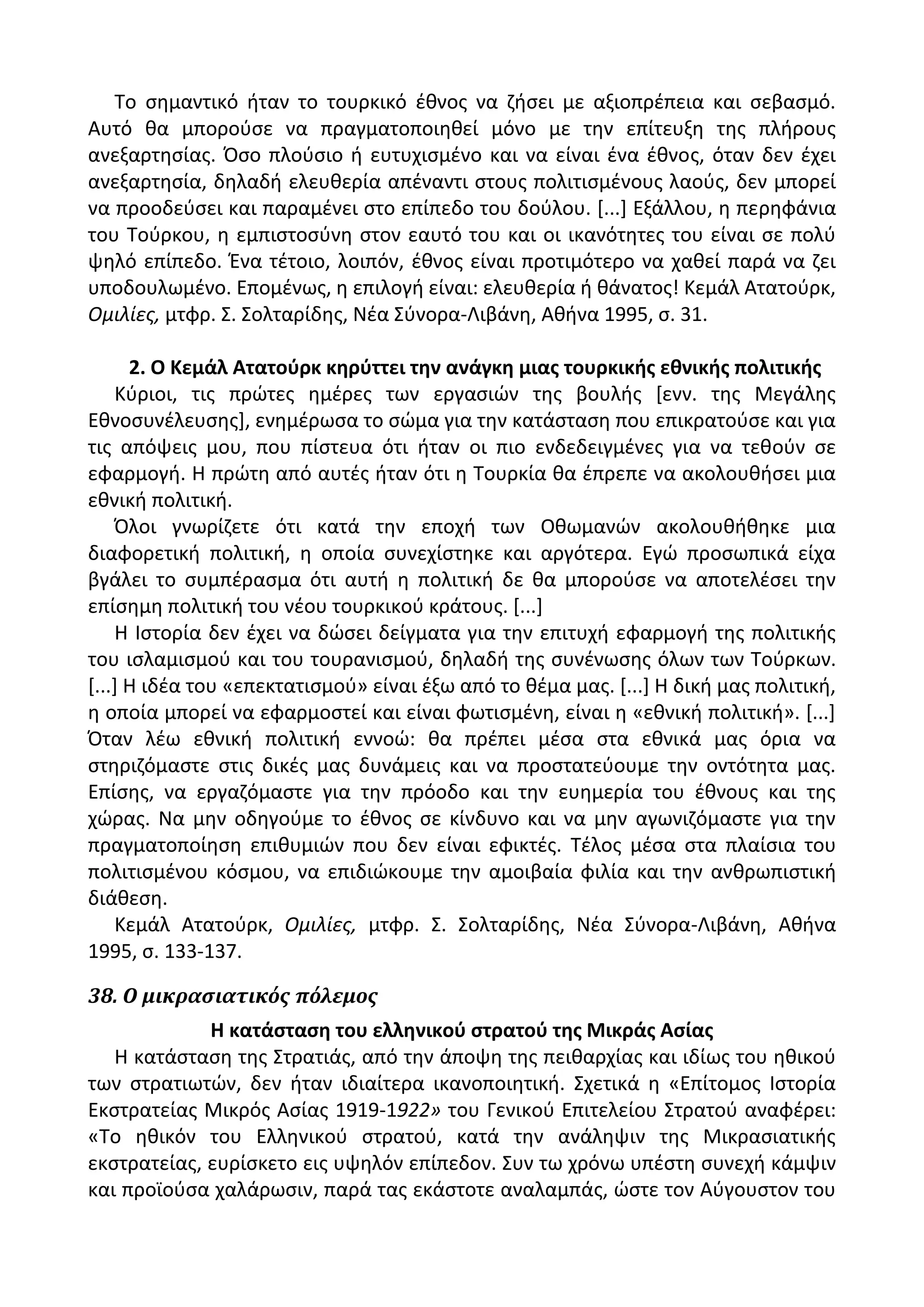 Το ςθμαντικό ιταν το τουρκικό ζκνοσ να ηιςει με αξιοπρζπεια και ςεβαςμό.
Αυτό κα μποροφςε να πραγματοποιθκεί μόνο με τθν επίτευξθ τθσ πλιρουσ
ανεξαρτθςίασ. Πςο πλοφςιο ι ευτυχιςμζνο και να είναι ζνα ζκνοσ, όταν δεν ζχει
ανεξαρτθςία, δθλαδι ελευκερία απζναντι ςτουσ πολιτιςμζνουσ λαοφσ, δεν μπορεί
να προοδεφςει και παραμζνει ςτο επίπεδο του δοφλου. *...+ Εξάλλου, θ περθφάνια
του Τοφρκου, θ εμπιςτοςφνθ ςτον εαυτό του και οι ικανότθτεσ του είναι ςε πολφ
ψθλό επίπεδο. Ζνα τζτοιο, λοιπόν, ζκνοσ είναι προτιμότερο να χακεί παρά να ηει
υποδουλωμζνο. Επομζνωσ, θ επιλογι είναι: ελευκερία ι κάνατοσ! Κεμάλ Ατατοφρκ,
Ομιλίεσ, μτφρ. Σ. Σολταρίδθσ, Νζα Σφνορα-Λιβάνθ, Ακινα 1995, ς. 31.
2. Ο Κεμάλ Ατατοφρκ κθρφττει τθν ανάγκθ μιασ τουρκικισ εκνικισ πολιτικισ
Κφριοι, τισ πρϊτεσ θμζρεσ των εργαςιϊν τθσ βουλισ *ενν. τθσ Μεγάλθσ
Εκνοςυνζλευςθσ+, ενθμζρωςα το ςϊμα για τθν κατάςταςθ που επικρατοφςε και για
τισ απόψεισ μου, που πίςτευα ότι ιταν οι πιο ενδεδειγμζνεσ για να τεκοφν ςε
εφαρμογι. Θ πρϊτθ από αυτζσ ιταν ότι θ Τουρκία κα ζπρεπε να ακολουκιςει μια
εκνικι πολιτικι.
Πλοι γνωρίηετε ότι κατά τθν εποχι των Οκωμανϊν ακολουκικθκε μια
διαφορετικι πολιτικι, θ οποία ςυνεχίςτθκε και αργότερα. Εγϊ προςωπικά είχα
βγάλει το ςυμπζραςμα ότι αυτι θ πολιτικι δε κα μποροφςε να αποτελζςει τθν
επίςθμθ πολιτικι του νζου τουρκικοφ κράτουσ. *...+
Θ Λςτορία δεν ζχει να δϊςει δείγματα για τθν επιτυχι εφαρμογι τθσ πολιτικισ
του ιςλαμιςμοφ και του τουρανιςμοφ, δθλαδι τθσ ςυνζνωςθσ όλων των Τοφρκων.
*...+ Θ ιδζα του «επεκτατιςμοφ» είναι ζξω από το κζμα μασ. *...+ Θ δικι μασ πολιτικι,
θ οποία μπορεί να εφαρμοςτεί και είναι φωτιςμζνθ, είναι θ «εκνικι πολιτικι». *...+
Πταν λζω εκνικι πολιτικι εννοϊ: κα πρζπει μζςα ςτα εκνικά μασ όρια να
ςτθριηόμαςτε ςτισ δικζσ μασ δυνάμεισ και να προςτατεφουμε τθν οντότθτα μασ.
Επίςθσ, να εργαηόμαςτε για τθν πρόοδο και τθν ευθμερία του ζκνουσ και τθσ
χϊρασ. Να μθν οδθγοφμε το ζκνοσ ςε κίνδυνο και να μθν αγωνιηόμαςτε για τθν
πραγματοποίθςθ επικυμιϊν που δεν είναι εφικτζσ. Τζλοσ μζςα ςτα πλαίςια του
πολιτιςμζνου κόςμου, να επιδιϊκουμε τθν αμοιβαία φιλία και τθν ανκρωπιςτικι
διάκεςθ.
Κεμάλ Ατατοφρκ, Ομιλίεσ, μτφρ. Σ. Σολταρίδθσ, Νζα Σφνορα-Λιβάνθ, Ακινα
1995, ς. 133-137.
38. Ο μικραςιατικόσ πόλεμοσ
Η κατάςταςθ του ελλθνικοφ ςτρατοφ τθσ Μικράσ Αςίασ
Θ κατάςταςθ τθσ Στρατιάσ, από τθν άποψθ τθσ πεικαρχίασ και ιδίωσ του θκικοφ
των ςτρατιωτϊν, δεν ιταν ιδιαίτερα ικανοποιθτικι. Σχετικά θ «Επίτομοσ Λςτορία
Εκςτρατείασ Μικρόσ Αςίασ 1919-1922» του Γενικοφ Επιτελείου Στρατοφ αναφζρει:
«Το θκικόν του Ελλθνικοφ ςτρατοφ, κατά τθν ανάλθψιν τθσ Μικραςιατικισ
εκςτρατείασ, ευρίςκετο εισ υψθλόν επίπεδον. Συν τω χρόνω υπζςτθ ςυνεχι κάμψιν
και προϊοφςα χαλάρωςιν, παρά τασ εκάςτοτε αναλαμπάσ, ϊςτε τον Αφγουςτον του
 