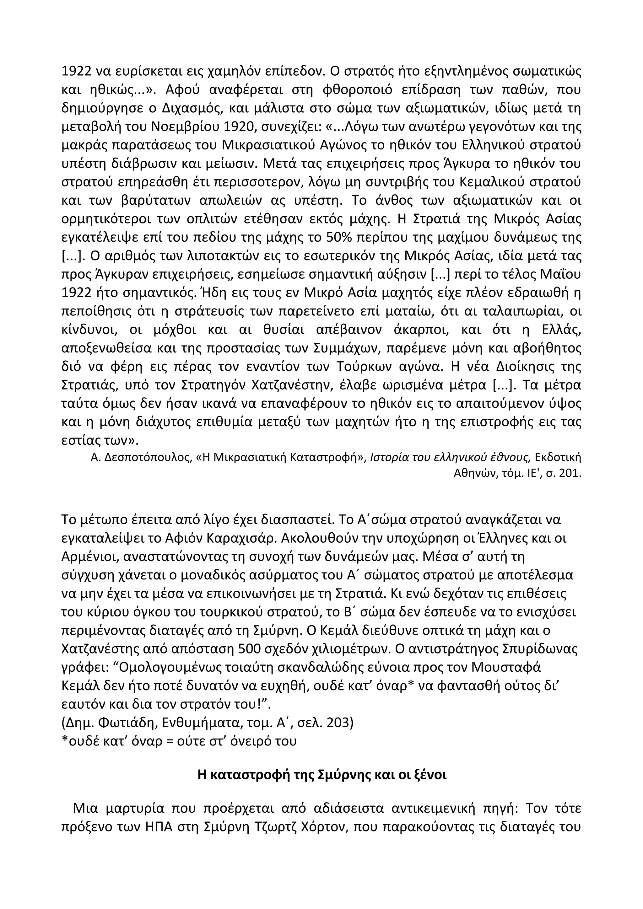 1922 να ευρίςκεται εισ χαμθλόν επίπεδον. Ο ςτρατόσ ιτο εξθντλθμζνοσ ςωματικϊσ
και θκικϊσ...». Αφοφ αναφζρεται ςτθ φκοροποιό επίδραςθ των πακϊν, που
δθμιοφργθςε ο Διχαςμόσ, και μάλιςτα ςτο ςϊμα των αξιωματικϊν, ιδίωσ μετά τθ
μεταβολι του Νοεμβρίου 1920, ςυνεχίηει: «...Λόγω των ανωτζρω γεγονότων και τθσ
μακράσ παρατάςεωσ του Μικραςιατικοφ Αγϊνοσ το θκικόν του Ελλθνικοφ ςτρατοφ
υπζςτθ διάβρωςιν και μείωςιν. Μετά τασ επιχειριςεισ προσ Άγκυρα το θκικόν του
ςτρατοφ επθρεάςκθ ζτι περιςςοτερον, λόγω μθ ςυντριβισ του Κεμαλικοφ ςτρατοφ
και των βαρφτατων απωλειϊν ασ υπζςτθ. Το άνκοσ των αξιωματικϊν και οι
ορμθτικότεροι των οπλιτϊν ετζκθςαν εκτόσ μάχθσ. Θ Στρατιά τθσ Μικρόσ Αςίασ
εγκατζλειψε επί του πεδίου τθσ μάχθσ το 50% περίπου τθσ μαχίμου δυνάμεωσ τθσ
*...+. Ο αρικμόσ των λιποτακτϊν εισ το εςωτερικόν τθσ Μικρόσ Αςίασ, ιδία μετά τασ
προσ Άγκυραν επιχειριςεισ, εςθμείωςε ςθμαντικι αφξθςιν *...+ περί το τζλοσ Μαΐου
1922 ιτο ςθμαντικόσ. Ιδθ εισ τουσ εν Μικρό Αςία μαχθτόσ είχε πλζον εδραιωκι θ
πεποίκθςισ ότι θ ςτράτευςίσ των παρετείνετο επί ματαίω, ότι αι ταλαιπωρίαι, οι
κίνδυνοι, οι μόχκοι και αι κυςίαι απζβαινον άκαρποι, και ότι θ Ελλάσ,
αποξενωκείςα και τθσ προςταςίασ των Συμμάχων, παρζμενε μόνθ και αβοικθτοσ
διό να φζρθ εισ πζρασ τον εναντίον των Τοφρκων αγϊνα. Θ νζα Διοίκθςισ τθσ
Στρατιάσ, υπό τον Στρατθγόν Χατηανζςτθν, ζλαβε ωριςμζνα μζτρα *...+. Τα μζτρα
ταφτα όμωσ δεν ιςαν ικανά να επαναφζρουν το θκικόν εισ το απαιτοφμενον φψοσ
και θ μόνθ διάχυτοσ επικυμία μεταξφ των μαχθτϊν ιτο θ τθσ επιςτροφισ εισ τασ
εςτίασ των».
Α. Δεςποτόπουλοσ, «Θ Μικραςιατικι Καταςτροφι», Ιςτορία του ελλθνικοφ ζκνουσ, Εκδοτικι
Ακθνϊν, τόμ. ΛΕ', ς. 201.
Το μζτωπο ζπειτα από λίγο ζχει διαςπαςτεί. Το Αϋςϊμα ςτρατοφ αναγκάηεται να
εγκαταλείψει το Αφιόν Καραχιςάρ. Ακολουκοφν τθν υποχϊρθςθ οι Ζλλθνεσ και οι
Αρμζνιοι, αναςτατϊνοντασ τθ ςυνοχι των δυνάμεϊν μασ. Μζςα ς’ αυτι τθ
ςφγχυςθ χάνεται ο μοναδικόσ αςφρματοσ του Αϋ ςϊματοσ ςτρατοφ με αποτζλεςμα
να μθν ζχει τα μζςα να επικοινωνιςει με τθ Στρατιά. Κι ενϊ δεχόταν τισ επικζςεισ
του κφριου όγκου του τουρκικοφ ςτρατοφ, το Βϋ ςϊμα δεν ζςπευδε να το ενιςχφςει
περιμζνοντασ διαταγζσ από τθ Σμφρνθ. Ο Κεμάλ διεφκυνε οπτικά τθ μάχθ και ο
Χατηανζςτθσ από απόςταςθ 500 ςχεδόν χιλιομζτρων. Ο αντιςτράτθγοσ Σπυρίδωνασ
γράφει: “Ομολογουμζνωσ τοιαφτθ ςκανδαλϊδθσ εφνοια προσ τον Μουςταφά
Κεμάλ δεν ιτο ποτζ δυνατόν να ευχθκι, ουδζ κατ’ όναρ* να φανταςκι οφτοσ δι’
εαυτόν και δια τον ςτρατόν του!”.
(Δθμ. Φωτιάδθ, Ενκυμιματα, τομ. Αϋ, ςελ. 203)
*ουδζ κατ’ όναρ = οφτε ςτ’ όνειρό του
Η καταςτροφι τθσ ΢μφρνθσ και οι ξζνοι
Μια μαρτυρία που προζρχεται από αδιάςειςτα αντικειμενικι πθγι: Τον τότε
πρόξενο των ΘΡΑ ςτθ Σμφρνθ Τηωρτη Χόρτον, που παρακοφοντασ τισ διαταγζσ του
 