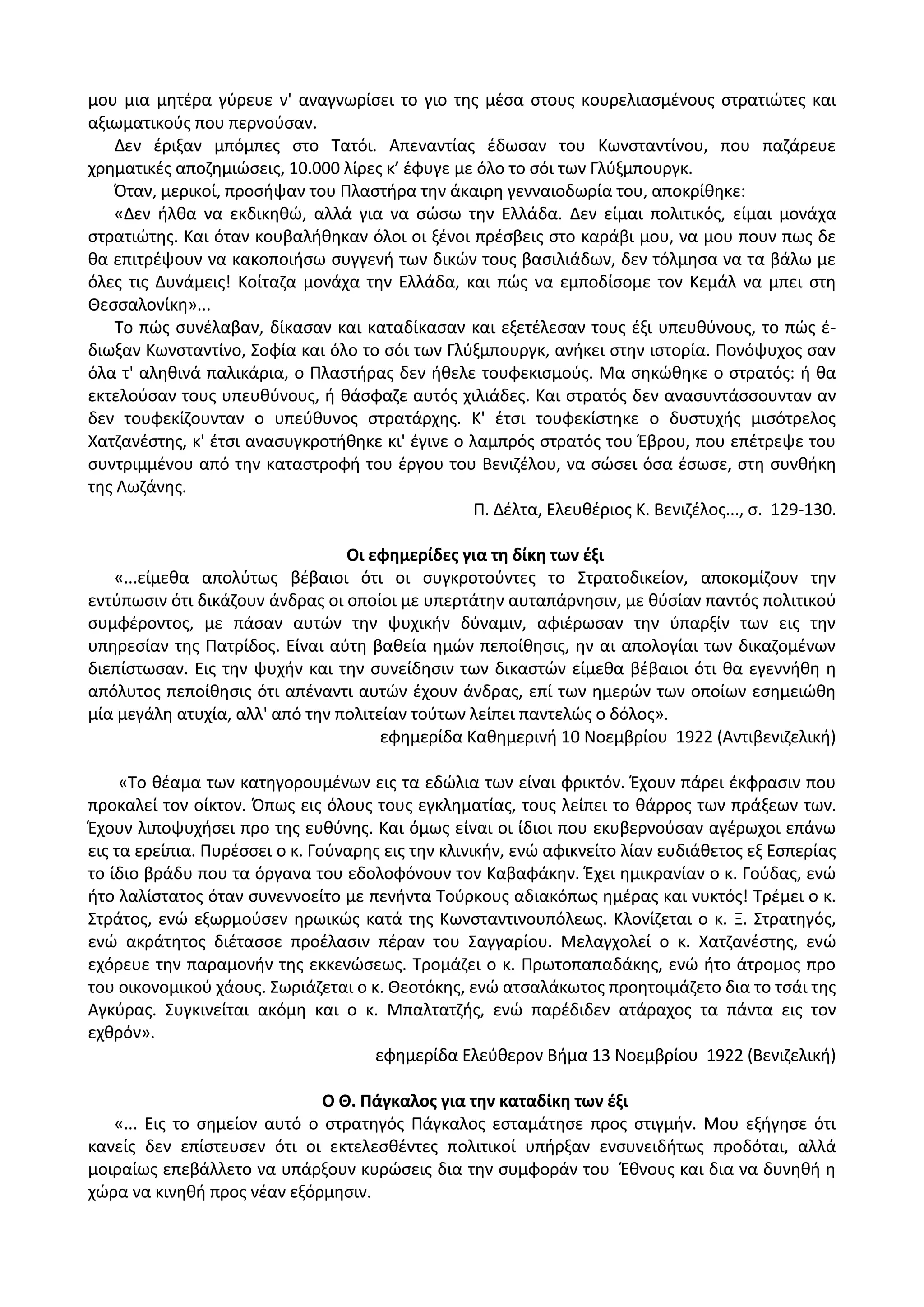 μου μια μθτζρα γφρευε ν' αναγνωρίςει το γιο τθσ μζςα ςτουσ κουρελιαςμζνουσ ςτρατιϊτεσ και
αξιωματικοφσ που περνοφςαν.
Δεν ζριξαν μπόμπεσ ςτο Τατόι. Απεναντίασ ζδωςαν του Κωνςταντίνου, που παηάρευε
χρθματικζσ αποηθμιϊςεισ, 10.000 λίρεσ κ’ ζφυγε με όλο το ςόι των Γλφξμπουργκ.
Πταν, μερικοί, προςιψαν του Ρλαςτιρα τθν άκαιρθ γενναιοδωρία του, αποκρίκθκε:
«Δεν ιλκα να εκδικθκϊ, αλλά για να ςϊςω τθν Ελλάδα. Δεν είμαι πολιτικόσ, είμαι μονάχα
ςτρατιϊτθσ. Και όταν κουβαλικθκαν όλοι οι ξζνοι πρζςβεισ ςτο καράβι μου, να μου πουν πωσ δε
κα επιτρζψουν να κακοποιιςω ςυγγενι των δικϊν τουσ βαςιλιάδων, δεν τόλμθςα να τα βάλω με
όλεσ τισ Δυνάμεισ! Κοίταηα μονάχα τθν Ελλάδα, και πϊσ να εμποδίςομε τον Κεμάλ να μπει ςτθ
Κεςςαλονίκθ»...
Το πϊσ ςυνζλαβαν, δίκαςαν και καταδίκαςαν και εξετζλεςαν τουσ ζξι υπευκφνουσ, το πϊσ ζ-
διωξαν Κωνςταντίνο, Σοφία και όλο το ςόι των Γλφξμπουργκ, ανικει ςτθν ιςτορία. Ρονόψυχοσ ςαν
όλα τ' αλθκινά παλικάρια, ο Ρλαςτιρασ δεν ικελε τουφεκιςμοφσ. Μα ςθκϊκθκε ο ςτρατόσ: ι κα
εκτελοφςαν τουσ υπευκφνουσ, ι κάςφαηε αυτόσ χιλιάδεσ. Και ςτρατόσ δεν αναςυντάςςουνταν αν
δεν τουφεκίηουνταν ο υπεφκυνοσ ςτρατάρχθσ. Κ' ζτςι τουφεκίςτθκε ο δυςτυχισ μιςότρελοσ
Χατηανζςτθσ, κ' ζτςι αναςυγκροτικθκε κι' ζγινε ο λαμπρόσ ςτρατόσ του Ζβρου, που επζτρεψε του
ςυντριμμζνου από τθν καταςτροφι του ζργου του Βενιηζλου, να ςϊςει όςα ζςωςε, ςτθ ςυνκικθ
τθσ Λωηάνθσ.
Ρ. Δζλτα, Ελευκζριοσ Κ. Βενιηζλοσ..., ς. 129-130.
Οι εφθμερίδεσ για τθ δίκθ των ζξι
«...είμεκα απολφτωσ βζβαιοι ότι οι ςυγκροτοφντεσ το Στρατοδικείον, αποκομίηουν τθν
εντφπωςιν ότι δικάηουν άνδρασ οι οποίοι με υπερτάτθν αυταπάρνθςιν, με κφςίαν παντόσ πολιτικοφ
ςυμφζροντοσ, με πάςαν αυτϊν τθν ψυχικιν δφναμιν, αφιζρωςαν τθν φπαρξίν των εισ τθν
υπθρεςίαν τθσ Ρατρίδοσ. Είναι αφτθ βακεία θμϊν πεποίκθςισ, θν αι απολογίαι των δικαηομζνων
διεπίςτωςαν. Εισ τθν ψυχιν και τθν ςυνείδθςιν των δικαςτϊν είμεκα βζβαιοι ότι κα εγεννικθ θ
απόλυτοσ πεποίκθςισ ότι απζναντι αυτϊν ζχουν άνδρασ, επί των θμερϊν των οποίων εςθμειϊκθ
μία μεγάλθ ατυχία, αλλ' από τθν πολιτείαν τοφτων λείπει παντελϊσ ο δόλοσ».
εφθμερίδα Κακθμερινι 10 Νοεμβρίου 1922 (Αντιβενιηελικι)
«Το κζαμα των κατθγορουμζνων εισ τα εδϊλια των είναι φρικτόν. Ζχουν πάρει ζκφραςιν που
προκαλεί τον οίκτον. Ππωσ εισ όλουσ τουσ εγκλθματίασ, τουσ λείπει το κάρροσ των πράξεων των.
Ζχουν λιποψυχιςει προ τθσ ευκφνθσ. Και όμωσ είναι οι ίδιοι που εκυβερνοφςαν αγζρωχοι επάνω
εισ τα ερείπια. Ρυρζςςει ο κ. Γοφναρθσ εισ τθν κλινικιν, ενϊ αφικνείτο λίαν ευδιάκετοσ εξ Εςπερίασ
το ίδιο βράδυ που τα όργανα του εδολοφόνουν τον Καβαφάκθν. Ζχει θμικρανίαν ο κ. Γοφδασ, ενϊ
ιτο λαλίςτατοσ όταν ςυνεννοείτο με πενιντα Τοφρκουσ αδιακόπωσ θμζρασ και νυκτόσ! Τρζμει ο κ.
Στράτοσ, ενϊ εξωρμοφςεν θρωικϊσ κατά τθσ Κωνςταντινουπόλεωσ. Κλονίηεται ο κ. Ξ. Στρατθγόσ,
ενϊ ακράτθτοσ διζταςςε προζλαςιν πζραν του Σαγγαρίου. Μελαγχολεί ο κ. Χατηανζςτθσ, ενϊ
εχόρευε τθν παραμονιν τθσ εκκενϊςεωσ. Τρομάηει ο κ. Ρρωτοπαπαδάκθσ, ενϊ ιτο άτρομοσ προ
του οικονομικοφ χάουσ. Σωριάηεται ο κ. Κεοτόκθσ, ενϊ ατςαλάκωτοσ προθτοιμάηετο δια το τςάι τθσ
Αγκφρασ. Συγκινείται ακόμθ και ο κ. Μπαλτατηισ, ενϊ παρζδιδεν ατάραχοσ τα πάντα εισ τον
εχκρόν».
εφθμερίδα Ελεφκερον Βιμα 13 Νοεμβρίου 1922 (Βενιηελικι)
Ο Θ. Πάγκαλοσ για τθν καταδίκθ των ζξι
«... Εισ το ςθμείον αυτό ο ςτρατθγόσ Ράγκαλοσ εςταμάτθςε προσ ςτιγμιν. Μου εξιγθςε ότι
κανείσ δεν επίςτευςεν ότι οι εκτελεςκζντεσ πολιτικοί υπιρξαν ενςυνειδιτωσ προδόται, αλλά
μοιραίωσ επεβάλλετο να υπάρξουν κυρϊςεισ δια τθν ςυμφοράν του Ζκνουσ και δια να δυνθκι θ
χϊρα να κινθκι προσ νζαν εξόρμθςιν.
 