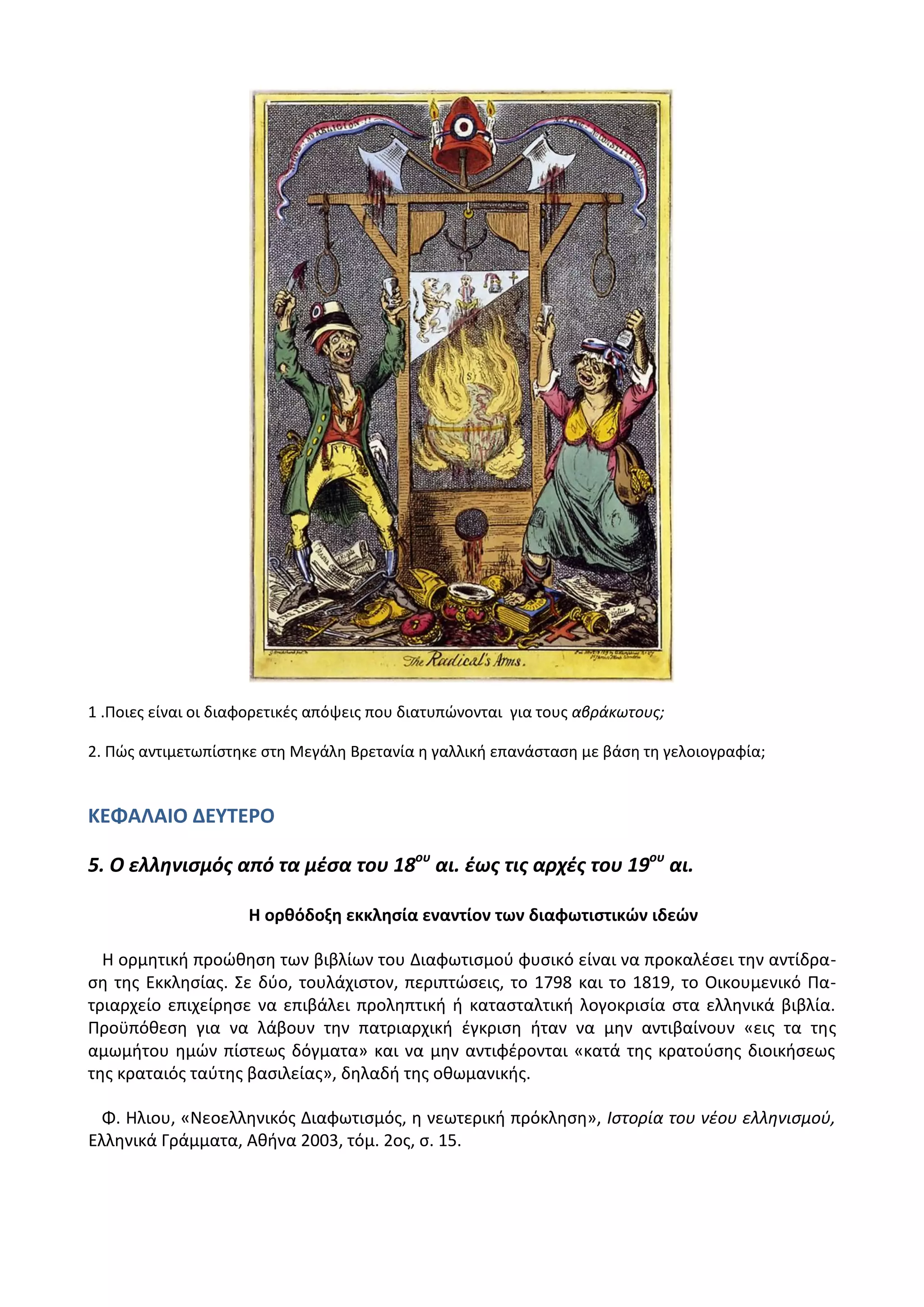 1 .Ροιεσ είναι οι διαφορετικζσ απόψεισ που διατυπϊνονται για τουσ αβράκωτουσ;
2. Ρϊσ αντιμετωπίςτθκε ςτθ Μεγάλθ Βρετανία θ γαλλικι επανάςταςθ με βάςθ τθ γελοιογραφία;
ΚΕΦΑΛΑΙΟ ΔΕΤΣΕΡΟ
5. Ο ελληνιςμόσ από τα μζςα του 18ου
αι. ζωσ τισ αρχζσ του 19ου
αι.
Η ορκόδοξθ εκκλθςία εναντίον των διαφωτιςτικϊν ιδεϊν
Θ ορμθτικι προϊκθςθ των βιβλίων του Διαφωτιςμοφ φυςικό είναι να προκαλζςει τθν αντίδρα-
ςθ τθσ Εκκλθςίασ. Σε δφο, τουλάχιςτον, περιπτϊςεισ, το 1798 και το 1819, το Οικουμενικό Ρα-
τριαρχείο επιχείρθςε να επιβάλει προλθπτικι ι καταςταλτικι λογοκριςία ςτα ελλθνικά βιβλία.
Ρροχπόκεςθ για να λάβουν τθν πατριαρχικι ζγκριςθ ιταν να μθν αντιβαίνουν «εισ τα τθσ
αμωμιτου θμϊν πίςτεωσ δόγματα» και να μθν αντιφζρονται «κατά τθσ κρατοφςθσ διοικιςεωσ
τθσ κραταιόσ ταφτθσ βαςιλείασ», δθλαδι τθσ οκωμανικισ.
Φ. Θλιου, «Νεοελλθνικόσ Διαφωτιςμόσ, θ νεωτερικι πρόκλθςθ», Ιςτορία του νζου ελλθνιςμοφ,
Ελλθνικά Γράμματα, Ακινα 2003, τόμ. 2οσ, ς. 15.
 