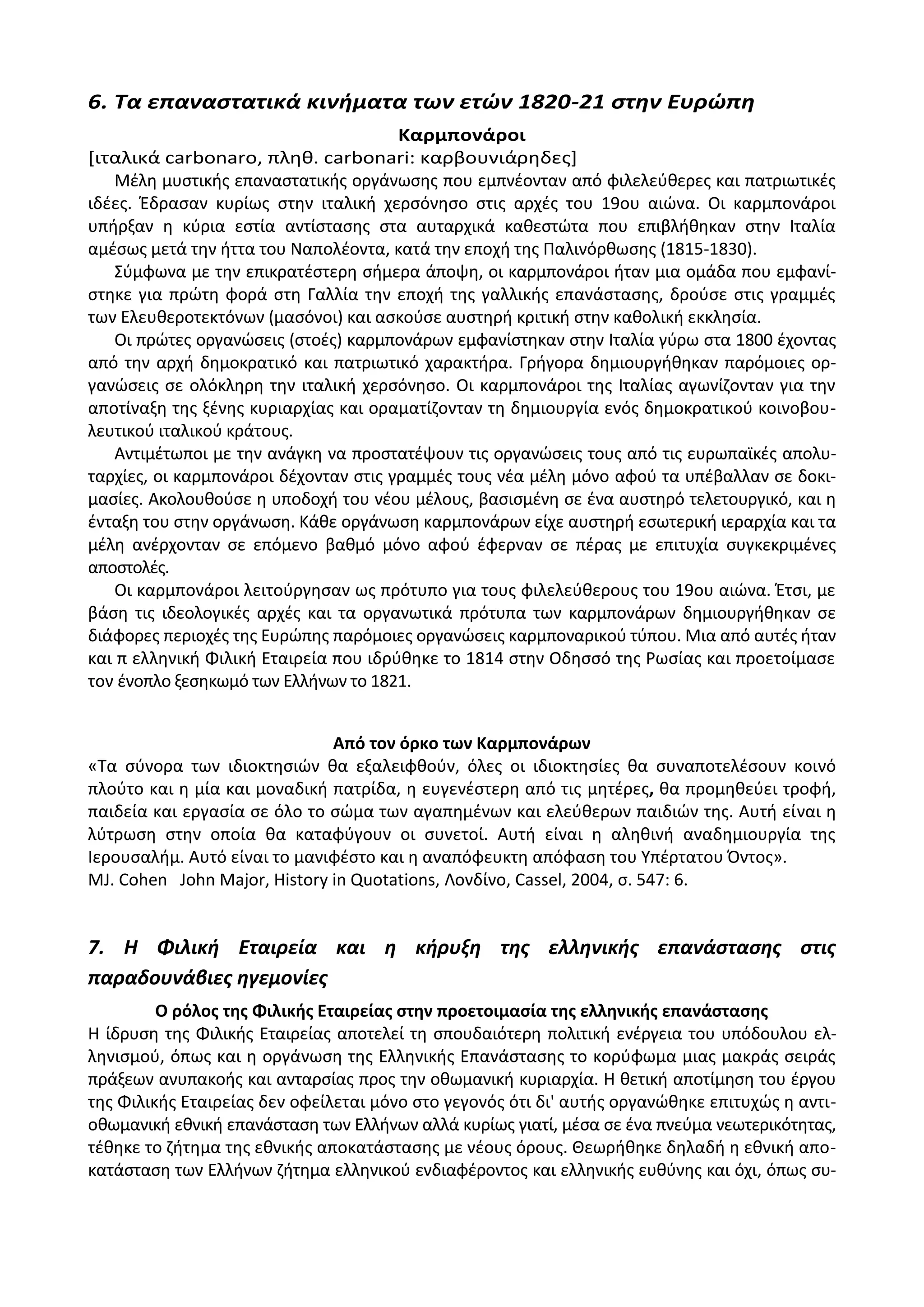 6. Τα επαναςτατικά κινήματα των ετών 1820-21 ςτην Ευρώπη
Καρμπονάροι
*ιταλικά carbonaro, πλθκ. carbonari: καρβουνιάρθδεσ+
Μζλθ μυςτικισ επαναςτατικισ οργάνωςθσ που εμπνζονταν από φιλελεφκερεσ και πατριωτικζσ
ιδζεσ. Ζδραςαν κυρίωσ ςτθν ιταλικι χερςόνθςο ςτισ αρχζσ του 19ου αιϊνα. Οι καρμπονάροι
υπιρξαν θ κφρια εςτία αντίςταςθσ ςτα αυταρχικά κακεςτϊτα που επιβλικθκαν ςτθν Λταλία
αμζςωσ μετά τθν ιττα του Ναπολζοντα, κατά τθν εποχι τθσ Ραλινόρκωςθσ (1815-1830).
Σφμφωνα με τθν επικρατζςτερθ ςιμερα άποψθ, οι καρμπονάροι ιταν μια ομάδα που εμφανί-
ςτθκε για πρϊτθ φορά ςτθ Γαλλία τθν εποχι τθσ γαλλικισ επανάςταςθσ, δροφςε ςτισ γραμμζσ
των Ελευκεροτεκτόνων (μαςόνοι) και αςκοφςε αυςτθρι κριτικι ςτθν κακολικι εκκλθςία.
Οι πρϊτεσ οργανϊςεισ (ςτοζσ) καρμπονάρων εμφανίςτθκαν ςτθν Λταλία γφρω ςτα 1800 ζχοντασ
από τθν αρχι δθμοκρατικό και πατριωτικό χαρακτιρα. Γριγορα δθμιουργικθκαν παρόμοιεσ ορ-
γανϊςεισ ςε ολόκλθρθ τθν ιταλικι χερςόνθςο. Οι καρμπονάροι τθσ Λταλίασ αγωνίηονταν για τθν
αποτίναξθ τθσ ξζνθσ κυριαρχίασ και οραματίηονταν τθ δθμιουργία ενόσ δθμοκρατικοφ κοινοβου-
λευτικοφ ιταλικοφ κράτουσ.
Αντιμζτωποι με τθν ανάγκθ να προςτατζψουν τισ οργανϊςεισ τουσ από τισ ευρωπαϊκζσ απολυ-
ταρχίεσ, οι καρμπονάροι δζχονταν ςτισ γραμμζσ τουσ νζα μζλθ μόνο αφοφ τα υπζβαλλαν ςε δοκι-
μαςίεσ. Ακολουκοφςε θ υποδοχι του νζου μζλουσ, βαςιςμζνθ ςε ζνα αυςτθρό τελετουργικό, και θ
ζνταξθ του ςτθν οργάνωςθ. Κάκε οργάνωςθ καρμπονάρων είχε αυςτθρι εςωτερικι ιεραρχία και τα
μζλθ ανζρχονταν ςε επόμενο βακμό μόνο αφοφ ζφερναν ςε πζρασ με επιτυχία ςυγκεκριμζνεσ
αποςτολζσ.
Οι καρμπονάροι λειτοφργθςαν ωσ πρότυπο για τουσ φιλελεφκερουσ του 19ου αιϊνα. Ζτςι, με
βάςθ τισ ιδεολογικζσ αρχζσ και τα οργανωτικά πρότυπα των καρμπονάρων δθμιουργικθκαν ςε
διάφορεσ περιοχζσ τθσ Ευρϊπθσ παρόμοιεσ οργανϊςεισ καρμποναρικοφ τφπου. Μια από αυτζσ ιταν
και π ελλθνικι Φιλικι Εταιρεία που ιδρφκθκε το 1814 ςτθν Οδθςςό τθσ ΢ωςίασ και προετοίμαςε
τον ζνοπλο ξεςθκωμό των Ελλινων το 1821.
Από τον όρκο των Καρμπονάρων
«Τα ςφνορα των ιδιοκτθςιϊν κα εξαλειφκοφν, όλεσ οι ιδιοκτθςίεσ κα ςυναποτελζςουν κοινό
πλοφτο και θ μία και μοναδικι πατρίδα, θ ευγενζςτερθ από τισ μθτζρεσ, κα προμθκεφει τροφι,
παιδεία και εργαςία ςε όλο το ςϊμα των αγαπθμζνων και ελεφκερων παιδιϊν τθσ. Αυτι είναι θ
λφτρωςθ ςτθν οποία κα καταφφγουν οι ςυνετοί. Αυτι είναι θ αλθκινι αναδθμιουργία τθσ
Λερουςαλιμ. Αυτό είναι το μανιφζςτο και θ αναπόφευκτθ απόφαςθ του Υπζρτατου Πντοσ».
MJ. Cohen John Major, History in Quotations, Λονδίνο, Cassel, 2004, ς. 547: 6.
7. Η Φιλική Εταιρεία και η κήρυξη τησ ελληνικήσ επανάςταςησ ςτισ
παραδουνάβιεσ ηγεμονίεσ
Ο ρόλοσ τθσ Φιλικισ Εταιρείασ ςτθν προετοιμαςία τθσ ελλθνικισ επανάςταςθσ
Θ ίδρυςθ τθσ Φιλικισ Εταιρείασ αποτελεί τθ ςπουδαιότερθ πολιτικι ενζργεια του υπόδουλου ελ-
λθνιςμοφ, όπωσ και θ οργάνωςθ τθσ Ελλθνικισ Επανάςταςθσ το κορφφωμα μιασ μακράσ ςειράσ
πράξεων ανυπακοισ και ανταρςίασ προσ τθν οκωμανικι κυριαρχία. Θ κετικι αποτίμθςθ του ζργου
τθσ Φιλικισ Εταιρείασ δεν οφείλεται μόνο ςτο γεγονόσ ότι δι' αυτισ οργανϊκθκε επιτυχϊσ θ αντι-
οκωμανικι εκνικι επανάςταςθ των Ελλινων αλλά κυρίωσ γιατί, μζςα ςε ζνα πνεφμα νεωτερικότθτασ,
τζκθκε το ηιτθμα τθσ εκνικισ αποκατάςταςθσ με νζουσ όρουσ. Κεωρικθκε δθλαδι θ εκνικι απο-
κατάςταςθ των Ελλινων ηιτθμα ελλθνικοφ ενδιαφζροντοσ και ελλθνικισ ευκφνθσ και όχι, όπωσ ςυ-
 