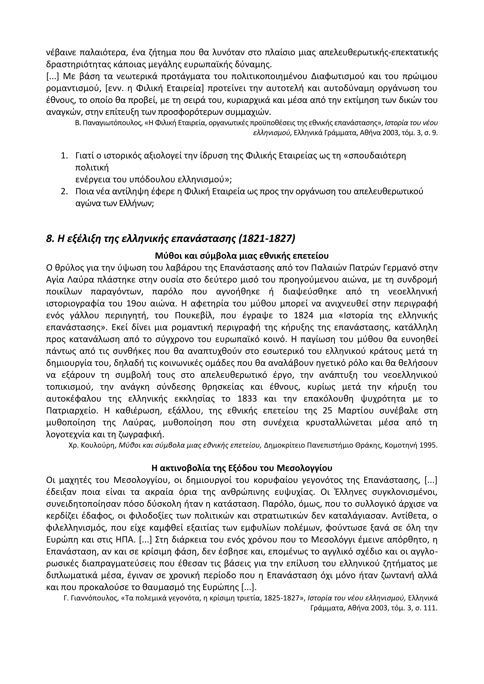 νζβαινε παλαιότερα, ζνα ηιτθμα που κα λυνόταν ςτο πλαίςιο μιασ απελευκερωτικισ-επεκτατικισ
δραςτθριότθτασ κάποιασ μεγάλθσ ευρωπαϊκισ δφναμθσ.
*...+ Με βάςθ τα νεωτερικά προτάγματα του πολιτικοποιθμζνου Διαφωτιςμοφ και του πρϊιμου
ρομαντιςμοφ, *ενν. θ Φιλικι Εταιρεία+ προτείνει τθν αυτοτελι και αυτοδφναμθ οργάνωςθ του
ζκνουσ, το οποίο κα προβεί, με τθ ςειρά του, κυριαρχικά και μζςα από τθν εκτίμθςθ των δικϊν του
αναγκϊν, ςτθν επίτευξθ των προςφορότερων ςυμμαχιϊν.
Β. Ραναγιωτόπουλοσ, «Θ Φιλικι Εταιρεία, οργανωτικζσ προχποκζςεισ τθσ εκνικισ επανάςταςθσ», Ιςτορία του νζου
ελλθνιςμοφ, Ελλθνικά Γράμματα, Ακινα 2003, τόμ. 3, ς. 9.
1. Γιατί ο ιςτορικόσ αξιολογεί τθν ίδρυςθ τθσ Φιλικισ Εταιρείασ ωσ τθ «ςπουδαιότερθ
πολιτικι
ενζργεια του υπόδουλου ελλθνιςμοφ»;
2. Ροια νζα αντίλθψθ ζφερε θ Φιλικι Εταιρεία ωσ προσ τθν οργάνωςθ του απελευκερωτικοφ
αγϊνα των Ελλινων;
8. Η εξζλιξη τησ ελληνικήσ επανάςταςησ (1821-1827)
Μφκοι και ςφμβολα μιασ εκνικισ επετείου
Ο κρφλοσ για τθν φψωςθ του λαβάρου τθσ Επανάςταςθσ από τον Ραλαιϊν Ρατρϊν Γερμανό ςτθν
Αγία Λαφρα πλάςτθκε ςτθν ουςία ςτο δεφτερο μιςό του προθγοφμενου αιϊνα, με τθ ςυνδρομι
ποικίλων παραγόντων, παρόλο που αγνοικθκε ι διαψεφςκθκε από τθ νεοελλθνικι
ιςτοριογραφία του 19ου αιϊνα. Θ αφετθρία του μφκου μπορεί να ανιχνευκεί ςτθν περιγραφι
ενόσ γάλλου περιθγθτι, του Ρουκεβίλ, που ζγραψε το 1824 μια «Λςτορία τθσ ελλθνικισ
επανάςταςθσ». Εκεί δίνει μια ρομαντικι περιγραφι τθσ κιρυξθσ τθσ επανάςταςθσ, κατάλλθλθ
προσ κατανάλωςθ από το ςφγχρονο του ευρωπαϊκό κοινό. Θ παγίωςθ του μφκου κα ευνοθκεί
πάντωσ από τισ ςυνκικεσ που κα αναπτυχκοφν ςτο εςωτερικό του ελλθνικοφ κράτουσ μετά τθ
δθμιουργία του, δθλαδι τισ κοινωνικζσ ομάδεσ που κα αναλάβουν θγετικό ρόλο και κα κελιςουν
να εξάρουν τθ ςυμβολι τουσ ςτο απελευκερωτικό ζργο, τθν ανάπτυξθ του νεοελλθνικοφ
τοπικιςμοφ, τθν ανάγκθ ςφνδεςθσ κρθςκείασ και ζκνουσ, κυρίωσ μετά τθν κιρυξθ του
αυτοκζφαλου τθσ ελλθνικισ εκκλθςίασ το 1833 και τθν επακόλουκθ ψυχρότθτα με το
Ρατριαρχείο. Θ κακιζρωςθ, εξάλλου, τθσ εκνικισ επετείου τθσ 25 Μαρτίου ςυνζβαλε ςτθ
μυκοποίθςθ τθσ Λαφρασ, μυκοποίθςθ που ςτθ ςυνζχεια κρυςταλλϊνεται μζςα από τθ
λογοτεχνία και τθ ηωγραφικι.
Χρ. Κουλοφρθ, Μφκοι και ςφμβολα μιασ εκνικισ επετείου, Δθμοκρίτειο Ρανεπιςτιμιο Κράκθσ, Κομοτθνι 1995.
Η ακτινοβολία τθσ Εξόδου του Μεςολογγίου
Οι μαχθτζσ του Μεςολογγίου, οι δθμιουργοί του κορυφαίου γεγονότοσ τθσ Επανάςταςθσ, *...+
ζδειξαν ποια είναι τα ακραία όρια τθσ ανκρϊπινθσ ευψυχίασ. Οι Ζλλθνεσ ςυγκλονιςμζνοι,
ςυνειδθτοποίθςαν πόςο δφςκολθ ιταν θ κατάςταςθ. Ραρόλο, όμωσ, που το ςυλλογικό άρχιςε να
κερδίηει ζδαφοσ, οι φιλοδοξίεσ των πολιτικϊν και ςτρατιωτικϊν δεν καταλάγιαςαν. Αντίκετα, ο
φιλελλθνιςμόσ, που είχε καμφκεί εξαιτίασ των εμφυλίων πολζμων, φοφντωςε ξανά ςε όλθ τθν
Ευρϊπθ και ςτισ ΘΡΑ. *...+ Στθ διάρκεια του ενόσ χρόνου που το Μεςολόγγι ζμεινε απόρκθτο, θ
Επανάςταςθ, αν και ςε κρίςιμθ φάςθ, δεν ζςβθςε και, επομζνωσ το αγγλικό ςχζδιο και οι αγγλο-
ρωςικζσ διαπραγματεφςεισ που ζκεςαν τισ βάςεισ για τθν επίλυςθ του ελλθνικοφ ηθτιματοσ με
διπλωματικά μζςα, ζγιναν ςε χρονικι περίοδο που θ Επανάςταςθ όχι μόνο ιταν ηωντανι αλλά
και που προκαλοφςε το καυμαςμό τθσ Ευρϊπθσ *...+.
Γ. Γιαννόπουλοσ, «Τα πολεμικά γεγονότα, θ κρίςιμθ τριετία, 1825-1827», Ιςτορία του νζου ελλθνιςμοφ, Ελλθνικά
Γράμματα, Ακινα 2003, τόμ. 3, ς. 111.
 