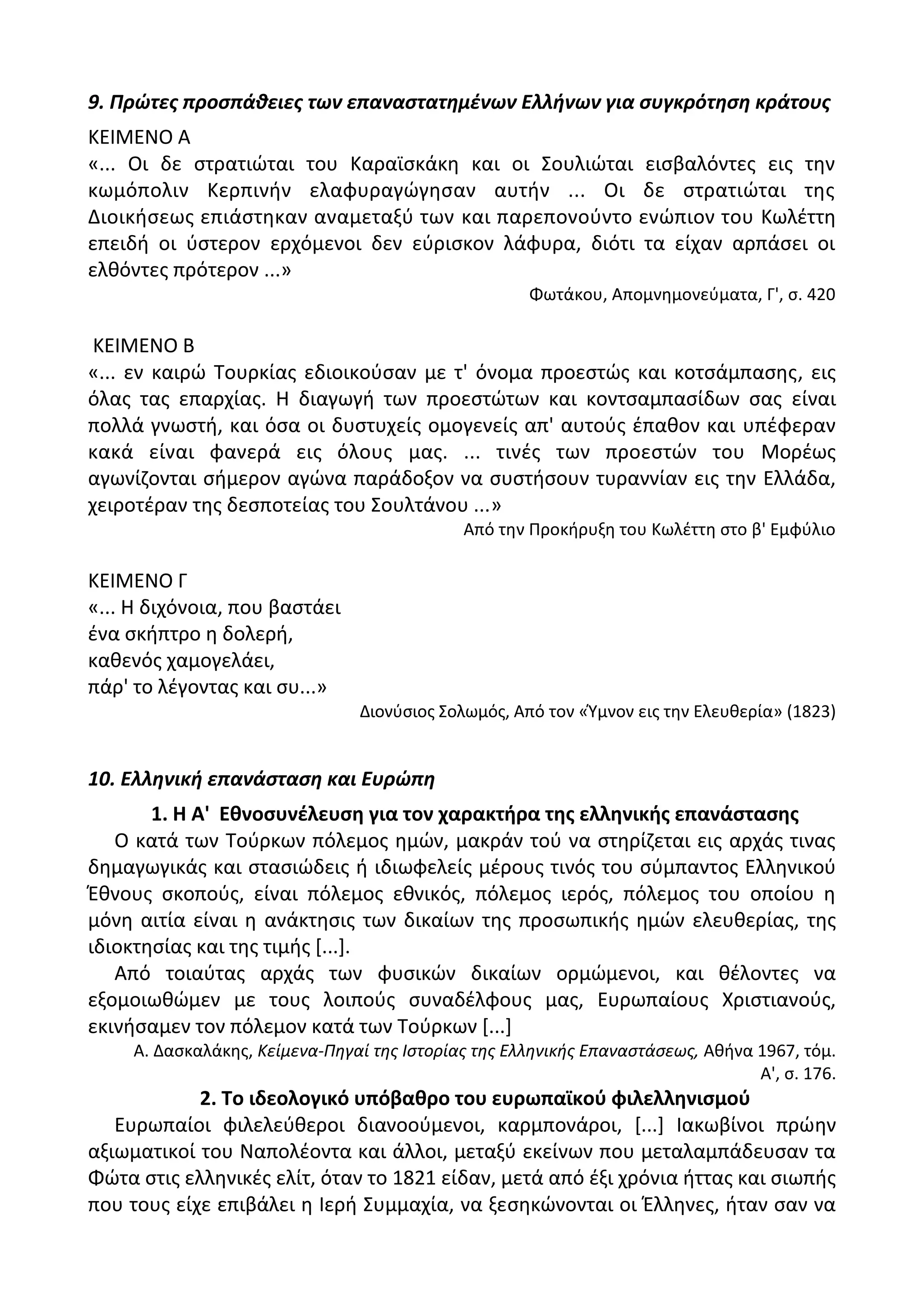 9. Πρώτεσ προςπάθειεσ των επαναςτατημζνων Ελλήνων για ςυγκρότηςη κράτουσ
ΚΕΛΜΕΝΟ Α
«... Οι δε ςτρατιϊται του Καραϊςκάκθ και οι Σουλιϊται ειςβαλόντεσ εισ τθν
κωμόπολιν Κερπινιν ελαφυραγϊγθςαν αυτιν ... Οι δε ςτρατιϊται τθσ
Διοικιςεωσ επιάςτθκαν αναμεταξφ των και παρεπονοφντο ενϊπιον του Κωλζττθ
επειδι οι φςτερον ερχόμενοι δεν εφριςκον λάφυρα, διότι τα είχαν αρπάςει οι
ελκόντεσ πρότερον ...»
Φωτάκου, Απομνθμονεφματα, Γ', ς. 420
ΚΕΛΜΕΝΟ Β
«... εν καιρϊ Τουρκίασ εδιοικοφςαν με τ' όνομα προεςτϊσ και κοτςάμπαςθσ, εισ
όλασ τασ επαρχίασ. Θ διαγωγι των προεςτϊτων και κοντςαμπαςίδων ςασ είναι
πολλά γνωςτι, και όςα οι δυςτυχείσ ομογενείσ απ' αυτοφσ ζπακον και υπζφεραν
κακά είναι φανερά εισ όλουσ μασ. ... τινζσ των προεςτϊν του Μορζωσ
αγωνίηονται ςιμερον αγϊνα παράδοξον να ςυςτιςουν τυραννίαν εισ τθν Ελλάδα,
χειροτζραν τθσ δεςποτείασ του Σουλτάνου ...»
Από τθν Ρροκιρυξθ του Κωλζττθ ςτο β' Εμφφλιο
ΚΕΛΜΕΝΟ Γ
«... Θ διχόνοια, που βαςτάει
ζνα ςκιπτρο θ δολερι,
κακενόσ χαμογελάει,
πάρ' το λζγοντασ και ςυ...»
Διονφςιοσ Σολωμόσ, Από τον «Φμνον εισ τθν Ελευκερία» (1823)
10. Ελληνική επανάςταςη και Ευρώπη
1. Η Α' Εκνοςυνζλευςθ για τον χαρακτιρα τθσ ελλθνικισ επανάςταςθσ
Ο κατά των Τοφρκων πόλεμοσ θμϊν, μακράν τοφ να ςτθρίηεται εισ αρχάσ τινασ
δθμαγωγικάσ και ςταςιϊδεισ ι ιδιωφελείσ μζρουσ τινόσ του ςφμπαντοσ Ελλθνικοφ
Ζκνουσ ςκοποφσ, είναι πόλεμοσ εκνικόσ, πόλεμοσ ιερόσ, πόλεμοσ του οποίου θ
μόνθ αιτία είναι θ ανάκτθςισ των δικαίων τθσ προςωπικισ θμϊν ελευκερίασ, τθσ
ιδιοκτθςίασ και τθσ τιμισ *...+.
Από τοιαφτασ αρχάσ των φυςικϊν δικαίων ορμϊμενοι, και κζλοντεσ να
εξομοιωκϊμεν με τουσ λοιποφσ ςυναδζλφουσ μασ, Ευρωπαίουσ Χριςτιανοφσ,
εκινιςαμεν τον πόλεμον κατά των Τοφρκων *...+
Α. Δαςκαλάκθσ, Κείμενα-Πθγαί τθσ Ιςτορίασ τθσ Ελλθνικισ Επαναςτάςεωσ, Ακινα 1967, τόμ.
Α', ς. 176.
2. Σο ιδεολογικό υπόβακρο του ευρωπαϊκοφ φιλελλθνιςμοφ
Ευρωπαίοι φιλελεφκεροι διανοοφμενοι, καρμπονάροι, *...+ Λακωβίνοι πρϊθν
αξιωματικοί του Ναπολζοντα και άλλοι, μεταξφ εκείνων που μεταλαμπάδευςαν τα
Φϊτα ςτισ ελλθνικζσ ελίτ, όταν το 1821 είδαν, μετά από ζξι χρόνια ιττασ και ςιωπισ
που τουσ είχε επιβάλει θ Λερι Συμμαχία, να ξεςθκϊνονται οι Ζλλθνεσ, ιταν ςαν να
 