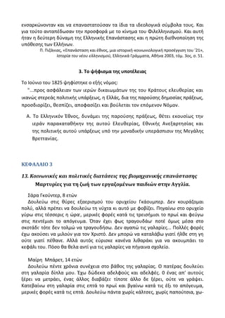 ενςαρκϊνονταν και να επαναςτατοφςαν τα ίδια τα ιδεολογικά ςφμβολα τουσ. Και
για τοφτο ανταπζδωςαν τθν προςφορά με το κίνθμα του Φιλελλθνιςμοφ. Και αυτι
ιταν θ δεφτερθ δφναμθ τθσ Ελλθνικισ Επανάςταςθσ και θ πρϊτθ διεκνοποίθςθ τθσ
υπόκεςθσ των Ελλινων.
Ρ. Ριηάνιασ, «Επανάςταςθ και ζκνοσ, μια ιςτορικι-κοινωνιολογικι προςζγγιςθ του '21»,
Ιςτορία του νζου ελλθνιςμοφ, Ελλθνικά Γράμματα, Ακινα 2003, τόμ. 3οσ, ς. 51.
3. Σο ψιφιςμα τθσ υποτζλειασ
Το Λοφνιο του 1825 ψθφίςτθκε ο εξισ νόμοσ:
"...προσ αςφάλειαν των ιερϊν δικαιωμάτων τθσ του Κράτουσ ελευκερίασ και
ικανϊσ ςτερεάσ πολιτικισ υπάρξεωσ, θ Ελλάσ, δια τθσ παροφςθσ δθμοςίασ πράξεωσ,
προςδιορίηει, κεςπίηει, αποφαςίηει και βοφλεται τον επόμενον Νόμον.
Α. Το Ελλθνικόν Ζκνοσ, δυνάμει τθσ παροφςθσ πράξεωσ, κζτει εκουςίωσ τθν
ιεράν παρακατακικθν τθσ αυτοφ Ελευκερίασ, Εκνικισ Ανεξαρτθςίασ και
τθσ πολιτικισ αυτοφ υπάρξεωσ υπό τθν μοναδικιν υπεράςπιςιν τθσ Μεγάλθσ
Βρεττανίασ.
ΚΕΦΑΛΑΙΟ 3
13. Κοινωνικέσ και πολιτικέσ διατάςεισ τησ βιομηχανικήσ επανάςταςησ
Μαρτυρίεσ για τη ζωή των εργαζομένων παιδιών ςτην Αγγλία.
Σάρα Γκοφντερ, 8 ετϊν
Δουλεφω ςτισ κφρεσ εξαεριςμοφ του ορυχείου Γκάουμπερ. Δεν κουράηομαι
πολφ, αλλά πρζπει να δουλεφω τθ νφχτα κι αυτό με φοβίηει. Ρθγαίνω ςτο ορυχείο
γφρω ςτισ τζςςερισ θ ϊρα, μερικζσ φορζσ κατά τισ τρειςιμιςι το πρωί και φεφγω
ςτισ πεντζμιςι το απόγευμα. Πταν ζχει φωσ τραγουδάω ποτζ όμωσ μζςα ςτο
ςκοτάδι τότε δεν τολμϊ να τραγουδιςω. Δεν αγαπϊ τισ γαλαρίεσ... Ρολλζσ φορζσ
ζχω ακοφςει να μιλοφν για τον Χριςτό. Δεν μπορϊ να καταλάβω γιατί ιλκε ςτθ γθ
οφτε γιατί πζκανε. Αλλά αυτόσ εφριςκε κανζνα λικαράκι για να ακουμπάει το
κεφάλι του. Ρόςο κα κελα αντί για τισ γαλαρίεσ να πιγαινα ςχολείο.
Μαίρθ Μπάρετ, 14 ετϊν
Δουλεφω πζντε χρόνια ςυνζχεια ςτο βάκοσ τθσ γαλαρίασ. Ο πατζρασ δουλεφει
ςτθ γαλαρία δίπλα μου. Ζχω δϊδεκα αδελφοφσ και αδελφζσ. 0 ζνασ απ' αυτοφσ
ξζρει να μετράει, ζνασ άλλοσ διαβάηει τίποτε άλλο δε ξζρει, οφτε να γράψει.
Κατεβαίνω ςτθ γαλαρία ςτισ επτά το πρωί και βγαίνω κατά τισ ζξι το απόγευμα,
μερικζσ φορζσ κατά τισ επτά. Δουλεφω πάντα χωρίσ κάλτςεσ, χωρίσ παποφτςια, χω-
 