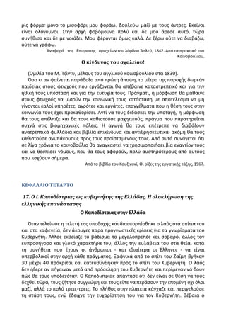 ρίσ φόρμα μόνο το μιςοφόρι μου φοράω. Δουλεφω μαηί με τουσ άντρεσ. Εκείνοι
είναι ολόγυμνοι. Στθν αρχι φοβόμουνα πολφ και δε μου άρεςε αυτό, τϊρα
ςυνικιςα και δε με νοιάηει. Μου φζρονται όμωσ καλά. Δε ξζρω οφτε να διαβάηω,
οφτε να γράφω.
Αναφορά τθσ Επιτροπισ ορυχείων του λόρδου Άςλεχ, 1842. Από τα πρακτικά του
Κοινοβουλίου.
Ο κίνδυνοσ του ςχολείου!
(Ομιλία του Μ. Τηίντυ, μζλουσ του αγγλικοφ κοινοβουλίου ςτα 1830).
Πςο κι αν φαίνεται παράδοξο από πρϊτθ άποψθ, το μζτρο τθσ παροχισ δωρεάν
παιδείασ ςτουσ φτωχοφσ που εργάηονται κα απζβαινε καταςτρεπτικό και για τθν
θκικι τουσ υπόςταςθ και για τθν ευτυχία τουσ. Ρράγματι, θ μόρφωςθ κα μάκαινε
ςτουσ φτωχοφσ να μιςοφν τθν κοινωνικι τουσ κατάςταςθ με αποτζλεςμα να μθ
γίνονται καλοί υπθρζτεσ, αγρότεσ και εργάτεσ, επαγγζλματα που θ κζςθ τουσ ςτθν
κοινωνία τουσ ζχει προκακορίςει. Αντί να τουσ διδάςκει τθν υποταγι, θ μόρφωςθ
κα τουσ απζλπιηε και κα τουσ κακιςτοφςε μαχθτικοφσ, πράγμα που παρατθρείται
ςυχνά ςτισ βιομθχανικζσ πόλεισ. Θ αγωγι κα τουσ επζτρεπε να διαβάηουν
ανατρεπτικά φυλλάδια και βιβλία επικίνδυνα και αντικρθςκευτικά· ακόμθ κα τουσ
κακιςτοφςε ανυπάκουουσ προσ τουσ προϊςταμζνουσ τουσ. Από αυτά ςυνάγεται ότι
ςε λίγα χρόνια το κοινοβοφλιο κα αναγκαςτεί να χρθςιμοποιιςει βία εναντίον τουσ
και να κεςπίςει νόμουσ, που κα τουσ αφοροφν, πολφ αυςτθρότερουσ από αυτοφσ
που ιςχφουν ςιμερα.
Από το βιβλίο του Κουηινςκί, Οι ρίηεσ τθσ εργατικισ τάξθσ, 1967.
ΚΕΦΑΛΑΙΟ ΤΕΤΑΡΤΟ
17. Ο Ι. Καποδίςτριασ ωσ κυβερνήτησ τησ Ελλάδασ. Η ολοκλήρωςη τησ
ελληνικήσ επανάςταςησ
Ο Καποδίςτριασ ςτθν Ελλάδα
Πταν τελείωςε θ τελετι τθσ υποδοχισ και διαςκορπίςκθκε ο λαόσ ςτα ςπίτια του
και ςτα καφενεία, δεν άκουγεσ παρά προγνωςτικζσ κρίςεισ για τα γνωρίςματα του
Κυβερνιτθ. Άλλοσ εκκείαηε το βάδιςμα το μεγαλοπρεπζσ και ςοβαρό, άλλοσ τον
ευπροςιγορο και γλυκό χαρακτιρα του, άλλοσ τθν ευλάβεια του ςτα κεία, κατά
τθ ςυνικεια που ζχουν οι άνκρωποι - και ιδιαίτερα οι Ζλλθνεσ - να είναι
υπερβολικοί ςτθν αρχι κάκε πράγματοσ. Ξαφνικά από το ςπίτι του Ηαΐμθ βγικαν
30 μζχρι 40 πρόκριτοι και κατευκφνκθκαν προσ το ςπίτι του Κυβερνιτθ. Ο λαόσ
δεν ιξερε αν πιγαιναν μετά από πρόςκλθςθ του Κυβερνιτθ και περίμεναν να δουν
πϊσ κα τουσ υποδεχόταν. Ο Καποδίςτριασ απάντθςε ότι δεν είναι ςε κζςθ να τουσ
δεχκεί τϊρα, τουσ ηιτθςε ςυγγνϊμθ και τουσ είπε να περάςουν τθν επομζνθ όχι όλοι
μαηί, αλλά το πολφ τρεισ-τρεισ. Το πλικοσ ςτθν πλατεία κάγχαηε και περιγελοφςε
τθ ςτάςθ τουσ, ενϊ ζδειχνε τθν ευχαρίςτθςθ του για τον Κυβερνιτθ. Βζβαια ο
 