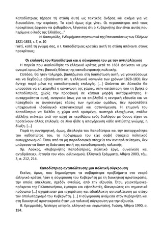 Καποδίςτριασ τιρθςε τθ ςτάςθ αυτι ωσ τακτικόσ άνδρασ και ακόμα για να
διευκολφνει τθν ακρόαςθ. Το κακό όμωσ είχε γίνει. Οι περιςςότεροι από τουσ
προκρίτουσ άρχιςαν να ψικυρίηουν, λζγοντασ ότι ο Κυβερνιτθσ δεν είναι αυτόσ που
περίμενε ο λαόσ τθσ Ελλάδοσ..."
Ν. Καςομοφλθ, Ενκυμιματα ςτρατιωτικά τθσ Επαναςτάςεωσ των Ελλινων
1821-1833, τ. Γ, ς. 10
Γιατί, κατά τθ γνϊμθ ςασ, ο Λ. Καποδίςτριασ κρατάει αυτι τθ ςτάςθ απζναντι ςτουσ
προκρίτουσ;
Οι επιλογζσ του Καποδίςτρια και θ ςφγκρουςθ του με τθν αντιπολίτευςθ
Θ πορεία που ακολοφκθςε το ελλθνικό κράτοσ μετά το 1831 φαίνεται να μθν
αναιρεί οριςμζνεσ βαςικζσ κζςεισ τθσ καποδιςτριακισ πολιτικισ.
Ωςτόςο, κα ιταν τολμθρό, βαςιηόμενοι ςτθ διαπίςτωςθ αυτι, να γενικεφςουμε
και να δεχκοφμε αβαςάνιςτα ότι θ ελλθνικι κοινωνία των χρόνων 1828-1831 δεν
άντεχε παρά μόνο τισ καποδιςτριακζσ επιλογζσ. *...+ Φαίνεται ότι δφςκολα κα
μποροφςε να επιχειρθκεί θ οργάνωςθ τθσ χϊρασ, ςτθν κατάςταςθ που τθ βρικε ο
Καποδίςτριασ, χωρίσ τθν προςφυγι ςε κάποια μορφι αυταρχικότθτασ. Θ
αυταρχικότθτα αυτι, αναγκαία ίςωσ για να επιβλθκεί θ κεντρικι εξουςία και να
παταχκοφν οι φυγόκεντρεσ τάςεισ των θγετικϊν ομάδων, δεν προχπζκετε
υποχρεωτικά ιδεολογικό καταναγκαςμό και αςτυνόμευςθ. Θ επιμονι του
Καποδίςτρια να διζλκει θ χϊρα από οριςμζνα, αυςτθρά ελεγχόμενα, ςτάδια
εξζλιξθσ ςτζνεψε από τθν αρχι τα περικϊρια ενόσ διαλόγου με όςουσ είχαν να
προτείνουν άλλεσ επιλογζσ· ςε λίγο ιλκε θ απαγόρευςθ κάκε αντίκετθσ γνϊμθσ, θ
δίωξθ. *...+
Ραρά τθ ςυντθρθτικι, όμωσ, ιδεολογία του Καποδίςτρια και τθν αυταρχικότθτα
του κακεςτϊτοσ του, το πρόγραμμα του είχε ςαφι ςτοιχεία πολιτικοφ
εκςυγχρονιςμοφ. Πςοι από τα μθ παραδοςιακά ςτοιχεία τον αντιπολιτεφτθκαν, δεν
μπόρεςαν να δουν τθ διάςταςθ αυτι τθσ καποδιςτριακισ πολιτικισ.
Χρ. Λοφκοσ, «Κυβερνιτθσ Καποδίςτριασ, πολιτικό ζργο, ςυναίνεςθ και
αντιδράςεισ», Ιςτορία του νζου ελλθνιςμοφ, Ελλθνικά Γράμματα, Ακινα 2003, τόμ.
3, ς. 212, 214.
Καποδίςτριασ-αντιπολίτευςθ: μια πολιτικι ςφγκρουςθ
Εκείνο, όμωσ, που δθμιοφργθςε τα ςοβαρότερα προβλιματα ςτο νεαρό
ελλθνικό κράτοσ ιταν θ ςφγκρουςθ του Κυβερνιτθ με τθ διοικθτικι αριςτοκρατία,
τθν οποία απζκλειςε, ςχεδόν εντελϊσ, από τθν εξουςία. Ζτςι, γαιοκτιμονεσ-
πρόκριτοι τθσ Ρελοποννιςου, ζμποροι και εφοπλιςτζσ, Φαναριϊτεσ και ςθμαντικά
πρόςωπα *...+ ςχθμάτιςαν μια ιςχυρότατθ και αδιάλλακτθ αντιπολίτευςθ με ςτόχο
τον απολυταρχιςμό του Κυβερνιτθ. *...+ Θ ςφγκρουςθ ανάμεςα ςτον Κυβερνιτθ και
ςτθ διοικθτικι αριςτοκρατία ιταν μια πολιτικι ςφγκρουςθ για τθν εξουςία.
Β. Κρεμμυδάσ, Νεότερθ ιςτορία, ελλθνικι και ευρωπαϊκι, Γνϊςθ, Ακινα 1990, ς.
194.
 