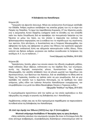 Η δολοφονία του Καποδίςτρια
Κείμενο (Α)
"Τρομερόν και φρικτόν άκουςμα. Μζγα και ανικουςτον δυςτφχθμα κατζλαβε
τθν Ελλάδα. Άνδρεσ αιμάτων κατζβαψαν τασ ανοςίασ χείρασ των εισ το αίμα του
Ρατρόσ τθσ Ρατρίδοσ. Το πρωί τθσ παρελκοφςθσ Κυριακισ, 27 του λιγοντοσ μθνόσ,
ενϊ θ αείμνθςτοσ Αυτοφ Εξοχότθσ ειςιρχετο κατά το ςφνθκεσ εισ τον ενταφκα
ναόν του Αγίου Σπυρίδωνοσ διά να προςφζρει τθν πνευματικιν λατρείαν εισ τον
Φψιςτον εν μζςω του λαοφ, εισ τον οποίον θ παρουςία του ενζπνεε τθν
φιλοςτοργωτάτθν παρθγορίαν, και θ ευςζβεια του το παράδειγμα τθσ ακρότατθσ
των αρετϊν, δφο αλιτιριοι, ο Κωνςταντίνοσ και ο Γεϊργιοσ Μαυρομιχάλαι, του
αφιρεςαν τθν ηωιν, και αφιρεςαν εκ μζςου του Ζκνουσ τον αγαπθτόν αρχθγόν
του. Οποία εκπλθκτικι λφπθ και αδθμονία κατεκυρίευςεν ευκφσ όλουσ. Ροίοι
κοπετοί και κρινοι ανδρϊν, γυναικϊν και παίδων ςυνϊδευςαν το λείψανον τθσ
αοιδιμου Α. Ε. εισ το παλάτιον..."
Γενικι Εφθμερίσ τθσ Ελλάδοσ, 30-9-1831
Κείμενο (Β)
"Αγανάκτθςισ, λοιπόν, χάριν των κοινϊν κακϊν τθσ εκνικισ ςυμφοράσ μάλλον,
παρά εκδίκθςισ ιδίων φβρεων, ενζπνευςεν εισ τθν καρδίαν δφο, των νεωτζρων,
αυτισ τθσ λαμπρόσ οικογενείασ γόνων, Κωνςταντίνου και Γεωργίου
Μαυρομιχάλθ, τθν υψθλιν απόφαςίν τουσ να γζνωςι μιμθταί των Αρμοδίων και
Αριςτογειτόνων, των Βροφτων και Καςςίων, διά να απαλλάξουν το ζκνοσ από το
Τζρασ τθσ Τυραννίασ, ζνοπλοι εισ τρόπον ϊςτε να μθν γνωρίηωνται, διά να μθν
προλάβει τον ςκοπόν των θ άγρυπνοσ Αςτυνομία, εισ τα πρόκυρα του ναοφ
ιςτάμενοι, μόλισ είδον τον Λωάννθν Αντωνίου Καποδίςτριαν ειςερχόμενον, τον
επυροβόλθςαν ο εισ μετά τον άλλον κανατθφόρα. Ζπεςεν ο Τφραννοσ ευκφσ..."
Εφθμερίδα"Απόλλων"τθσΦδρασ,29-9-1831
Τι ςυμπεράςματα προκφπτουν από τον τρόπο με τον οποίο ςχολιάηουν οι δφο
εφθμερίδεσ τθσ εποχισ το γεγονόσ τθσ δολοφονίασ του Λ. Καποδίςτρια;
Λαμβάνοντασ υπόψθ ςασ και τα δφο προθγοφμενα παρακζματα να παρουςιάςετε
τα πικανά αίτια τθσ δολοφονίασ του Καποδίςτρια.
18. Από την άφιξη του Όθωνα (1833) έωσ την 3η Σεπτεμβρίου
Μυςτικό υπόμνθμα Λουδοβίκου Α' Βαυαρίασ προσ τισ τρεισ Δυνάμεισ
«Νζοσ ςκόπελοσ απειλϊν τθν εςωτερικιν θςυχίαν κα είναι το Σφνταγμα διότι κα
είναι γζννθμα αναβραςμοφ, ςυγκεφαλαίωςισ διαςκζψεων υποκινοφμενων από τα
 