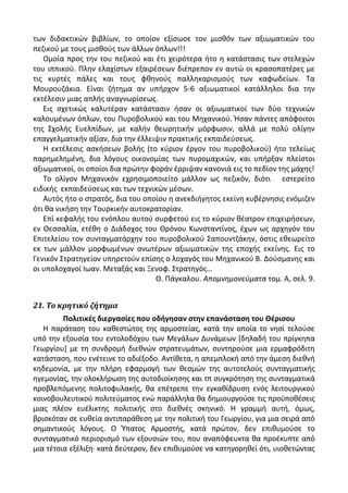 των διδακτικϊν βιβλίων, το οποίον εξίςωςε τον μιςκόν των αξιωματικϊν του
πεηικοφ με τουσ μιςκοφσ των άλλων όπλων!!!
Ομοία προσ τθν του πεηικοφ και ζτι χειρότερα ιτο θ κατάςταςισ των ςτελεχϊν
του ιππικοφ. Ρλθν ελαχίςτων εξαιρζςεων διζπρεπον εν αυτϊ οι κραςοπατζρεσ με
τισ κυρτζσ πάλεσ και τουσ φκθνοφσ παλλθκαριςμοφσ των καφωδείων. Τα
Μουρουηάκια. Είναι ηιτθμα αν υπιρχον 5-6 αξιωματικοί κατάλλθλοι δια τθν
εκτζλεςιν μιασ απλισ αναγνωρίςεωσ.
Εισ ςχετικϊσ καλυτζραν κατάςταςιν ιςαν οι αξιωματικοί των δφο τεχνικϊν
καλουμζνων όπλων, του Ρυροβολικοφ και του Μθχανικοφ. Ιςαν πάντεσ απόφοιτοι
τθσ Σχολισ Ευελπίδων, με καλιν κεωρθτικιν μόρφωςιν, αλλά με πολφ ολίγθν
επαγγελματικιν αξίαν, δια τθν ζλλειψιν πρακτικισ εκπαιδεφςεωσ.
Θ εκτζλεςισ αςκιςεων βολισ (το κφριον ζργον του πυροβολικοφ) ιτο τελείωσ
παρθμελθμζνθ, δια λόγουσ οικονομίασ των πυρομαχικϊν, και υπιρξαν πλείςτοι
αξιωματικοί, οι οποίοι δια πρϊτθν φοράν ζρριψαν κανονιά εισ το πεδίον τθσ μάχθσ!
Το ολίγον Μθχανικόν εχρθςιμοποιείτο μάλλον ωσ πεηικόν, διότι εςτερείτο
ειδικισ εκπαιδεφςεωσ και των τεχνικϊν μζςων.
Αυτόσ ιτο ο ςτρατόσ, δια του οποίου θ ανεκδιιγθτοσ εκείνθ κυβζρνθςισ ενόμιηεν
ότι κα νικιςθ τθν Τουρκικιν αυτοκρατορίαν.
Επί κεφαλισ του ενόπλου αυτοφ ςυρφετοφ εισ το κφριον κζατρον επιχειριςεων,
εν Κεςςαλία, ετζκθ ο Διάδοχοσ του Κρόνου Κωνςταντίνοσ, ζχων ωσ αρχθγόν του
Επιτελείου τον ςυνταγματάρχθν του πυροβολικοφ Σαπουντηάκθν, όςτισ εκεωρείτο
εκ των μάλλον μορφωμζνων ανωτζρων αξιωματικϊν τθσ εποχισ εκείνθσ. Εισ το
Γενικόν Στρατθγείον υπθρετοφν επίςθσ ο λοχαγόσ του Μθχανικοφ Β. Δοφςμανθσ και
οι υπολοχαγοί Λωαν. Μεταξάσ και Ξενοφ. Στρατθγόσ…
Κ. Ράγκαλου. Απομνθμονεφματα τομ. Α, ςελ. 9.
21. Το κρητικό ζήτημα
Πολιτικζσ διεργαςίεσ που οδιγθςαν ςτθν επανάςταςθ του Θζριςου
Θ παράταςθ του κακεςτϊτοσ τθσ αρμοςτείασ, κατά τθν οποία το νθςί τελοφςε
υπό τθν εξουςία του εντολοδόχου των Μεγάλων Δυνάμεων *δθλαδι του πρίγκθπα
Γεωργίου+ με τθ ςυνδρομι διεκνϊν ςτρατευμάτων, ςυντθροφςε μια ερμαφρόδιτθ
κατάςταςθ, που ενζτεινε το αδιζξοδο. Αντίκετα, θ απεμπλοκι από τθν άμεςθ διεκνι
κθδεμονία, με τθν πλιρθ εφαρμογι των κεςμϊν τθσ αυτοτελοφσ ςυνταγματικισ
θγεμονίασ, τθν ολοκλιρωςθ τθσ αυτοδιοίκθςθσ και τπ ςυγκρότθςθ τθσ ςυνταγματικά
προβλεπόμενθσ πολιτοφυλακισ, κα επζτρεπε τθν εγκακίδρυςθ ενόσ λειτουργικοφ
κοινοβουλευτικοφ πολιτεφματοσ ενϊ παράλλθλα κα δθμιουργοφςε τισ προχποκζςεισ
μιασ πλζον ευζλικτθσ πολιτικισ ςτο διεκνζσ ςκθνικό. Θ γραμμι αυτι, όμωσ,
βριςκόταν ςε ευκεία αντιπαράκεςθ με τθν πολιτικι του Γεωργίου, για μια ςειρά από
ςθμαντικοφσ λόγουσ. Ο Φπατοσ Αρμοςτισ, κατά πρϊτον, δεν επικυμοφςε το
ςυνταγματικό περιοριςμό των εξουςιϊν του, που αναπόφευκτα κα προζκυπτε από
μια τζτοια εξζλιξθ· κατά δεφτερον, δεν επικυμοφςε να κατθγορθκεί ότι, υιοκετϊντασ
 