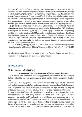 τθν πολιτικι αυτι, επιδίωκε εμμζςωσ να εξαςφαλίςει για τον εαυτό του τθν
εγκακίδρυςθ ενόσ ιςόβιου θγεμονικοφ κρόνου- κατά τρίτον, κεωροφςε το χειριςμό
τθσ διεκνοφσ πτυχισ του κρθτικοφ ηθτιματοσ προνομιακό χϊρο τθσ δυναςτείασ- που
ςτθν Κριτθ αντιπροςωπευόταν από τον ίδιο *...+· τζλοσ, υποςτιριηε ότι δεν ζπρεπε
να δοκεί ςτισ Μεγάλεσ Δυνάμεισ το επιχείρθμα ότι υπάρχει μερίδα των Κρθτϊν που
δζχεται πράγματι τθ λφςθ τθσ αυτόνομθσ πολιτείασ, πιςτεφοντασ ότι με τον τρόπο
αυτό κα ιταν δυνατόν να εκβιαςκεί θ ςυγκατάνευςθ τουσ ςτο αίτθμα τθσ Ζνωςθσ.
*...+ Ο Βενιηζλοσ αποτζλεςε τον πόλο, πζριξ του οποίου ςυςπειρϊκθκε βακμιαία θ
«Θνωμζνθ εν Κριτθ Αντιπολίτευςισ», θ οποία ςτισ 26 Φεβρουαρίου 1905 διατφπωςε
με ςαφινεια τθν πολιτικι τθσ πλατφόρμα *βλζπε πθγι 2 του Βιβλίου του μακθτι+.
*...+ Δφο εβδομάδεσ αργότερα (10 Μαρτίου) θ τριανδρία των Ελευκζριου Βενιηζλου,
Κωνςταντίνου Φοφμθ και Κωνςταντίνου Μάνου φψωνε ςτο Κζριςο τθσ ορεινισ
Κυδωνίασ τθν ελλθνικι ςθμαία, ςθματοδοτϊντασ τθν ζναρξθ άλλθσ μιασ
επανάςταςθσ των χριςτιανϊν τθσ Κριτθσ, τθσ οποίασ όμωσ αυτι τθ φορά οι κφριοι
αντίπαλοι δεν ιταν μουςουλμάνοι.
Λ. Καλλιβρετάκθσ, «Κριτθ 1871 -1913, το τζλοσ τθσ οκωμανικισ κυριαρχίασ»,
Ιςτορία του νζου ελλθνιςμοφ, Ελλθνικά Γράμματα, Ακινα 2003, τόμ. 5οσ, ς. 338-340.
Να εξθγιςετε τουσ λόγουσ για τουσ οποίουσ ο Φπατοσ Αρμοςτισ τθσ Κριτθσ
Γεϊργιοσ δεν επικυμοφςε τθν αυτονόμθςθ του νθςιοφ.
ΚΕΦΑΛΑΙΟ ΕΚΤΟ
27. Το κίνημα ςτο Γουδί (1909)
1. Η προκιρυξθ του ΢τρατιωτικου ΢υνδζςμου (αποςπάςματα)
*...+ Θ Ρατρίσ μασ ευρίςκεται υπό δυςχερζςτατοσ περιςτάςεισ το δε επίςθμον
Κράτοσ, υβριςκζν και ταπεινωκζν, αδυνατεί να κινθκι προσ άμυναν των δικαίων
του. *...+
Ο Σφνδεςμοσ των αξιωματικϊν του Εκνικοφ Στρατοφ τθσ Ξθράσ και του Ναυτικοφ
*...+ προβαίνει εισ τθν υποβολιν ιεράσ παρακλιςεωσ προσ τον Βαςιλζα *...+ και προσ
τθν Κυβζρνθςίν του, όπωσ ολοψφχωσ επιδοκϊςιν εισ τθν άμεςον και ταχείαν
ανόρκωςιν των κακϊσ εν γζνει εχόντων, ιδία δε των του Στρατοφ και Ναυτικοφ.
Ο ςτρατιωτικόσ Σφνδεςμοσ δεν επιδιϊκει τθν κατάργθςιν τθσ Δυναςτείασ ι τθν
αντικατάςταςιν του Βαςιλζωσ, οφτινοσ το πρόςωπον είναι ιερόν διά τουσ
αποτελοφντοσ αυτόν, ουδ' επικυμεί να εγκακίδρυςθ τθν απολυταρχίαν, ι τθν
ςτρατοκρατίαν, ι να κίξθ κακ' οιονδιποτε τρόπον το Συνταγματικόν Ρολίτευμα *...+.
Επειδι όμωσ ο τε Διάδοχοσ και οι Βαςιλόπαιδεσ, αναλαμβάνοντεσ ενεργόν και
διοικθτικιν υπθρεςίαν *...+ περιπίπτουςι κατ' ανάγκθν εισ προςωπικόσ προςτριβάσ
*...+ και επειδι αφ' ετζρου *...+ διοικοφςι τελείωσ ανευκφνωσ *...+ διά τοφτο ο
 