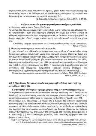 Στρατιωτικόσ Σφνδεςμοσ πζποικεν ότι πρζπει, χάριν αυτοφ του ςυμφζροντοσ τθσ
Δυναςτείασ, όπωσ ο τε Διάδοχοσ και οι Βαςιλόπαιδεσ απόςχωςι τθσ ενεργοφ και
διοικθτικισ εν τω ςτρατϊ και τω ναυτικϊ υπθρεςίασ *...].
Ν. Ηορμπάσ, Απομνθμονεφματα, Ακινα 1925, ς. 15-18.
2. Απόψεισ ιςτορικϊν για τον χαρακτιρα του κινιματοσ του 1909
α. Θ άποψθ του ιςτορικοφ Γιάννθ Κορδάτου
Το κίνθμα του Γουδιοφ είναι ζνασ νζοσ ςτακμόσ για τθν ελλθνικι κεφαλαιοκρατία.
Θ «επανάςταςθ» αυτι ςτα βακφτερα ελατιρια τθσ είναι ζνα αςτικό κίνθμα. Θ
ελλθνικι κεφαλαιοκρατία δίνει μια μάχθ οριςτικι με τα τηάκια και αυτι τθ φορά τα
βγάηει πζρα. Απ' εδϊ κ' εμπρόσ παίρνει αυτι τθν κυβερνθτικι μθχανι ςτα χζρια
τθσ.
Γ. Κορδάτοσ, Ειςαγωγι εισ τθν ιςτορία τθσ ελλθνικισ κεφαλαιοκρατίασ, (1930), Επικαιρότθτα,
Ακινα 1977,ς.63.
β. Θ άποψθ του ςφγχρονου ιςτορικοφ Γ.Β. Δερτιλι
*...+ μια πλευρά τθσ ελλθνικισ ιςτοριογραφίασ προςπάκθςε ν' ανακαλφψει πάςθ
κυςία μιαν αςτικι επανάςταςθ μζςα ςτθν ελλθνικι ιςτορία. Φαίνεται, όμωσ, ότι
δεν ζγινε ποτζ τζτοια επανάςταςθ ςτθν Ελλάδα, γιατί δεν χρειάςτθκε ποτζ να γίνει:
οι αςτικοί κεςμοί κακιερϊκθκαν ιδθ από τα Συντάγματα τθσ δεκαετίασ του 1820,
κεςπίςτθκαν ξανά ςτο Σφνταγμα του 1844 και παγιϊκθκαν οριςτικά με το Σφνταγμα
του 1864. *...+ Στθν περίπτωςθ του 1909, θ παρερμθνεία δικαιολογείται από τισ
ςυνζπειεσ τθσ εξζγερςθσ: ονομάςτθκε «αςτικι» επειδι επιτάχυνε τον
εκςυγχρονιςμό τθσ οικονομίασ και τθν εδραίωςθ του αςτικοφ κακεςτϊτοσ *...+.
Γ.Β. Δερτιλισ, Κοινωνικόσ μεταςχθματιςμόσ και ςτρατιωτικι επζμβαςθ, Τ 880-1909, δ' ζκδοςθ,
Εξάντασ Ακινα 1985,ς.217.
28. Ο Ελευθέριοσ Βενιζέλοσ πρωθυπουργόσ: η βενιζελική πολιτική τησ
περιόδου 1910-1912
1. Ο Βενιηζλοσ υποςτθρίηει τθ λιψθ μζτρων υπζρ των αςκενζςτερων τάξεων
Το παρακάτω κείμενο αποτελεί απόςπαςμα από τθν απάντθςθ του Ε. Βενιηζλου ςε
βουλευτι τθσ αντιπολίτευςθσ ο οποίοσ τον επζκρινε για υπερβολικζσ παροχζσ ςτισ
κατώτερεσ κοινωνικζσ τάξεισ κατά τισ εργαςίεσ τθσ Βουλισ τθν άνοιξθ του 1911.
Πτε βεβαίωσ ο κ. Βουλευτισ *...+ νομίηει ότι θ δφναμισ του αςτικοφ κακεςτϊτοσ
είναι να μθν βλζπθ παντάπαςι τον κίνδυνον, ο οποίοσ επζρχεται κατά τον εικοςτόν
αιϊνα επί τα κάτω, κίνδυνον τον οποίον εν μζςον ζχει να προλάβθ, να προλαμβάνθ
τασ εκριξεισ διά τθσ εγκαίρου ικανοποιιςεωσ των δικαίων αξιϊςεων των τάξεων
εκείνων των εργατϊν των αποκλιρων τθσ κοινωνίασ, ότε τοιαφτθν αντίλθψιν ζχει ο
κ. Βουλευτισ *...+ δεν εκπλιττομαι βεβαίωσ, διότι τοιαφτασ εξζφερεν από του
βιματοσ τοφτου ιδζασ.
Πθγι: Γ. Λεονταρίτθσ, «Το ελλθνικό εργατικό κίνθμα και το αςτικό κράτοσ, 1910-1920», Κ. Βερζ-
μθσ, Ο. Δθμθτρακόπουλοσ (επιμ.), Μελετιματα γφρω από τον Βενιηζλο και τθν εποχι του,
Φιλιππότθσ, Ακινα 1980, ς. 52.
 