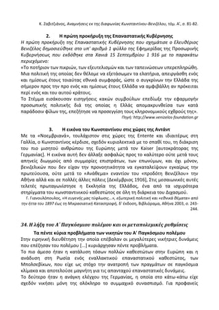 Κ. Ηαβιτηιάνοσ, Αναμνιςεισ εκ τθσ διαφωνίασ Κωνςταντίνου-Βενιηζλου, τόμ. Α', ς. 81-82.
2. Η πρϊτθ προκιρυξθ τθσ Επαναςτατικισ Κυβζρνθςθσ
Η πρώτθ προκιρυξθ τθσ Επαναςτατικισ Κυβζρνθςθσ που ςχθμάτιςε ο Ελευκζριοσ
Βενιηζλοσ δθμοςιεφκθκε ςτο υπ' αρικμό 1 φφλλο τθσ Εφθμερίδασ τθσ Ρροςωρινισ
Κυβερνιςεωσ που εκδόκθκε ςτα Χανιά 15 Σεπτεμβρίου 1 916 με το παρακάτω
περιεχόμενο:
«Το ποτιριον των πικριϊν, των εξευτελιςμϊν και των ταπεινϊςεων υπερεπλθρϊκθ.
Μια πολιτικι τθσ οποίασ δεν κζλομε να εξετάςωμεν τα ελατιρια, απειργάςκθ ενόσ
και θμίςεωσ ζτουσ τοιαφτασ εκνικά ςυμφοράσ, ϊςτε ο ςυγκρίνων τθν Ελλάδα τθσ
ςιμερον προσ τθν προ ενόσ και θμίςεωσ ζτουσ Ελλάδα να αμφιβάλλθ αν πρόκειται
περί ενόσ και του αυτοφ κράτουσ.
Το Στζμμα ειςάκουςαν ειςθγιςεισ κακϊν ςυμβοφλων επεδίωξε τθν εφαρμογιν
προςωπικισ πολιτικισ διά τθσ οποίασ θ Ελλάσ απομακρυνκείςα των κατά
παράδοςιν φίλων τθσ, επεηιτθςε να προςεγγίςθ τουσ κλθρονομικοφσ εχκροφσ τθσ».
Πθγι: http://www.venizelos-foundation.gr
3. Η εικόνα του Κωνςταντίνου ςτισ χϊρεσ τθσ Αντάντ
Με τα «Νοεμβριανά», τουλάχιςτον ςτισ χϊρεσ τθσ Entente και ιδιαιτζρωσ ςτθ
Γαλλία, ο Κωνςταντίνοσ κζρδιςε, ςχεδόν κυριολεκτικά με το ςπακί του, τθ διάκριςθ
του πιο μιςθτοφ ανκρϊπου τθσ Ευρϊπθσ μετά τον Kaiser *αυτοκράτορασ τθσ
Γερμανίασ+. Θ εικόνα αυτι δεν άλλαξε αςφαλϊσ προσ το καλφτερο οφτε μετά τουσ
απθνείσ διωγμοφσ από ςυμμορίεσ επιςτράτων, των επωνφμων, και όχι μόνον,
βενιηελικϊν που δεν είχαν τθν προνοθτικότθτα να εγκαταλείψουν εγκαίρωσ τθν
πρωτεφουςα, οφτε μετά το «Ανάκεμα» εναντίον του «προδότθ Βενιηζλου» τθν
Ακινα αλλά και ςε πολλζσ άλλεσ πόλεισ *Δεκζμβριοσ 1916+, Στισ μεςαιωνικζσ αυτζσ
τελετζσ πρωταγωνίςτθςε θ Εκκλθςία τθσ Ελλάδοσ, ζνα από τα ιςχυρότερα
ςτθρίγματα του κωνςταντινικοφ κακεςτϊτοσ ςε όλθ τθ διάρκεια του Διχαςμοφ.
Γ. Γιανουλόπουλοσ, «Θ ευγενισ μασ τφφλωςισ...», εξωτερικι πολιτικι και «εκνικά κζματα» από
τθν ιττα του 1897 ζωσ τθ Μικραςιατικι Καταςτροφι, δ' ζκδοςθ, Βιβλιόραμα, Ακινα 2003, ς. 243-
244.
34. Η λήξη του Α΄ Παγκόςμιου πολέμου και οι μεταπολεμικέσ ρυθμίςεισ
Σα πζντε κφρια προβλιματα των νικθτϊν του Α' Παγκόςμιου πολζμου
Στθν ειρθνικι διευκζτθςθ τθν οποία επζβαλαν οι μεγαλφτερεσ νικιτριεσ δυνάμεισ
που επζηθςαν του πολζμου *...+ κυριάρχθςαν πζντε προβλιματα.
Το πιο άμεςο ιταν θ κατάλυςθ τόςων πολλϊν κακεςτϊτων ςτθν Ευρϊπθ και θ
ανάδυςθ ςτθ ΢ωςία ενόσ εναλλακτικοφ επαναςτατικοφ κακεςτϊτοσ, των
Μπολςεβίκων, που είχε ωσ ςτόχο τθν ανατροπι των πραγμάτων ςε παγκόςμια
κλίμακα και αποτελοφςε μαγνιτθ για τισ απανταχοφ επαναςτατικζσ δυνάμεισ.
Το δεφτερο ιταν θ ανάγκθ ελζγχου τθσ Γερμανίασ, θ οποία ςτο κάτω-κάτω είχε
ςχεδόν νικιςει μόνθ τθσ ολόκλθρο το ςυμμαχικό ςυναςπιςμό. Για προφανείσ
 