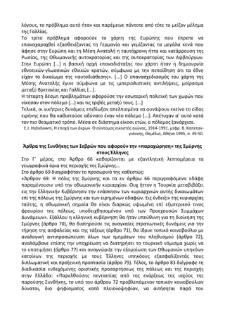 λόγουσ, το πρόβλθμα αυτό ιταν και παρζμεινε πάντοτε από τότε το μείηον μζλθμα
τθσ Γαλλίασ.
Το τρίτο πρόβλθμα αφοροφςε το χάρτθ τθσ Ευρϊπθσ που ζπρεπε να
επαναχαραχκεί εξαςκενίηοντασ τθ Γερμανία και γεμίηοντασ τα μεγάλα κενά που
άφθςε ςτθν Ευρϊπθ και τθ Μζςθ Ανατολι θ ταυτόχρονθ ιττα και κατάρρευςθ τθσ
΢ωςίασ, τθσ Οκωμανικισ αυτοκρατορίασ και τθσ αυτοκρατορίασ των Αψβοφργων.
Στθν Ευρϊπθ *...+ θ βαςικι αρχι επαναδιάταξθσ του χάρτθ ιταν θ δθμιουργία
εκνοτικϊν-γλωςςικϊν εκνικϊν κρατϊν, ςφμφωνα με τθν πεποίκθςθ ότι τα ζκνθ
είχαν το δικαίωμα τθσ «αυτοδιάκεςθσ». *...+ Ο επαναςχεδιαςμόσ του χάρτθ τθσ
Μζςθσ Ανατολισ ζγινε ςφμφωνα με τισ ιμπεριαλιςτικζσ αντιλιψεισ, μοίραςμα
μεταξφ Βρετανίασ και Γαλλίασ *...+.
Θ τζταρτθ δζςμθ προβλθμάτων αφοροφςε τθν εςωτερικι πολιτικι των χωρϊν που
νίκθςαν ςτον πόλεμο *...+ και τισ τριβζσ μεταξφ τουσ. *...+
Τελικά, οι νικιτριεσ δυνάμεισ επιδίωξαν απελπιςμζνα να ςυνάψουν εκείνο το είδοσ
ειρινθσ που κα κακιςτοφςε αδφνατο ζναν νζο πόλεμο *...+. Απζτυχαν α' αυτό κατά
τον πιο κεαματικό τρόπο. Μζςα ςε διάςτθμα είκοςι ετϊν, ο πόλεμοσ ξανάρχιςε.
Ε.J. Hobsbawm, Θ εποχι των άκρων. Ο ςφντομοσ εικοςτόσ αιϊνασ, 1914-1991, μτφρ. Β. Καπεταν-
γιάννθσ, Κεμζλιο, Ακινα 1995, ς. 49-50.
Άρκρα τθσ ΢υνκικθσ των ΢εβρϊν που αφοροφν τθν «παραχϊρθςθ» τθσ ΢μφρνθσ
ςτουσ Ζλλθνεσ
Στο Γϋ μζροσ, ςτο Άρκρο 66 κακορίηονται με εξαντλθτικι λεπτομζρεια τα
γεωγραφικά όρια τθσ περιοχισ τθσ Σμφρνθσ…
Στο άρκρο 69 διαγραφόταν το προςωρινό τθσ κακεςτϊσ:
«Άρκρον 69. Θ πόλισ τθσ Σμφρνθσ και τα εν άρκρω 66 περιγραφόμενα εδάφθ
παραμζνουςιν υπό τθν οκωμανικιν κυριαρχίαν. Ουχ ιττον θ Τουρκία μεταβιβάηει
εισ τθν Ελλθνικιν Κυβζρνθςιν τθν ενάςκθςιν των κυριαρχικϊν αυτισ δικαιωμάτων
επί τθσ πόλεωσ τθσ Σμφρνθσ και των ειρθμζνων εδαφϊν. Εισ ζνδειξιν τθσ κυριαρχίασ
ταφτθσ, θ οκωμανικι ςθμαία κα είναι διαρκϊσ υψωμζνθ επί εξωτερικοφ τινοσ
φρουρίου τθσ πόλεωσ, υποδειχκθςομζνου υπό των Ρροεχουςϊν Συμμάχων
Δυνάμεων». Εξάλλου θ ελλθνικι κυβζρνθςθ κα ιταν υπεφκυνθ για τθ διοίκθςθ τθσ
Σμφρνθσ (άρκρο 70), κα διατθροφςε τισ αναγκαίεσ ςτρατιωτικζσ δυνάμεισ για τθν
τιρθςθ τθσ αςφαλείασ και τθσ τάξεωσ (άρκρο 71), κα ίδρυε τοπικό κοινοβοφλιο με
αναλογικι αντιπροςϊπευςθ όλων των τμθμάτων του πλθκυςμοφ (άρκρο 72),
αναλάμβανε επίςθσ τθν υποχρζωςθ να διατθριςει το τουρκικό νόμιςμα χωρίσ να
το υποτιμιςει (άρκρο 77) και αναγνϊριηε τθν εξομοίωςθ των Οκωμανϊν υπθκόων
κατοίκων τθσ περιοχισ με τουσ Ζλλθνεσ υπθκόουσ εξαςφαλίηοντάσ τουσ
διπλωματικι και προξενικι προςταςία (άρκρο 79). Τζλοσ, το άρκρο 83 διζγραφε τθ
διαδικαςία ενδεχόμενθσ οριςτικισ προςαρτιςεωσ τθσ πόλεωσ και τθσ περιοχισ
ςτθν Ελλάδα: «Ραρελκοφςθσ πενταετίασ από τθσ ενάρξεωσ τθσ ιςχφοσ τθσ
παροφςθσ Συνκικθσ, το υπό του άρκρου 72 προβλεπόμενον τοπικόν κοινοβοφλιον
δφναται, δια ψθφίςματοσ κατά πλειονοψθφίαν, να αιτιςθται παρά του
 