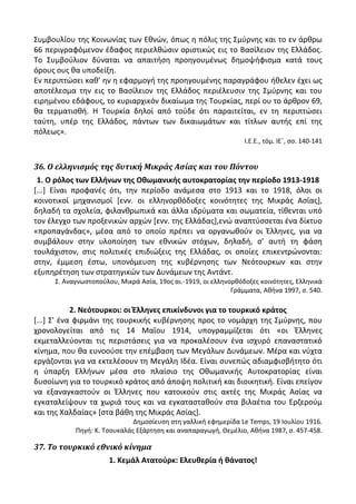 Συμβουλίου τθσ Κοινωνίασ των Εκνϊν, όπωσ θ πόλισ τθσ Σμφρνθσ και το εν άρκρω
66 περιγραφόμενον ζδαφοσ περιελκϊςιν οριςτικϊσ εισ το Βαςίλειον τθσ Ελλάδοσ.
Το Συμβοφλιον δφναται να απαιτιςθ προθγουμζνωσ δθμοψιφιςμα κατά τουσ
όρουσ ουσ κα υποδείξθ.
Εν περιπτϊςει κακ’ θν θ εφαρμογι τθσ προθγουμζνθσ παραγράφου ικελεν ζχει ωσ
αποτζλεςμα τθν εισ το Βαςίλειον τθσ Ελλάδοσ περιζλευςιν τθσ Σμφρνθσ και του
ειρθμζνου εδάφουσ, το κυριαρχικόν δικαίωμα τθσ Τουρκίασ, περί ου το άρκρον 69,
κα τερματιςκι. Θ Τουρκία δθλοί από τοφδε ότι παραιτείται, εν τθ περιπτϊςει
ταφτθ, υπζρ τθσ Ελλάδοσ, πάντων των δικαιωμάτων και τίτλων αυτισ επί τθσ
πόλεωσ».
Λ.Ε.Ε., τόμ. ΛΕϋ, ςς. 140-141
36. Ο ελληνιςμόσ τησ δυτική Μικράσ Αςίασ και του Πόντου
1. Ο ρόλοσ των Ελλινων τθσ Οκωμανικισ αυτοκρατορίασ τθν περίοδο 1913-1918
[...] Είναι προφανζσ ότι, τθν περίοδο ανάμεςα ςτο 1913 και το 1918, όλοι οι
κοινοτικοί μθχανιςμοί [ενν. οι ελλθνορκόδοξεσ κοινότθτεσ τθσ Μικράσ Αςίασ],
δθλαδι τα ςχολεία, φιλανκρωπικά και άλλα ιδρφματα και ςωματεία, τίκενται υπό
τον ζλεγχο των προξενικϊν αρχϊν [ενν. τθσ Ελλάδασ],ενϊ αναπτφςςεται ζνα δίκτυο
«προπαγάνδασ», μζςα από το οποίο πρζπει να οργανωκοφν οι Ζλλθνεσ, για να
ςυμβάλουν ςτθν υλοποίθςθ των εκνικϊν ςτόχων, δθλαδι, ς' αυτι τθ φάςθ
τουλάχιςτον, ςτισ πολιτικζσ επιδιϊξεισ τθσ Ελλάδασ, οι οποίεσ επικεντρϊνονται:
ςτθν, ζμμεςθ ζςτω, υπονόμευςθ τθσ κυβζρνθςθσ των Νεότουρκων και ςτθν
εξυπθρζτθςθ των ςτρατθγικϊν των Δυνάμεων τθσ Αντάντ.
Σ. Αναγνωςτοποφλου, Μικρά Αςία, 19οσ αι.-1919, οι ελλθνορκόδοξεσ κοινότθτεσ, Ελλθνικά
Γράμματα, Ακινα 1997, ς. 540.
2. Νεότουρκοι: οι Ζλλθνεσ επικίνδυνοι για το τουρκικό κράτοσ
[...] Σ' ζνα φιρμάνι τθσ τουρκικισ κυβζρνθςθσ προσ το νομάρχθ τθσ Σμφρνθσ, που
χρονολογείται από τισ 14 Μαΐου 1914, υπογραμμίηεται ότι «οι Ζλλθνεσ
εκμεταλλεφονται τισ περιςτάςεισ για να προκαλζςουν ζνα ιςχυρό επαναςτατικό
κίνθμα, που κα ευνοοφςε τθν επζμβαςθ των Μεγάλων Δυνάμεων. Μζρα και νφχτα
εργάηονται για να εκτελζςουν τθ Μεγάλθ Λδζα. Είναι ςυνεπϊσ αδιαμφιςβιτθτο ότι
θ φπαρξθ Ελλινων μζςα ςτο πλαίςιο τθσ Οκωμανικισ Αυτοκρατορίασ είναι
δυςοίωνθ για το τουρκικό κράτοσ από άποψθ πολιτικι και διοικθτικι. Είναι επείγον
να εξαναγκαςτοφν οι Ζλλθνεσ που κατοικοφν ςτισ ακτζσ τθσ Μικράσ Αςίασ να
εγκαταλείψουν τα χωριά τουσ και να εγκαταςτακοφν ςτα βιλαζτια του Ερηεροφμ
και τθσ Χαλδαίασ» [ςτα βάκθ τθσ Μικράσ Αςίασ].
Δθμοςίευςθ ςτθ γαλλικι εφθμερίδα Le Temps, 19 Λουλίου 1916.
Ρθγι: Κ. Τςουκαλάσ Εξάρτθςθ και αναπαραγωγι, Κεμζλιο, Ακινα 1987, ς. 457-458.
37. Το τουρκικό εθνικό κίνημα
1. Κεμάλ Ατατοφρκ: Ελευκερία ι κάνατοσ!
 