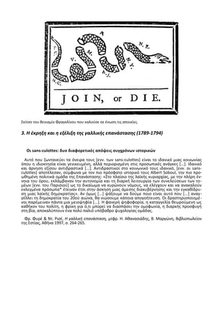 Σκίτςο του Βενιαμίν Φραγκλίνου που καλοφςε ςε ζνωςθ τισ αποικίεσ.
3. Η ζκρηξη και η εξζλιξη τησ γαλλικήσ επανάςταςησ (1789-1794)
Οι sans-culottes: δυο διαφορετικζσ απόψεισ ςυγχρόνων ιςτορικϊν
Αυτό που ηωντανεφει τα όνειρα τουσ *ενν. των sans-culottes+ είναι το ιδανικό μιασ κοινωνίασ
όπου θ ιδιοκτθςία είναι γενικευμζνθ, αλλά περιοριςμζνθ ςτισ προςωπικζσ ανάγκεσ *...+. Λδανικό
και άρνθςθ εξίςου αντιδραςτικά *...+. Αντιδραςτικοί ςτο κοινωνικό τουσ ιδανικό, *ενν. οι sans-
culottes+ αποτζλεςαν, ςφμφωνα με τον πιο πρόςφατο ιςτορικό τουσ Albert Soboul, τθν πιο προ-
ωκθμζνθ πολιτικά ομάδα τθσ Επανάςταςθσ: «Στο πλαίςιο τθσ λαϊκισ κυριαρχίασ, με τθν πλιρθ ζν-
νοια του όρου, εκλάμβαναν τθν αυτονομία και τθ διαρκι λειτουργία των ςυνελεφςεων των το-
μζων *ενν. του Ραριςιοφ+ ωσ το δικαίωμα να κυρϊνουν νόμουσ, να ελζγχουν και να ανακαλοφν
εκλεγμζνα πρόςωπα* ζτειναν ζτςι ςτθν άςκθςθ μιασ άμεςθσ διακυβζρνθςθσ και τθν εγκακίδρυ-
ςθ μιασ λαϊκισ δθμοκρατίασ». Αν όμωσ *...+ ψάξουμε να δοφμε ποιο είναι αυτό που *...+ αναγ-
γζλλει τθ δθμοκρατία του 20οφ αιϊνα, κα νιϊςουμε κάποια απογοιτευςθ. Οι δραςτθριοποιθμζ-
νοι παρζμειναν πάντα μια μειοψθφία *...+. Θ φανερι ψθφοφορία, θ καταγγελία κεωροφμενθ ωσ
κακικον του πολίτθ, θ φρίκθ για ό,τι μπορεί να διαςπάςει τθν ομοφωνία, θ διαρκισ προςφυγι
ςτθ βία, αποκαλφπτουν ζνα πολφ παλιό υπόβακρο ψυχολογίασ ομάδασ.
Φρ. Φυρζ & Ντ. ΢ιςζ, Η γαλλικι επανάςταςθ, μτφρ. Θ. Ακαναςιάδθσ, Β. Μαργϊνθ, Βιβλιοπωλείον
τθσ Εςτίασ, Ακινα 1997, ς. 264-265.
 