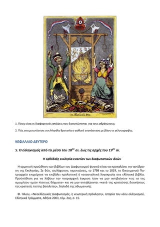 1 .Ροιεσ είναι οι διαφορετικζσ απόψεισ που διατυπϊνονται για τουσ αβράκωτουσ;
2. Ρϊσ αντιμετωπίςτθκε ςτθ Μεγάλθ Βρετανία θ γαλλικι επανάςταςθ με βάςθ τθ γελοιογραφία;
ΚΕΦΑΛΑΙΟ ΔΕΤΣΕΡΟ
5. Ο ελληνιςμόσ από τα μζςα του 18ου
αι. ζωσ τισ αρχζσ του 19ου
αι.
Η ορκόδοξθ εκκλθςία εναντίον των διαφωτιςτικϊν ιδεϊν
Θ ορμθτικι προϊκθςθ των βιβλίων του Διαφωτιςμοφ φυςικό είναι να προκαλζςει τθν αντίδρα-
ςθ τθσ Εκκλθςίασ. Σε δφο, τουλάχιςτον, περιπτϊςεισ, το 1798 και το 1819, το Οικουμενικό Ρα-
τριαρχείο επιχείρθςε να επιβάλει προλθπτικι ι καταςταλτικι λογοκριςία ςτα ελλθνικά βιβλία.
Ρροχπόκεςθ για να λάβουν τθν πατριαρχικι ζγκριςθ ιταν να μθν αντιβαίνουν «εισ τα τθσ
αμωμιτου θμϊν πίςτεωσ δόγματα» και να μθν αντιφζρονται «κατά τθσ κρατοφςθσ διοικιςεωσ
τθσ κραταιόσ ταφτθσ βαςιλείασ», δθλαδι τθσ οκωμανικισ.
Φ. Θλιου, «Νεοελλθνικόσ Διαφωτιςμόσ, θ νεωτερικι πρόκλθςθ», Ιςτορία του νζου ελλθνιςμοφ,
Ελλθνικά Γράμματα, Ακινα 2003, τόμ. 2οσ, ς. 15.
 