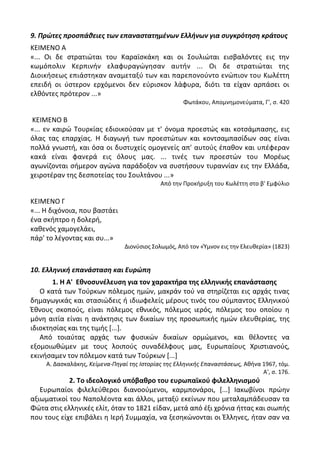 9. Πρώτεσ προςπάθειεσ των επαναςτατημζνων Ελλήνων για ςυγκρότηςη κράτουσ
ΚΕΛΜΕΝΟ Α
«... Οι δε ςτρατιϊται του Καραϊςκάκθ και οι Σουλιϊται ειςβαλόντεσ εισ τθν
κωμόπολιν Κερπινιν ελαφυραγϊγθςαν αυτιν ... Οι δε ςτρατιϊται τθσ
Διοικιςεωσ επιάςτθκαν αναμεταξφ των και παρεπονοφντο ενϊπιον του Κωλζττθ
επειδι οι φςτερον ερχόμενοι δεν εφριςκον λάφυρα, διότι τα είχαν αρπάςει οι
ελκόντεσ πρότερον ...»
Φωτάκου, Απομνθμονεφματα, Γ', ς. 420
ΚΕΛΜΕΝΟ Β
«... εν καιρϊ Τουρκίασ εδιοικοφςαν με τ' όνομα προεςτϊσ και κοτςάμπαςθσ, εισ
όλασ τασ επαρχίασ. Θ διαγωγι των προεςτϊτων και κοντςαμπαςίδων ςασ είναι
πολλά γνωςτι, και όςα οι δυςτυχείσ ομογενείσ απ' αυτοφσ ζπακον και υπζφεραν
κακά είναι φανερά εισ όλουσ μασ. ... τινζσ των προεςτϊν του Μορζωσ
αγωνίηονται ςιμερον αγϊνα παράδοξον να ςυςτιςουν τυραννίαν εισ τθν Ελλάδα,
χειροτζραν τθσ δεςποτείασ του Σουλτάνου ...»
Από τθν Ρροκιρυξθ του Κωλζττθ ςτο β' Εμφφλιο
ΚΕΛΜΕΝΟ Γ
«... Θ διχόνοια, που βαςτάει
ζνα ςκιπτρο θ δολερι,
κακενόσ χαμογελάει,
πάρ' το λζγοντασ και ςυ...»
Διονφςιοσ Σολωμόσ, Από τον «Φμνον εισ τθν Ελευκερία» (1823)
10. Ελληνική επανάςταςη και Ευρώπη
1. Η Α' Εκνοςυνζλευςθ για τον χαρακτιρα τθσ ελλθνικισ επανάςταςθσ
Ο κατά των Τοφρκων πόλεμοσ θμϊν, μακράν τοφ να ςτθρίηεται εισ αρχάσ τινασ
δθμαγωγικάσ και ςταςιϊδεισ ι ιδιωφελείσ μζρουσ τινόσ του ςφμπαντοσ Ελλθνικοφ
Ζκνουσ ςκοποφσ, είναι πόλεμοσ εκνικόσ, πόλεμοσ ιερόσ, πόλεμοσ του οποίου θ
μόνθ αιτία είναι θ ανάκτθςισ των δικαίων τθσ προςωπικισ θμϊν ελευκερίασ, τθσ
ιδιοκτθςίασ και τθσ τιμισ *...+.
Από τοιαφτασ αρχάσ των φυςικϊν δικαίων ορμϊμενοι, και κζλοντεσ να
εξομοιωκϊμεν με τουσ λοιποφσ ςυναδζλφουσ μασ, Ευρωπαίουσ Χριςτιανοφσ,
εκινιςαμεν τον πόλεμον κατά των Τοφρκων *...+
Α. Δαςκαλάκθσ, Κείμενα-Πθγαί τθσ Ιςτορίασ τθσ Ελλθνικισ Επαναςτάςεωσ, Ακινα 1967, τόμ.
Α', ς. 176.
2. Σο ιδεολογικό υπόβακρο του ευρωπαϊκοφ φιλελλθνιςμοφ
Ευρωπαίοι φιλελεφκεροι διανοοφμενοι, καρμπονάροι, *...+ Λακωβίνοι πρϊθν
αξιωματικοί του Ναπολζοντα και άλλοι, μεταξφ εκείνων που μεταλαμπάδευςαν τα
Φϊτα ςτισ ελλθνικζσ ελίτ, όταν το 1821 είδαν, μετά από ζξι χρόνια ιττασ και ςιωπισ
που τουσ είχε επιβάλει θ Λερι Συμμαχία, να ξεςθκϊνονται οι Ζλλθνεσ, ιταν ςαν να
 