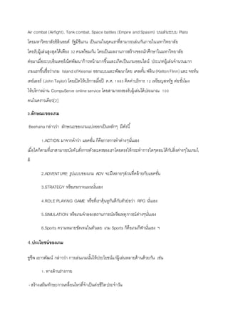 Air combat (Airfight), Tankcombat, Space battles (Empire and Spasim) บนเล่นระบบ Plato
โดยมหาวิทยาลัยอิลินอยด์ รัฐมิชิแกน เป็นเกมในยุคแรกที่สามารถเล่นกันภายในมหาวิทยาลัย
โดยรับผู้เล่นสูงสุดได้เพียง 32 คนพร้อมกัน โดยเป็นผลงานการสร้างของนักศึกษาในมหาวิทยาลัย
ต่อมาเมื่อระบบอินเตอร์เน็ตพัฒนาก้าวหน้ามากขึ้นและเกิดเป็นเกมออนไลน์ ประเภทผู้เล่นจานวนมาก
เกมแรกขึ้นชื่อว่าเกม Island ofKesmai ออกแบบและพัฒนาโดย เคลตั้น ฟลิน (Kelton Flinn) และ จอห์น
เทย์เลอร์ (John Taylor) โดยเปิดให้บริการเมื่อปี ค.ศ. 1985 คิดค่าบริการ 12 เหรียญสหรัฐ ต่อชั่วโมง
ให้บริการผ่าน CompuServe online service โดยสามารถรองรับผู้เล่นได้ประมาณ 100
คนในคราวเดียว[2]
3.ลักษณะของเกม
Beehaha กล่าวว่า ลักษณะของเกมแบ่งออกเป็นหลักๆ มีดังนี้
1.ACTION มาจากคาว่า แอคชั่น ก็คือการการทาต่างๆนั่นเอง
เมื่อใดก็ตามที่เราสามารถบังคับสั่งการตัวละครของเราโดยตรงให้กระทาการใดๆตอบโต้กับสิ่งต่างๆในเกมไ
ด้
2.ADVENTURE รูปแบบของเกม ADV จะมีหลายๆส่วนที่คล้ายกับแอคชั่น
3.STRATEGY หรือเกมวางแผนนั่นเอง
4.ROLE PLAYING GAME หรือที่เราคุ้นหูกันดีกับตัวย่อว่า RPG นั่นเอง
5.SIMULATION หรือเกมจาลองสถานการณ์หรือเหตุการณ์ต่างๆนั่นเอง
6.Sports ความหมายชัดเจนในตัวเลย เกม Sports ก็คือเกมกีฬานั่นเอง ฯ
4.ประโยชน์ของเกม
ชูชีพ เยาวพัฒน์ กล่าวว่า การเล่นเกมนั้นให้ประโยชน์แก่ผู้เล่นหลายด้านด้วยกัน เช่น
1. ทางด้านร่างกาย
- สร้างเสริมทักษะการเคลื่อนไหวที่จาเป็นต่อชีวิตประจาวัน
 