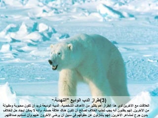 (3)‫الوديع‬ ‫الدب‬ ‫طراز‬"‫التهدئة‬":
‫مع‬ ‫العالقات‬‫تكون‬ ‫أن‬ ‫تريد‬ ‫الوديعة‬ ‫الدببة‬ ‫الشخصية‬ ‫األهداف‬ ‫من‬ ‫بكثير‬ ‫أهم‬ ‫الطراز‬ ‫هذا‬ ‫لدى‬ ‫اآلخرين‬‫ومقبولة‬ ‫بوبة‬ ‫م‬
‫اآلخرين‬ ‫من‬.‫هنات‬ ‫تكون‬ ‫أن‬ ‫لصالح‬ ‫الخالف‬ ‫تجنب‬ ‫يجب‬ ‫أن‬ ‫يظنون‬ ‫نهم‬‫للخالف‬ ‫ل‬ ‫يجاد‬ ‫يمكن‬ ‫ال‬ ‫وأن‬ ‫سنة‬ ‫عالقة‬
‫اآلخرين‬ ‫لمشاعر‬ ‫جرح‬ ‫بدون‬.‫يتنازلون‬ ‫نهم‬‫تستديم‬ ‫وأن‬ ‫عنهم‬ ‫اآلخرون‬ ‫يرضى‬ ‫أن‬ ‫سبيل‬ ‫في‬ ‫قوقهم‬ ‫عن‬‫صداقتهم‬.
 