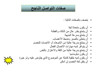 •‫التالية‬ ‫بالصفات‬ ‫يتصف‬:
•‫لبقا‬ ‫متحدثا‬ ‫يكون‬ ‫أن‬
•‫والفطنة‬ ‫الذكاء‬ ‫من‬ ‫عال‬ ‫بقدر‬ ‫يتمتع‬ ‫أن‬
•‫البديهة‬ ‫بسرعة‬ ‫يتمتع‬ ‫أن‬
•‫األعصاب‬ ‫وضبط‬ ‫بالصبر‬ ‫يتحلى‬ ‫أن‬
•‫للخصم‬ ‫االنصات‬ ‫أو‬ ‫اإلصغاء‬ ‫من‬ ‫عالية‬ ‫بدرجة‬ ‫يمتتع‬ ‫أن‬
•‫الفعال‬ ‫االتصال‬ ‫مهارات‬ ‫لديه‬ ‫يتوافر‬ ‫أن‬
•‫بالنفس‬ ‫واالعتزاز‬ ‫الثقة‬ ‫من‬ ‫عالية‬ ‫بدرجة‬ ‫يتمتع‬ ‫أن‬
•‫دبلوماسيا‬ ‫يكون‬ ‫أن‬
•‫خبرة‬ ‫وذو‬ ‫عليه‬ ‫يفاوض‬ ‫الذي‬ ‫الموضوع‬ ‫عن‬ ‫كاملة‬ ‫خلفية‬ ‫لديه‬ ‫يكون‬ ‫أن‬
•‫أمكن‬ ‫إن‬ ‫الخصم‬ ‫لغة‬ ‫يتقن‬ ‫أن‬
‫الناجح‬ ‫التواصل‬ ‫صفات‬
 