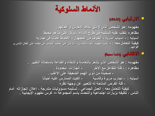 ‫السلوكية‬ ‫األنماط‬
•‫االرتيابي‬(‫الشكاك‬)
‫مفهومه‬:‫أفعالهم‬ ‫و‬ ‫اآلخرين‬ ‫بكالم‬ ‫يثق‬ ‫ال‬ ‫الذي‬ ‫الشخص‬ ‫هو‬.
‫مظاهره‬:‫محبط‬ ‫هو‬ ‫ما‬ ‫على‬ ‫ّز‬‫ك‬‫ير‬ ، ‫اآلراء‬ ‫طرح‬ ‫في‬ ‫السلبية‬ ‫عليه‬ ‫تغلب‬
‫أسبابه‬:-‫ة‬ّ‫ي‬‫أسر‬ ‫أسباب‬-‫المجهول‬ ‫من‬ ‫الخوف‬-‫تجاربه‬ ‫في‬ ً‫ا‬‫أحيان‬ ‫اإلحباط‬
‫معه‬ ‫التعامل‬ ‫ة‬ّ‫ي‬‫كيف‬:-‫باآلخرين‬ ‫الثقة‬ ‫مفهوم‬ ‫تنمية‬-‫أ‬ ‫على‬ ‫حكمه‬ ‫في‬ ‫المعايير‬ ‫تحكيم‬ ‫على‬ ‫التركيز‬‫و‬ ‫الناس‬ ‫فعال‬
‫أقوالهم‬.
•‫االكتئابي‬(‫محبط‬ ً‫ا‬‫دائم‬)
‫مفهومه‬:‫التغيير‬ ‫باستحالة‬ ‫والقناعة‬ ‫والشقاء‬ ‫بالتعاسة‬ ‫يشعر‬ ‫الذي‬ ‫الشخص‬ ‫هو‬.
‫مظاهره‬:-‫اآلخر‬ ‫مع‬ ‫التفاعل‬ ‫قلة‬-‫محدودة‬ ‫إنجازات‬.
-‫األغلب‬ ‫على‬ ‫الضعيفة‬ ‫الهمم‬ ‫ذوي‬ ‫من‬ ‫صحبته‬.
‫أسبابه‬:-‫وقاسية‬ ‫مريرة‬ ‫تجارب‬-ً‫ا‬‫أحيان‬ ‫عليه‬ ‫الممارس‬ ‫الكبت‬
-‫نظره‬ ‫وجهة‬ ‫عن‬ ‫للتعبير‬ ‫له‬ ‫المتاحة‬ ‫الفرص‬ ‫قلة‬
‫معه‬ ‫التعامل‬ ‫ة‬ّ‫ي‬‫كيف‬:‫إنجازاته‬ ‫إعالن‬ ، ‫متدرجة‬ ‫مسؤوليات‬ ‫تسليمه‬ ، ‫الجماعي‬ ‫العمل‬‫أمام‬
‫المجموعة‬ ‫باسم‬ ‫والتحدث‬ ‫اجتماعية‬ ‫بزيارات‬ ‫تكليفه‬ ، ‫الناس‬–‫اإليجابية‬ ‫مفهوم‬ ‫غرس‬.
 