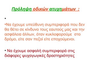 Πρόληψη οδικών ατυχημάτων :
•
•Να έχουμε υπεύθυνη συμπεριφορά που δεν
θα θέτει σε κίνδυνο τους εαυτούς μας και την
ασφάλεια άλλων, όταν κυκλοφορούμε στο
δρόμο, είτε σαν πεζοί είτε εποχούμενοι.
• Να έχουμε ασφαλή συμπεριφορά στις
διάφορες ψυχαγωγικές δραστηριότητες
 