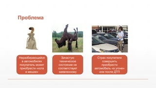 Проблема
Неразбирающийся
в автомобилях
покупатель может
приобрести «кота
в мешке»
Зачастую
техническое
состояние не
соответствует
заявленному
Страх покупателя
совершить
приобрести
автомобиль «в угоне»
или после ДТП
 