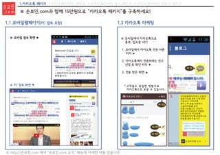1.카카오톡 패키지 2.카카오톡마케팅 패키지 3.카카오톡마케팅 골드 패키지 4.카카오톡마케팅 전문가 패키지
※ PC 접속 화면 ▼
※ 모바일 접속 화면 ▶
1.1 모바일웹페이지(PC 접속 포함) 1.2 카카오톡 마케팅
※ http://손보민.com 에서 “손보민.com 소식” 메뉴에 자세한 내용 있습니다.
※ 모바일에서 카카오톡으로
홍보, 입소문 내기
1. 모바일에서 카카오톡 전송 버튼
터치 ▶
2. 카카오톡에서 전송하려는 친구
선정 후 확인 터치 ▼
3. 전송 받은 화면
＊고객들도 동일한 방법으로
카카오톡으로 보낼 수 있습니다.
▼
터 치
터 치터 치1
터 치2
터 치3
1.
2. 3.
※ 손보민.com과 함께 15만원으로 “카카오톡 패키지”를 구축하세요!
손보민
. c o m
 