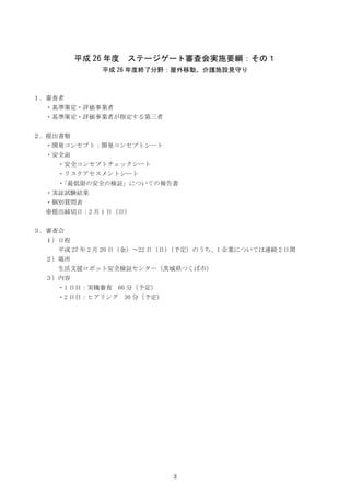3
平成 26 年度 ステージゲート審査会実施要綱：その１
平成 26 年度終了分野：屋外移動、介護施設見守り
１．審査者
・基準策定・評価事業者
・基準策定・評価事業者が指定する第三者
２．提出書類
・開発コンセプト：開発コンセプトシート
・...