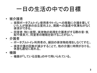 一日の生活の中での目標
• 被介護者
– 夜間ポータブルトイレ使用者やトイレへの移動に介護を要して
いた人が排泄の自立度向上と、周囲への遠慮や気兼ねがなく
排泄ができる。
– 同室者：特に夜間、排泄物の処理を介護者がする際の音・気
配や臭気で、...