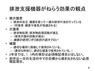 排泄支援機器がねらう効果の観点
• 被介護者
– 排泄の自立：機器を使って一連の排泄行為を行っている
– （同室者：騒音や臭気が低減される）
• 介護者
– 排泄物処理：排泄物処理回数が減る
– （排泄介護の回数が減る）
– 機器の使用に伴う負...