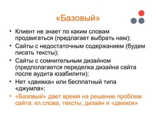 «Базовый»
• Клиент не знает по каким словам
продвигаться (предлагает выбрать нам);
• Сайты с недостаточным содержанием (будем
писать тексты);
• Сайты с сомнительным дизайном
(предполагается переделка дизайна сайта
после аудита юзабилити);
• Нет «движка» или бесплатный типа
«джумла»;
• «Базовый» дает время на решение проблем
сайта: кл.слова, тексты, дизайн и «движок»
 