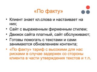 «По факту»
• Клиент знает кл.слова и настаивает на
них;
• Сайт с выраженным фирменным стилем;
• Движок сайта платный, сайт обслуживают;
• Готовы помогать с текстами и сами
занимаются обновлением контента;
• «По факту» тариф с высокими для нас
рисками в случае задержек со стороны
клиента в части утверждения текстов и т.п.
 
