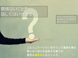 コミュニケーションを行う上で重要な事は
要らない部分を省略する事です。
優秀な編集者になりしょう。
※スライドが少ないと
参加者からの質問が
多くなります。
関係ないことを
話してはいけません。
 