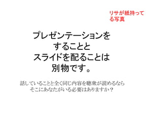 プレゼンテーションを
することと
スライドを配ることは
別物です。
話していることと全く同じ内容を聴衆が読めるなら
そこにあなたがいる必要はありますか？
リサが紙持って
る写真
 