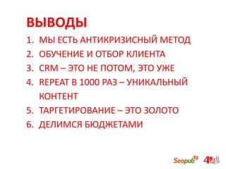 ВЫВОДЫ
1. МЫ ЕСТЬ АНТИКРИЗИСНЫЙ МЕТОД
2. ОБУЧЕНИЕ И ОТБОР КЛИЕНТА
3. CRM – ЭТО НЕ ПОТОМ, ЭТО УЖЕ
4. REPEAT В 1000 РАЗ – УНИКАЛЬНЫЙ
КОНТЕНТ
5. ТАРГЕТИРОВАНИЕ – ЭТО ЗОЛОТО
6. ДЕЛИМСЯ БЮДЖЕТАМИ
 