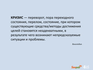 КРИЗИС — переворот, пора переходного
состояния, перелом, состояние, при котором
существующие средства/методы достижения
целей становятся неадекватными, в
результате чего возникают непредсказуемые
ситуации и проблемы.
Википедия.
 