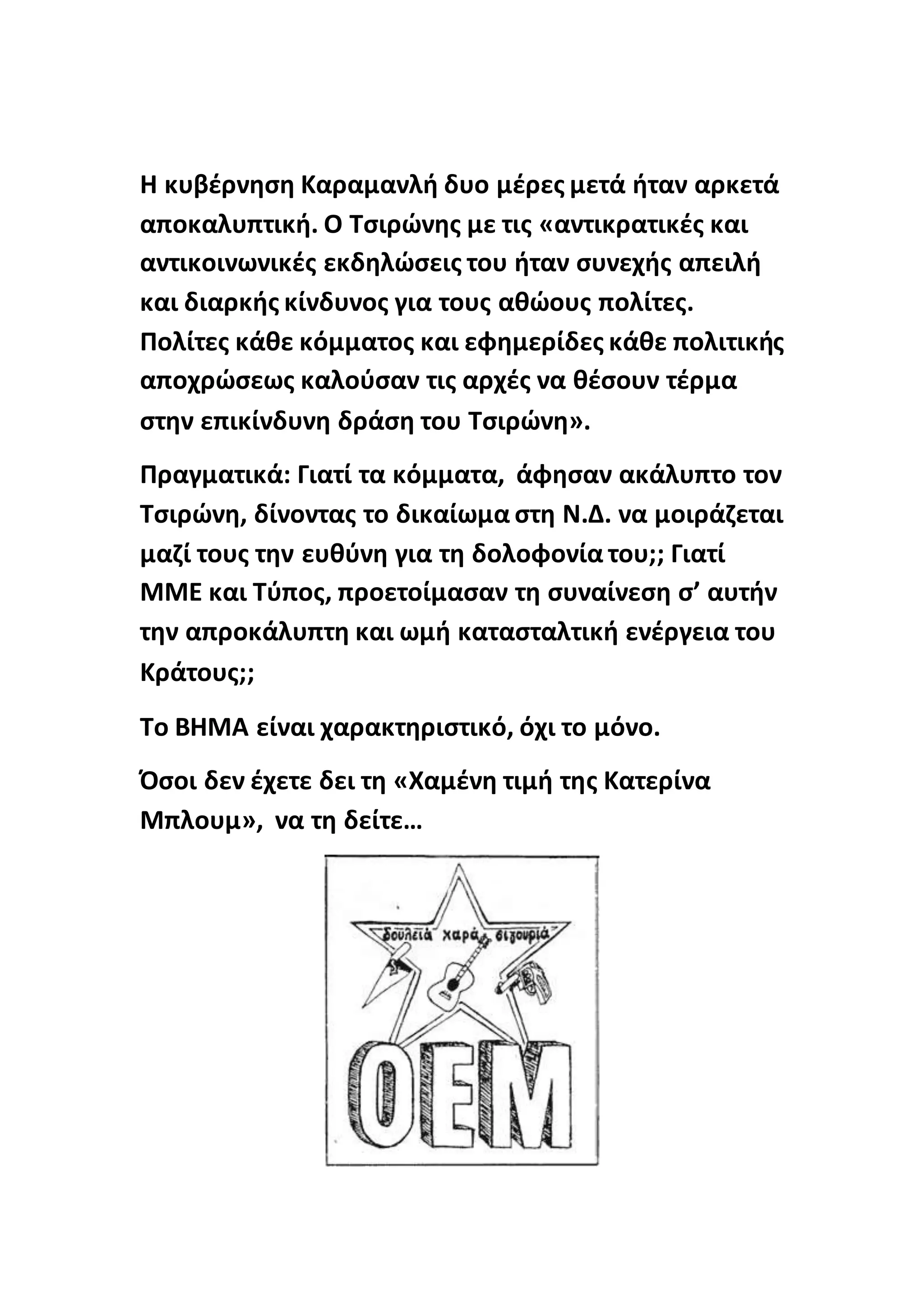 Η κυβέρνηση Καραμανλή δυο μέρες μετά ήταν αρκετά
αποκαλυπτική. Ο Τσιρώνης με τις «αντικρατικές και
αντικοινωνικές εκδηλώσεις του ήταν συνεχής απειλή
και διαρκής κίνδυνος για τους αθώους πολίτες.
Πολίτες κάθε κόμματος και εφημερίδες κάθε πολιτικής
αποχρώσεως καλούσαν τις αρχές να θέσουν τέρμα
στην επικίνδυνη δράση του Τσιρώνη».
Πραγματικά: Γιατί τα κόμματα, άφησαν ακάλυπτο τον
Τσιρώνη, δίνοντας το δικαίωμα στη Ν.Δ. να μοιράζεται
μαζί τους την ευθύνη για τη δολοφονία του;; Γιατί
ΜΜΕ και Τύπος, προετοίμασαν τη συναίνεση σ’ αυτήν
την απροκάλυπτη και ωμή κατασταλτική ενέργεια του
Κράτους;;
Το ΒΗΜΑ είναι χαρακτηριστικό, όχι το μόνο.
Όσοι δεν έχετε δει τη «Χαμένη τιμή της Κατερίνα
Μπλουμ», να τη δείτε…
 