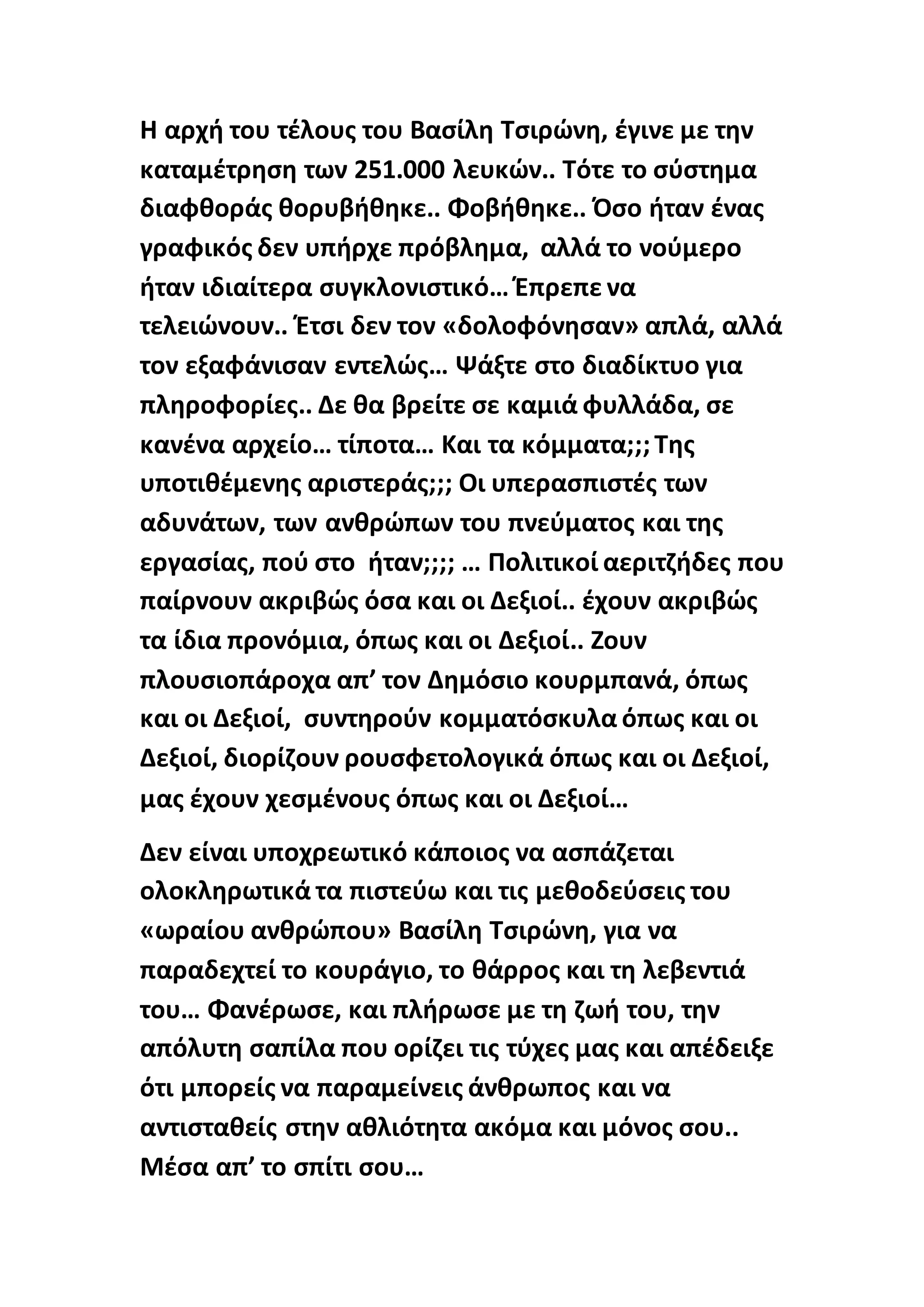 Η αρχή του τέλους του Βασίλη Τσιρώνη, έγινε με την
καταμέτρηση των 251.000 λευκών.. Τότε το σύστημα
διαφθοράς θορυβήθηκε.. Φοβήθηκε.. Όσο ήταν ένας
γραφικός δεν υπήρχε πρόβλημα, αλλά το νούμερο
ήταν ιδιαίτερα συγκλονιστικό… Έπρεπε να
τελειώνουν.. Έτσι δεν τον «δολοφόνησαν» απλά, αλλά
τον εξαφάνισαν εντελώς… Ψάξτε στο διαδίκτυο για
πληροφορίες.. Δε θα βρείτε σε καμιά φυλλάδα, σε
κανένα αρχείο… τίποτα… Και τα κόμματα;;;Της
υποτιθέμενης αριστεράς;;; Οι υπερασπιστές των
αδυνάτων, των ανθρώπων του πνεύματος και της
εργασίας, πού στο ήταν;;;; … Πολιτικοί αεριτζήδες που
παίρνουν ακριβώς όσα και οι Δεξιοί.. έχουν ακριβώς
τα ίδια προνόμια, όπως και οι Δεξιοί.. Ζουν
πλουσιοπάροχα απ’ τον Δημόσιο κουρμπανά, όπως
και οι Δεξιοί, συντηρούν κομματόσκυλα όπως και οι
Δεξιοί, διορίζουν ρουσφετολογικά όπως και οι Δεξιοί,
μας έχουν χεσμένους όπως και οι Δεξιοί…
Δεν είναι υποχρεωτικό κάποιος να ασπάζεται
ολοκληρωτικά τα πιστεύω και τις μεθοδεύσεις του
«ωραίου ανθρώπου» Βασίλη Τσιρώνη, για να
παραδεχτεί το κουράγιο, το θάρρος και τη λεβεντιά
του… Φανέρωσε, και πλήρωσε με τη ζωή του, την
απόλυτη σαπίλα που ορίζει τις τύχες μας και απέδειξε
ότι μπορείς να παραμείνεις άνθρωπος και να
αντισταθείς στην αθλιότητα ακόμα και μόνος σου..
Μέσα απ’ το σπίτι σου…
 
