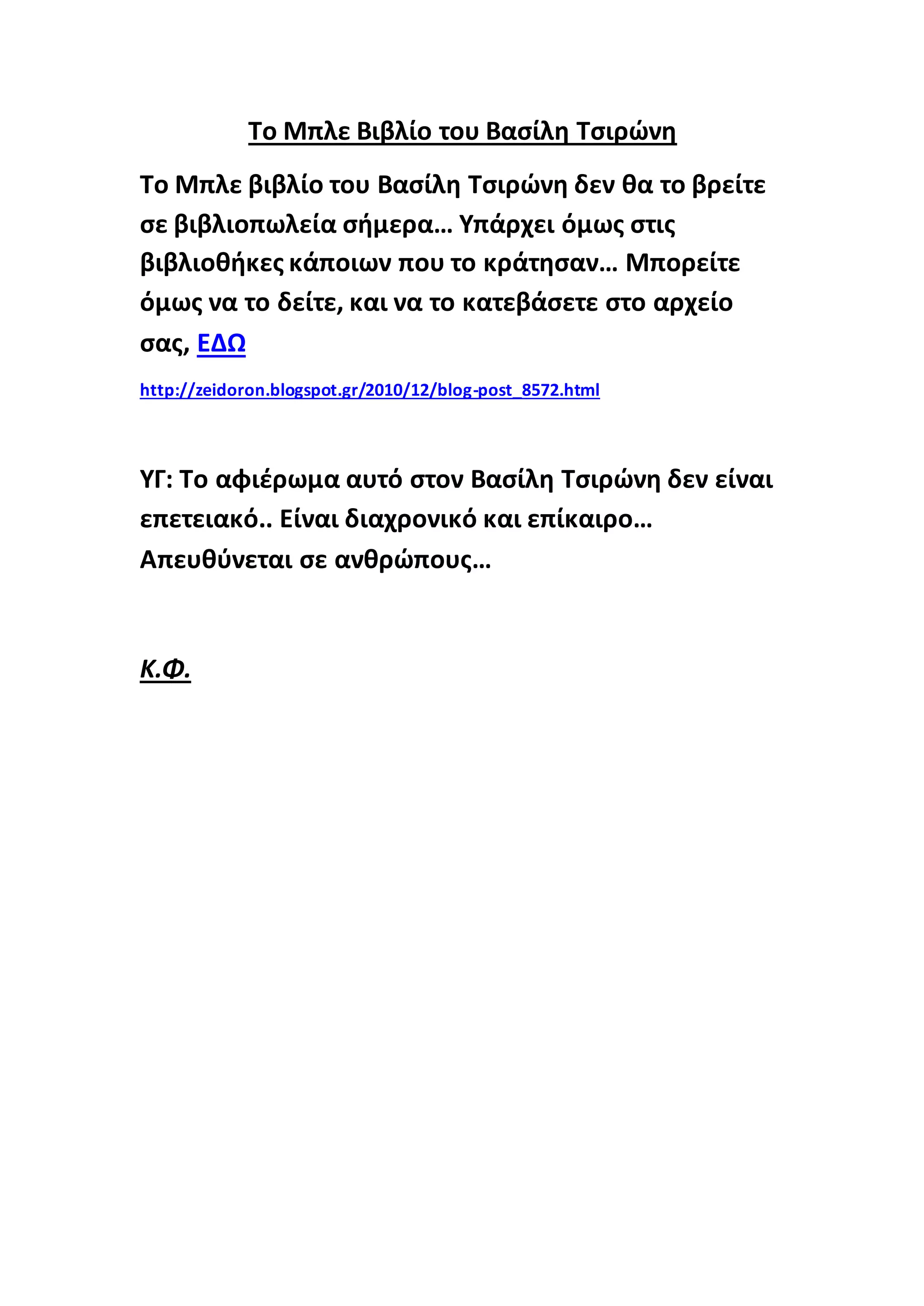 Το Μπλε Βιβλίο του Βασίλη Τσιρώνη
Το Μπλε βιβλίο του Βασίλη Τσιρώνη δεν θα το βρείτε
σε βιβλιοπωλεία σήμερα… Υπάρχει όμως στις
βιβλιοθήκες κάποιων που το κράτησαν… Μπορείτε
όμως να το δείτε, και να το κατεβάσετε στο αρχείο
σας, ΕΔΩ
http://zeidoron.blogspot.gr/2010/12/blog-post_8572.html
ΥΓ: Το αφιέρωμα αυτό στον Βασίλη Τσιρώνη δεν είναι
επετειακό.. Είναι διαχρονικό και επίκαιρο…
Απευθύνεται σε ανθρώπους…
Κ.Φ.
 