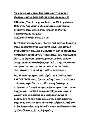 Λίγα λόγια για όσους δεν γνωρίζουν για όσους
ξέχασαν και για όσους κάνουν πως ξέχασαν…!!!
Ο Βασίλης Τσιρώνης γεννήθηκε στις 15 Αυγούστου
1929 στην Αθήνα από Μικρασιατική οικογένεια.
Δεκαεπτά ετών μπήκε στην Ιατρική Σχολή του
Πανεπιστημίου Αθηνών.
«Δολοφονήθηκε» στις 11-7-78.
Το 1958 σαν γιατρός του Ελληνικού Ερυθρού Σταυρού
στους εξόριστους του Αϊ Στράτη κάνει μια μεγάλη
ανθρωπιστική δουλειά σώζοντας τη ζωή εκατοντάδων
πολιτικών κρατουμένων – εξόριστων, ενώ παράλληλα
δίνει στη δημοσιότητα – κυρίως στον ξένο τύπο –
συντριπτικές αποκαλύψεις σχετικά με την «δουλειά»
που γινόταν τότε στα Καραμανλικά στρατόπεδα,
ονομάζοντάς τη «έγκλημα ανθρωποκτονίας».
Στις 12 Δεκέμβρη του 1962 ιδρύει το ΚΟΜΜΑ ΤΩΝ
ΑΔΕΣΜΕΥΤΩΝ που η δραστηριότητά του σε κείνη την
ανώμαλη περίοδο είναι μάλλον συμβολική και
ανθρωπιστική παρά κομματική, και αργότερα – μέσα
στη χούντα – το 1969 σε ηλικία 40 χρόνων κάνει τη
γνωστή αεροπειρατεία του υποχρεώνοντας το
αεροπλάνο να τον πάει μαζί με την οικογένειά του
στην ονομαζόμενη τότε «Κόκκινη» Αλβανία. Από την
Αλβανία πηγαίνει στη Σουηδία όπου κατέφευγαν τότε
σχεδόν όλοι οι πολιτικοί φυγάδες.
 